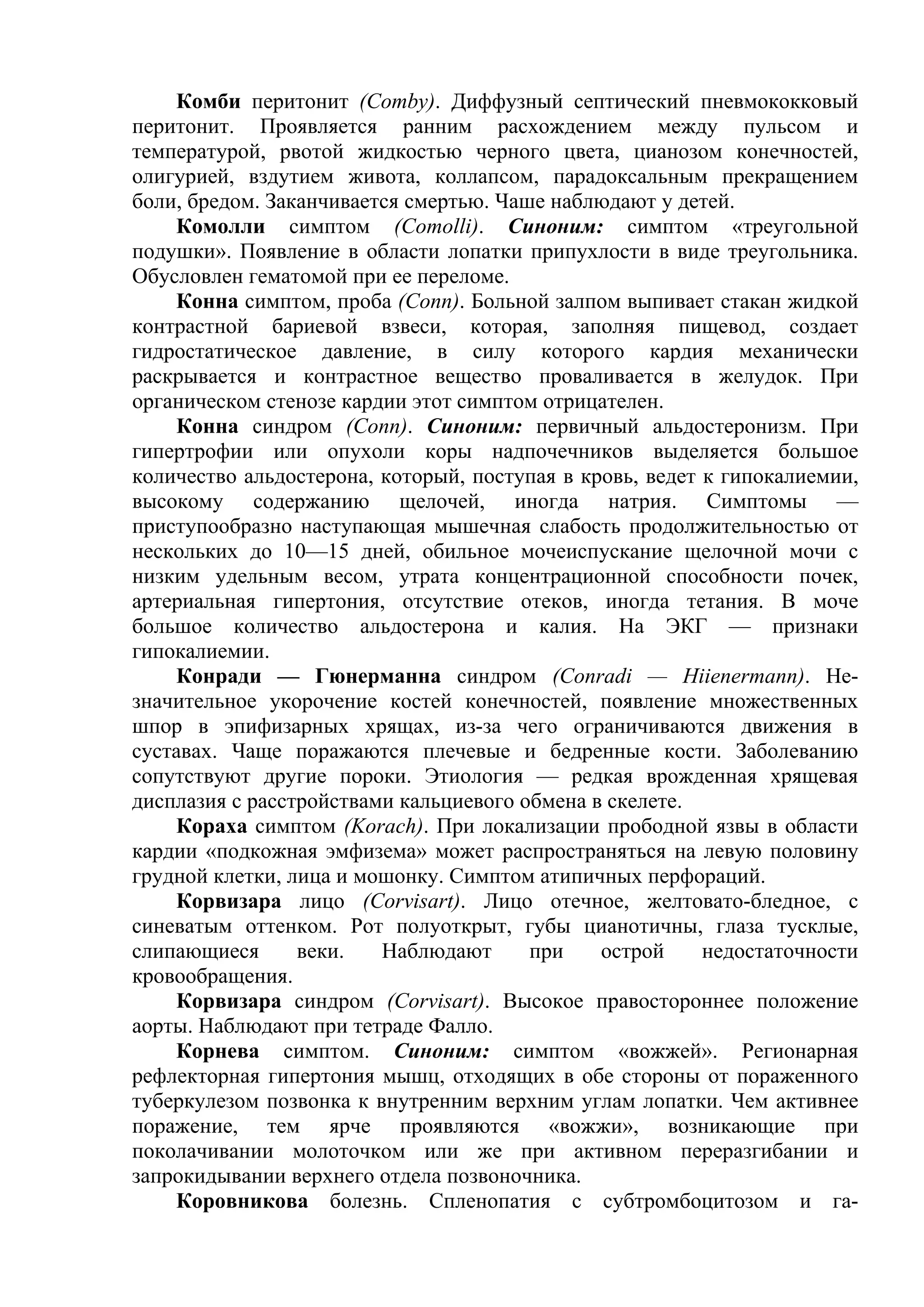 Комби перитонит (Comby). Диффузный септический пневмококковый
перитонит. Проявляется ранним расхождением между пульсом и
температурой, рвотой жидкостью черного цвета, цианозом конечностей,
олигурией, вздутием живота, коллапсом, парадоксальным прекращением
боли, бредом. Заканчивается смертью. Чаше наблюдают у детей.
    Комолли симптом (Comolli). Синоним: симптом «треугольной
подушки». Появление в области лопатки припухлости в виде треугольника.
Обусловлен гематомой при ее переломе.
    Конна симптом, проба (Conn). Больной залпом выпивает стакан жидкой
контрастной бариевой взвеси, которая, заполняя пищевод, создает
гидростатическое давление, в силу которого кардия механически
раскрывается и контрастное вещество проваливается в желудок. При
органическом стенозе кардии этот симптом отрицателен.
    Конна синдром (Conn). Синоним: первичный альдостеронизм. При
гипертрофии или опухоли коры надпочечников выделяется большое
количество альдостерона, который, поступая в кровь, ведет к гипокалиемии,
высокому содержанию щелочей, иногда натрия. Симптомы —
приступообразно наступающая мышечная слабость продолжительностью от
нескольких до 10—15 дней, обильное мочеиспускание щелочной мочи с
низким удельным весом, утрата концентрационной способности почек,
артериальная гипертония, отсутствие отеков, иногда тетания. В моче
большое количество альдостерона и калия. На ЭКГ — признаки
гипокалиемии.
    Конради — Гюнерманна синдром (Conradi — Hiienermann). Не-
значительное укорочение костей конечностей, появление множественных
шпор в эпифизарных хрящах, из-за чего ограничиваются движения в
суставах. Чаще поражаются плечевые и бедренные кости. Заболеванию
сопутствуют другие пороки. Этиология — редкая врожденная хрящевая
дисплазия с расстройствами кальциевого обмена в скелете.
    Кораха симптом (Korach). При локализации прободной язвы в области
кардии «подкожная эмфизема» может распространяться на левую половину
грудной клетки, лица и мошонку. Симптом атипичных перфораций.
    Корвизара лицо (Corvisart). Лицо отечное, желтовато-бледное, с
синеватым оттенком. Рот полуоткрыт, губы цианотичны, глаза тусклые,
слипающиеся      веки.   Наблюдают      при    острой     недостаточности
кровообращения.
    Корвизара синдром (Corvisart). Высокое правостороннее положение
аорты. Наблюдают при тетраде Фалло.
    Корнева симптом. Синоним: симптом «вожжей». Регионарная
рефлекторная гипертония мышц, отходящих в обе стороны от пораженного
туберкулезом позвонка к внутренним верхним углам лопатки. Чем активнее
поражение, тем ярче проявляются «вожжи», возникающие при
поколачивании молоточком или же при активном переразгибании и
запрокидывании верхнего отдела позвоночника.
    Коровникова болезнь. Спленопатия с субтромбоцитозом и га-
 
