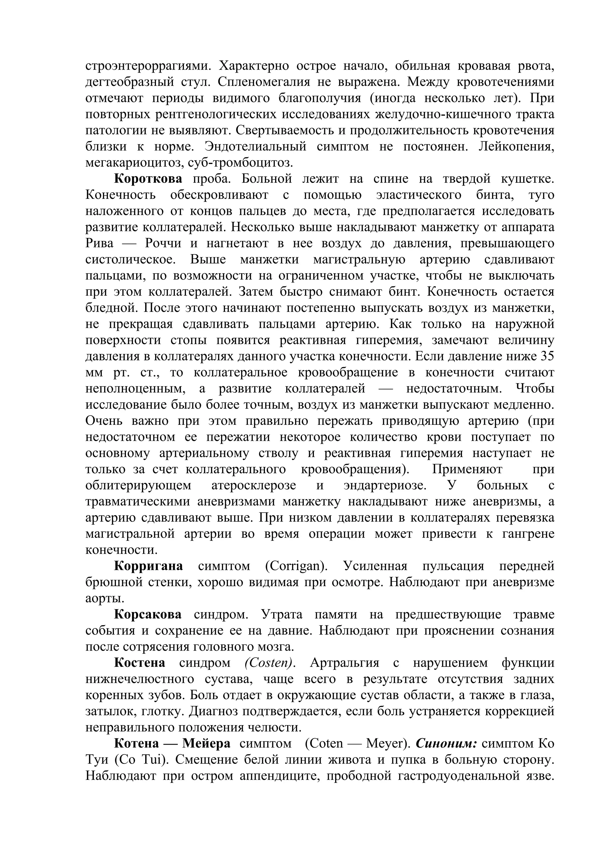 строэнтероррагиями. Характерно острое начало, обильная кровавая рвота,
дегтеобразный стул. Спленомегалия не выражена. Между кровотечениями
отмечают периоды видимого благополучия (иногда несколько лет). При
повторных рентгенологических исследованиях желудочно-кишечного тракта
патологии не выявляют. Свертываемость и продолжительность кровотечения
близки к норме. Эндотелиальный симптом не постоянен. Лейкопения,
мегакариоцитоз, суб-тромбоцитоз.
     Короткова проба. Больной лежит на спине на твердой кушетке.
Конечность обескровливают с помощью эластического бинта, туго
наложенного от концов пальцев до места, где предполагается исследовать
развитие коллатералей. Несколько выше накладывают манжетку от аппарата
Рива — Роччи и нагнетают в нее воздух до давления, превышающего
систолическое. Выше манжетки магистральную артерию сдавливают
пальцами, по возможности на ограниченном участке, чтобы не выключать
при этом коллатералей. Затем быстро снимают бинт. Конечность остается
бледной. После этого начинают постепенно выпускать воздух из манжетки,
не прекращая сдавливать пальцами артерию. Как только на наружной
поверхности стопы появится реактивная гиперемия, замечают величину
давления в коллатералях данного участка конечности. Если давление ниже 35
мм рт. ст., то коллатеральное кровообращение в конечности считают
неполноценным, а развитие коллатералей — недостаточным. Чтобы
исследование было более точным, воздух из манжетки выпускают медленно.
Очень важно при этом правильно пережать приводящую артерию (при
недостаточном ее пережатии некоторое количество крови поступает по
основному артериальному стволу и реактивная гиперемия наступает не
только за счет коллатерального кровообращения).        Применяют      при
облитерирующем атеросклерозе и эндартериозе. У больных с
травматическими аневризмами манжетку накладывают ниже аневризмы, а
артерию сдавливают выше. При низком давлении в коллатералях перевязка
магистральной артерии во время операции может привести к гангрене
конечности.
     Корригана симптом (Corrigan). Усиленная пульсация передней
брюшной стенки, хорошо видимая при осмотре. Наблюдают при аневризме
аорты.
     Корсакова синдром. Утрата памяти на предшествующие травме
события и сохранение ее на давние. Наблюдают при прояснении сознания
после сотрясения головного мозга.
     Костена синдром (Costen). Артральгия с нарушением функции
нижнечелюстного сустава, чаще всего в результате отсутствия задних
коренных зубов. Боль отдает в окружающие сустав области, а также в глаза,
затылок, глотку. Диагноз подтверждается, если боль устраняется коррекцией
неправильного положения челюсти.
     Котена — Мейера симптом (Coten — Meyer). Синоним: симптом Ко
Туи (Со Tui). Смещение белой линии живота и пупка в больную сторону.
Наблюдают при остром аппендиците, прободной гастродуоденальной язве.
 