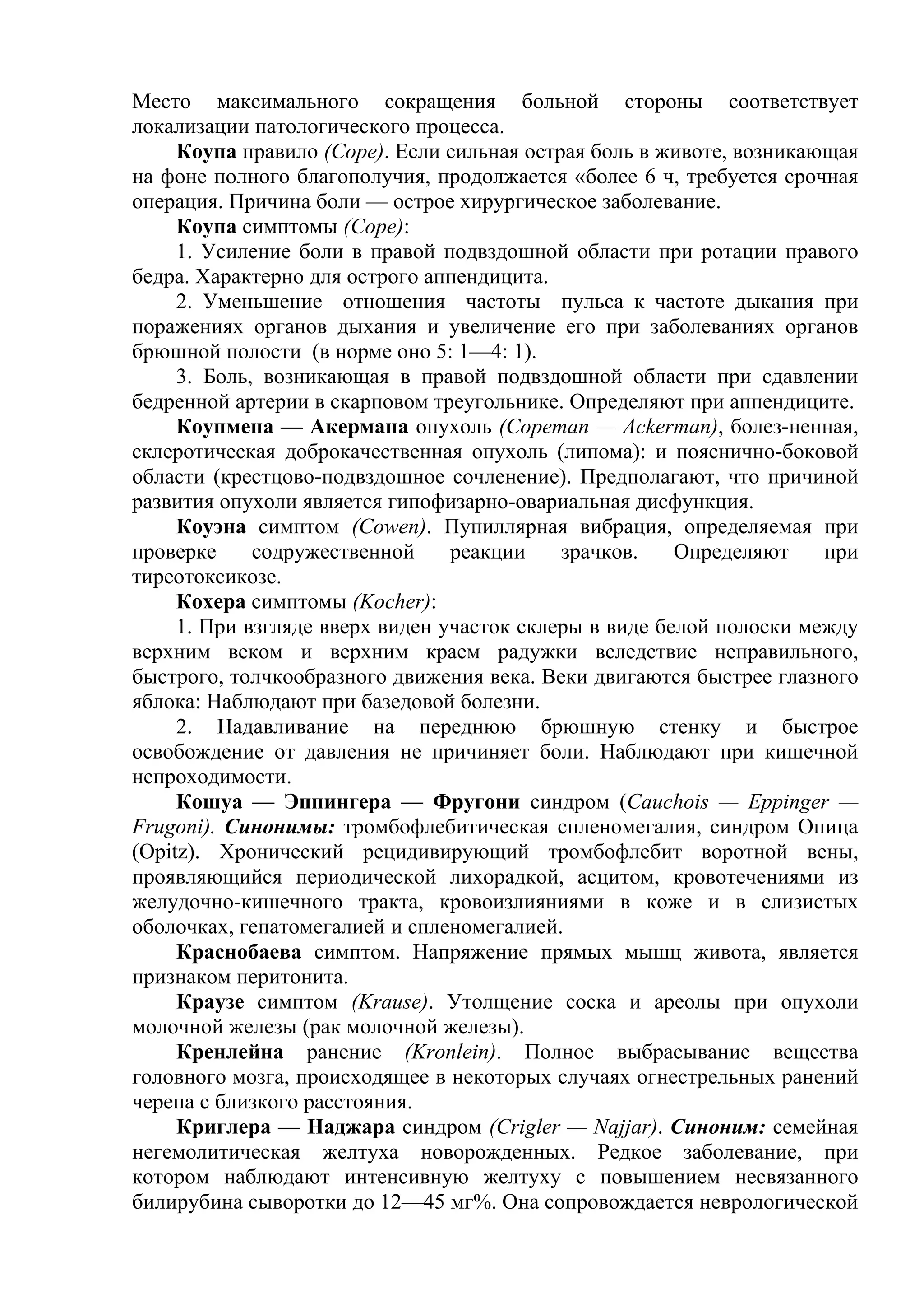 Место максимального сокращения больной стороны соответствует
локализации патологического процесса.
     Коупа правило (Соре). Если сильная острая боль в животе, возникающая
на фоне полного благополучия, продолжается «более 6 ч, требуется срочная
операция. Причина боли — острое хирургическое заболевание.
     Коупа симптомы (Соре):
     1. Усиление боли в правой подвздошной области при ротации правого
бедра. Характерно для острого аппендицита.
     2. Уменьшение отношения частоты пульса к частоте дыкания при
поражениях органов дыхания и увеличение его при заболеваниях органов
брюшной полости (в норме оно 5: 1—4: 1).
     3. Боль, возникающая в правой подвздошной области при сдавлении
бедренной артерии в скарповом треугольнике. Определяют при аппендиците.
     Коупмена — Акермана опухоль (Соретап — Ackerman), болез-ненная,
склеротическая доброкачественная опухоль (липома): и пояснично-боковой
области (крестцово-подвздошное сочленение). Предполагают, что причиной
развития опухоли является гипофизарно-овариальная дисфункция.
     Коуэна симптом (Cowen). Пупиллярная вибрация, определяемая при
проверке     содружественной     реакции    зрачков.    Определяют    при
тиреотоксикозе.
     Кохера симптомы (Kocher):
     1. При взгляде вверх виден участок склеры в виде белой полоски между
верхним веком и верхним краем радужки вследствие неправильного,
быстрого, толчкообразного движения века. Веки двигаются быстрее глазного
яблока: Наблюдают при базедовой болезни.
     2. Надавливание на переднюю брюшную стенку и быстрое
освобождение от давления не причиняет боли. Наблюдают при кишечной
непроходимости.
     Кошуа — Эппингера — Фругони синдром (Cauchois — Eppinger —
Frugoni). Синонимы: тромбофлебитическая спленомегалия, синдром Опица
(Opitz). Хронический рецидивирующий тромбофлебит воротной вены,
проявляющийся периодической лихорадкой, асцитом, кровотечениями из
желудочно-кишечного тракта, кровоизлияниями в коже и в слизистых
оболочках, гепатомегалией и спленомегалией.
     Краснобаева симптом. Напряжение прямых мышц живота, является
признаком перитонита.
     Краузе симптом (Krause). Утолщение соска и ареолы при опухоли
молочной железы (рак молочной железы).
     Кренлейна ранение (Kronlein). Полное выбрасывание вещества
головного мозга, происходящее в некоторых случаях огнестрельных ранений
черепа с близкого расстояния.
     Криглера — Наджара синдром (Crigler — Najjar). Синоним: семейная
негемолитическая желтуха новорожденных. Редкое заболевание, при
котором наблюдают интенсивную желтуху с повышением несвязанного
билирубина сыворотки до 12—45 мг%. Она сопровождается неврологической
 