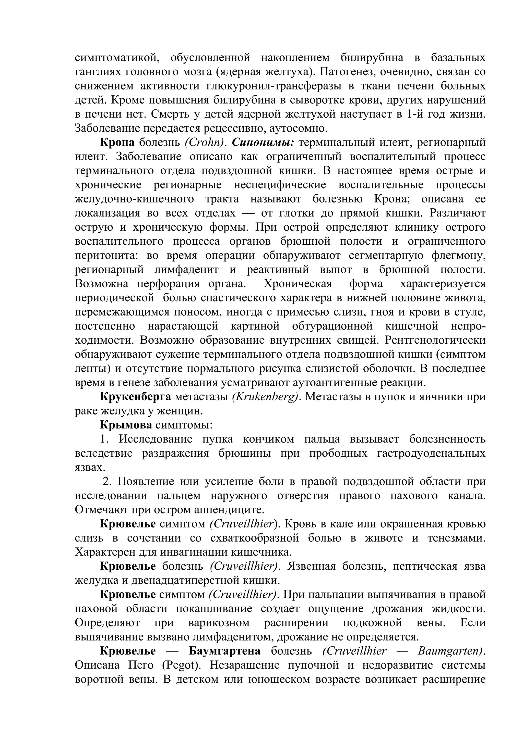 симптоматикой, обусловленной накоплением билирубина в базальных
ганглиях головного мозга (ядерная желтуха). Патогенез, очевидно, связан со
снижением активности глюкуронил-трансферазы в ткани печени больных
детей. Кроме повышения билирубина в сыворотке крови, других нарушений
в печени нет. Смерть у детей ядерной желтухой наступает в 1-й год жизни.
Заболевание передается рецессивно, аутосомно.
     Крона болезнь (Crohn). Синонимы: терминальный илеит, регионарный
илеит. Заболевание описано как ограниченный воспалительный процесс
терминального отдела подвздошной кишки. В настоящее время острые и
хронические регионарные неспецифические воспалительные процессы
желудочно-кишечного тракта называют болезнью Крона; описана ее
локализация во всех отделах — от глотки до прямой кишки. Различают
острую и хроническую формы. При острой определяют клинику острого
воспалительного процесса органов брюшной полости и ограниченного
перитонита: во время операции обнаруживают сегментарную флегмону,
регионарный лимфаденит и реактивный выпот в брюшной полости.
Возможна перфорация органа. Хроническая форма характеризуется
периодической болью спастического характера в нижней половине живота,
перемежающимся поносом, иногда с примесью слизи, гноя и крови в стуле,
постепенно нарастающей картиной обтурационной кишечной непро-
ходимости. Возможно образование внутренних свищей. Рентгенологически
обнаруживают сужение терминального отдела подвздошной кишки (симптом
ленты) и отсутствие нормального рисунка слизистой оболочки. В последнее
время в генезе заболевания усматривают аутоантигенные реакции.
     Крукенберга метастазы (Krukenberg). Метастазы в пупок и яичники при
раке желудка у женщин.
     Крымова симптомы:
     1. Исследование пупка кончиком пальца вызывает болезненность
вследствие раздражения брюшины при прободных гастродуоденальных
язвах.
     2. Появление или усиление боли в правой подвздошной области при
исследовании пальцем наружного отверстия правого пахового канала.
Отмечают при остром аппендиците.
     Крювелье симптом (Cruveillhier). Кровь в кале или окрашенная кровью
слизь в сочетании со схваткообразной болью в животе и тенезмами.
Характерен для инвагинации кишечника.
     Крювелье болезнь (Cruveillhier). Язвенная болезнь, пептическая язва
желудка и двенадцатиперстной кишки.
     Крювелье симптом (Cruveillhier). При пальпации выпячивания в правой
паховой области покашливание создает ощущение дрожания жидкости.
Определяют при варикозном расширении подкожной вены. Если
выпячивание вызвано лимфаденитом, дрожание не определяется.
     Крювелье — Баумгартена болезнь (Cruveillhier — Baumgarten).
Описана Пего (Pegot). Незаращение пупочной и недоразвитие системы
воротной вены. В детском или юношеском возрасте возникает расширение
 