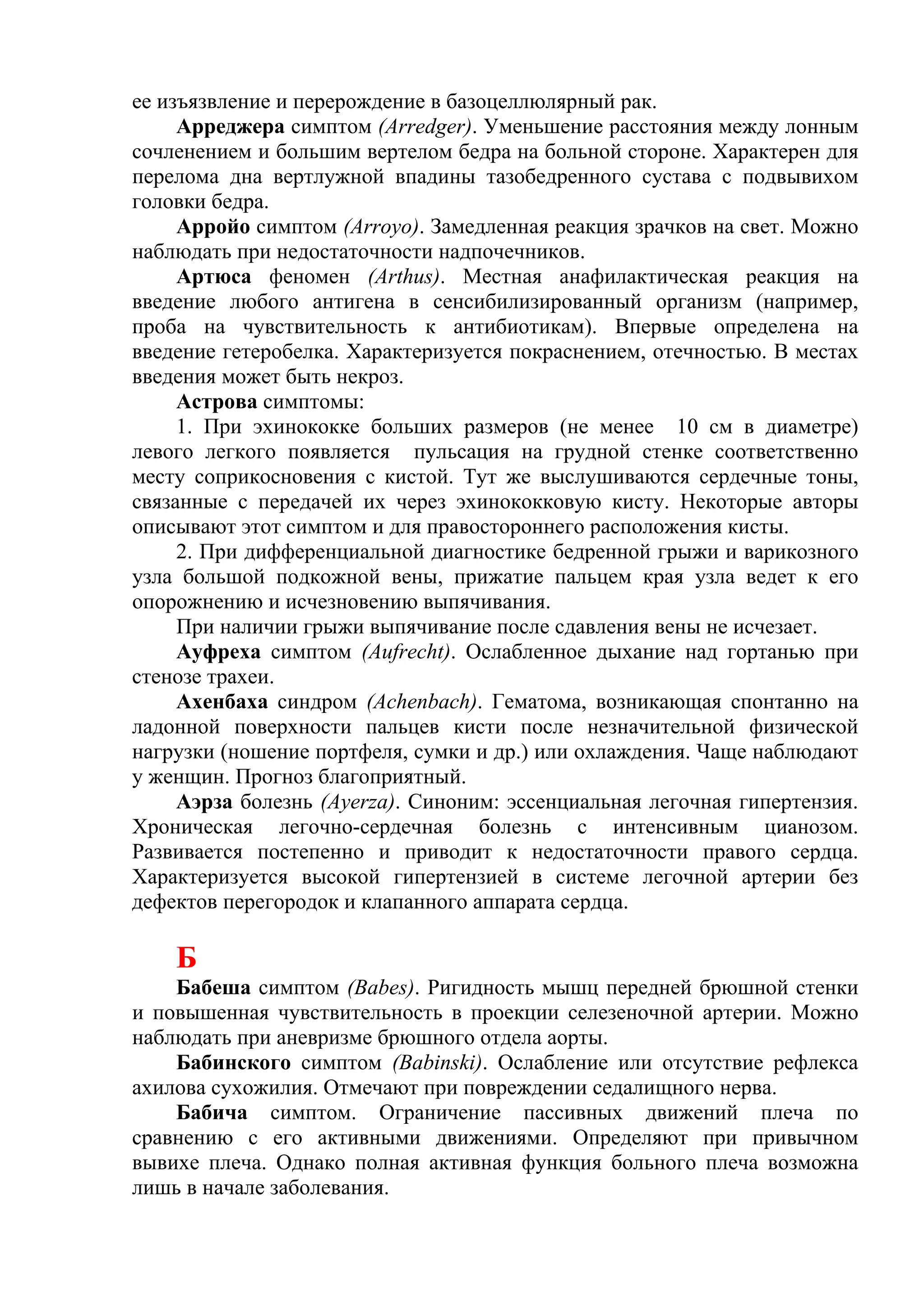 ее изъязвление и перерождение в базоцеллюлярный рак.
     Арреджера симптом (Arredger). Уменьшение расстояния между лонным
сочленением и большим вертелом бедра на больной стороне. Характерен для
перелома дна вертлужной впадины тазобедренного сустава с подвывихом
головки бедра.
     Арройо симптом (Arroyo). Замедленная реакция зрачков на свет. Можно
наблюдать при недостаточности надпочечников.
     Артюса феномен (Arthus). Местная анафилактическая реакция на
введение любого антигена в сенсибилизированный организм (например,
проба на чувствительность к антибиотикам). Впервые определена на
введение гетеробелка. Характеризуется покраснением, отечностью. В местах
введения может быть некроз.
     Астрова симптомы:
     1. При эхинококке больших размеров (не менее 10 см в диаметре)
левого легкого появляется пульсация на грудной стенке соответственно
месту соприкосновения с кистой. Тут же выслушиваются сердечные тоны,
связанные с передачей их через эхинококковую кисту. Некоторые авторы
описывают этот симптом и для правостороннего расположения кисты.
     2. При дифференциальной диагностике бедренной грыжи и варикозного
узла большой подкожной вены, прижатие пальцем края узла ведет к его
опорожнению и исчезновению выпячивания.
     При наличии грыжи выпячивание после сдавления вены не исчезает.
     Ауфреха симптом (Aufrecht). Ослабленное дыхание над гортанью при
стенозе трахеи.
     Ахенбаха синдром (Achenbach). Гематома, возникающая спонтанно на
ладонной поверхности пальцев кисти после незначительной физической
нагрузки (ношение портфеля, сумки и др.) или охлаждения. Чаще наблюдают
у женщин. Прогноз благоприятный.
     Аэрза болезнь (Ayerza). Синоним: эссенциальная легочная гипертензия.
Хроническая легочно-сердечная болезнь с интенсивным цианозом.
Развивается постепенно и приводит к недостаточности правого сердца.
Характеризуется высокой гипертензией в системе легочной артерии без
дефектов перегородок и клапанного аппарата сердца.

    Б
    Бабеша симптом (Babes). Ригидность мышц передней брюшной стенки
и повышенная чувствительность в проекции селезеночной артерии. Можно
наблюдать при аневризме брюшного отдела аорты.
    Бабинского симптом (Babinski). Ослабление или отсутствие рефлекса
ахилова сухожилия. Отмечают при повреждении седалищного нерва.
    Бабича симптом. Ограничение пассивных движений плеча по
сравнению с его активными движениями. Определяют при привычном
вывихе плеча. Однако полная активная функция больного плеча возможна
лишь в начале заболевания.
 
