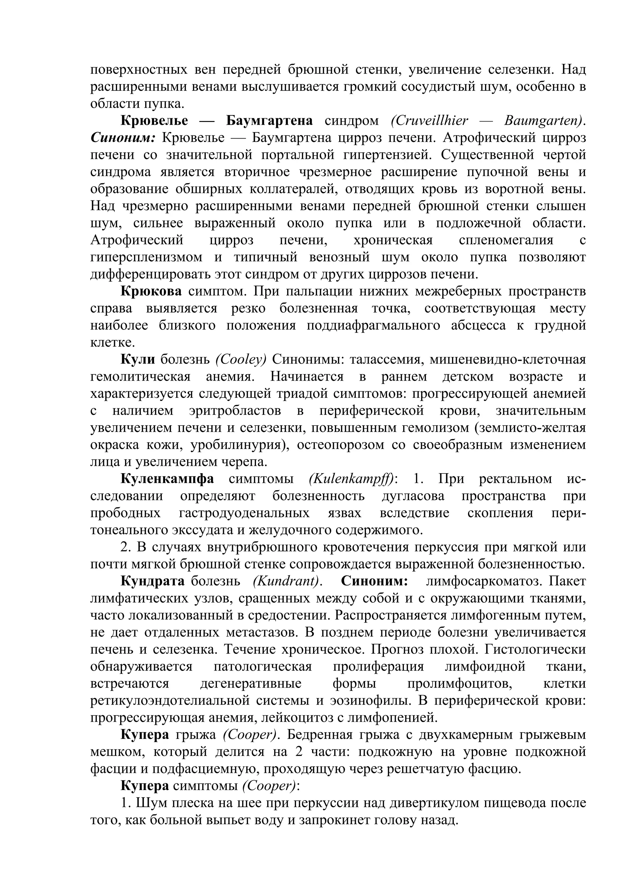поверхностных вен передней брюшной стенки, увеличение селезенки. Над
расширенными венами выслушивается громкий сосудистый шум, особенно в
области пупка.
     Крювелье — Баумгартена синдром (Cruveillhier — Baumgarten).
Синоним: Крювелье — Баумгартена цирроз печени. Атрофический цирроз
печени со значительной портальной гипертензией. Существенной чертой
синдрома является вторичное чрезмерное расширение пупочной вены и
образование обширных коллатералей, отводящих кровь из воротной вены.
Над чрезмерно расширенными венами передней брюшной стенки слышен
шум, сильнее выраженный около пупка или в подложечной области.
Атрофический      цирроз    печени,     хроническая      спленомегалия    с
гиперспленизмом и типичный венозный шум около пупка позволяют
дифференцировать этот синдром от других циррозов печени.
     Крюкова симптом. При пальпации нижних межреберных пространств
справа выявляется резко болезненная точка, соответствующая месту
наиболее близкого положения поддиафрагмального абсцесса к грудной
клетке.
     Кули болезнь (Cooley) Синонимы: талассемия, мишеневидно-клеточная
гемолитическая анемия. Начинается в раннем детском возрасте и
характеризуется следующей триадой симптомов: прогрессирующей анемией
с наличием эритробластов в периферической крови, значительным
увеличением печени и селезенки, повышенным гемолизом (землисто-желтая
окраска кожи, уробилинурия), остеопорозом со своеобразным изменением
лица и увеличением черепа.
     Куленкампфа симптомы (Kulenkampff): 1. При ректальном ис-
следовании определяют болезненность дугласова пространства при
прободных гастродуоденальных язвах вследствие скопления пери-
тонеального экссудата и желудочного содержимого.
     2. В случаях внутрибрюшного кровотечения перкуссия при мягкой или
почти мягкой брюшной стенке сопровождается выраженной болезненностью.
     Кундрата болезнь (Kundrant). Синоним: лимфосаркоматоз. Пакет
лимфатических узлов, сращенных между собой и с окружающими тканями,
часто локализованный в средостении. Распространяется лимфогенным путем,
не дает отдаленных метастазов. В позднем периоде болезни увеличивается
печень и селезенка. Течение хроническое. Прогноз плохой. Гистологически
обнаруживается патологическая пролиферация лимфоидной ткани,
встречаются      дегенеративные      формы      пролимфоцитов,       клетки
ретикулоэндотелиальной системы и эозинофилы. В периферической крови:
прогрессирующая анемия, лейкоцитоз с лимфопенией.
     Купера грыжа (Cooper). Бедренная грыжа с двухкамерным грыжевым
мешком, который делится на 2 части: подкожную на уровне подкожной
фасции и подфасциемную, проходящую через решетчатую фасцию.
     Купера симптомы (Cooper):
     1. Шум плеска на шее при перкуссии над дивертикулом пищевода после
того, как больной выпьет воду и запрокинет голову назад.
 