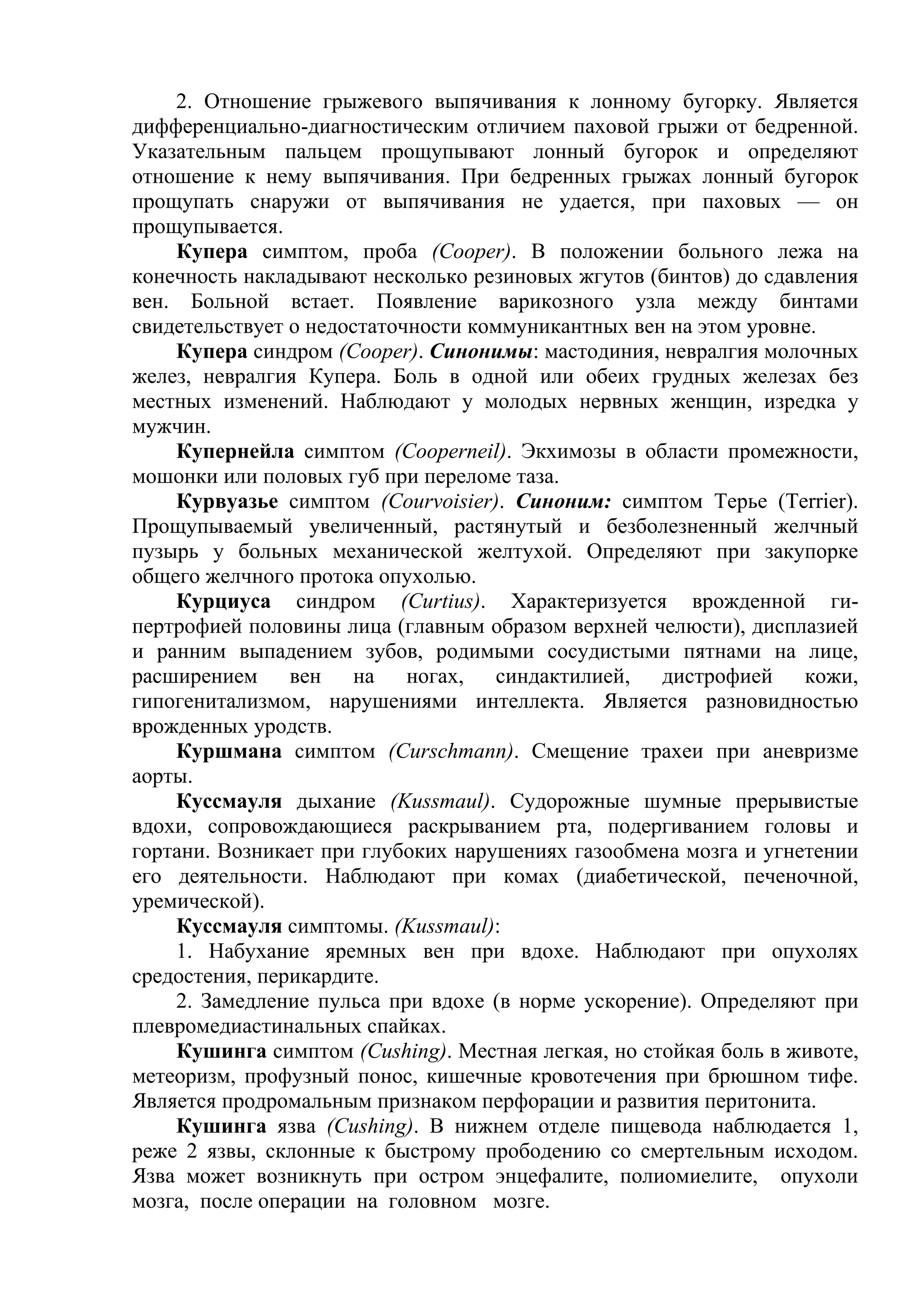 2. Отношение грыжевого выпячивания к лонному бугорку. Является
дифференциально-диагностическим отличием паховой грыжи от бедренной.
Указательным пальцем прощупывают лонный бугорок и определяют
отношение к нему выпячивания. При бедренных грыжах лонный бугорок
прощупать снаружи от выпячивания не удается, при паховых — он
прощупывается.
    Купера симптом, проба (Cooper). В положении больного лежа на
конечность накладывают несколько резиновых жгутов (бинтов) до сдавления
вен. Больной встает. Появление варикозного узла между бинтами
свидетельствует о недостаточности коммуникантных вен на этом уровне.
    Купера синдром (Cooper). Синонимы: мастодиния, невралгия молочных
желез, невралгия Купера. Боль в одной или обеих грудных железах без
местных изменений. Наблюдают у молодых нервных женщин, изредка у
мужчин.
    Купернейла симптом (Cooperneil). Экхимозы в области промежности,
мошонки или половых губ при переломе таза.
    Курвуазье симптом (Courvoisier). Синоним: симптом Терье (Terrier).
Прощупываемый увеличенный, растянутый и безболезненный желчный
пузырь у больных механической желтухой. Определяют при закупорке
общего желчного протока опухолью.
    Курциуса синдром (Curtius). Характеризуется врожденной ги-
пертрофией половины лица (главным образом верхней челюсти), дисплазией
и ранним выпадением зубов, родимыми сосудистыми пятнами на лице,
расширением вен на ногах, синдактилией, дистрофией кожи,
гипогенитализмом, нарушениями интеллекта. Является разновидностью
врожденных уродств.
    Куршмана симптом (Curschmann). Смещение трахеи при аневризме
аорты.
    Куссмауля дыхание (Kussmaul). Судорожные шумные прерывистые
вдохи, сопровождающиеся раскрыванием рта, подергиванием головы и
гортани. Возникает при глубоких нарушениях газообмена мозга и угнетении
его деятельности. Наблюдают при комах (диабетической, печеночной,
уремической).
    Куссмауля симптомы. (Kussmaul):
    1. Набухание яремных вен при вдохе. Наблюдают при опухолях
средостения, перикардите.
    2. Замедление пульса при вдохе (в норме ускорение). Определяют при
плевромедиастинальных спайках.
    Кушинга симптом (Cushing). Местная легкая, но стойкая боль в животе,
метеоризм, профузный понос, кишечные кровотечения при брюшном тифе.
Является продромальным признаком перфорации и развития перитонита.
    Кушинга язва (Cushing). В нижнем отделе пищевода наблюдается 1,
реже 2 язвы, склонные к быстрому прободению со смертельным исходом.
Язва может возникнуть при остром энцефалите, полиомиелите, опухоли
мозга, после операции на головном мозге.
 