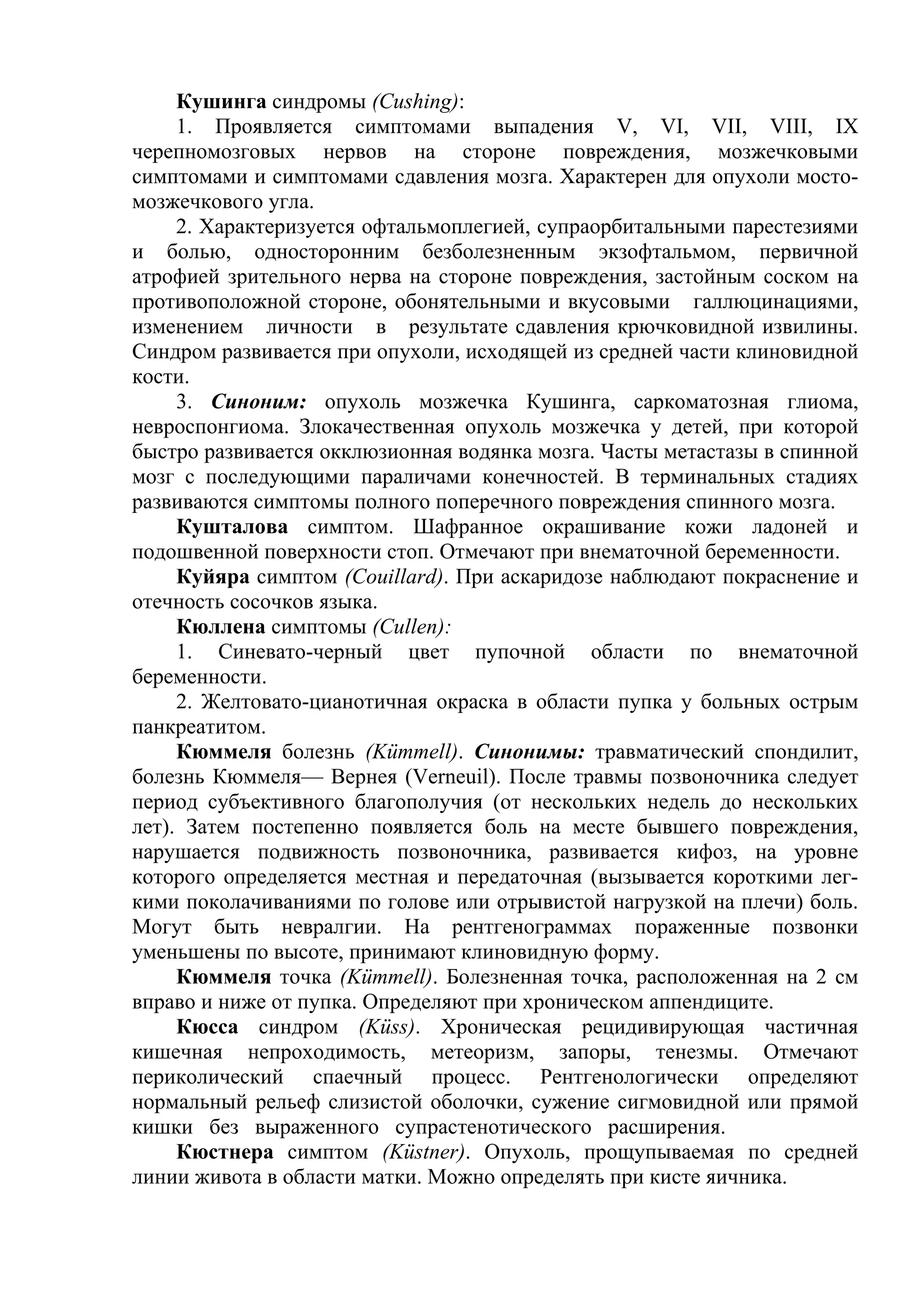 Кушинга синдромы (Cushing):
     1. Проявляется симптомами выпадения V, VI, VII, VIII, IX
черепномозговых нервов на стороне повреждения, мозжечковыми
симптомами и симптомами сдавления мозга. Характерен для опухоли мосто-
мозжечкового угла.
     2. Характеризуется офтальмоплегией, супраорбитальными парестезиями
и болью, односторонним безболезненным экзофтальмом, первичной
атрофией зрительного нерва на стороне повреждения, застойным соском на
противоположной стороне, обонятельными и вкусовыми галлюцинациями,
изменением личности в результате сдавления крючковидной извилины.
Синдром развивается при опухоли, исходящей из средней части клиновидной
кости.
     3. Синоним: опухоль мозжечка Кушинга, саркоматозная глиома,
невроспонгиома. Злокачественная опухоль мозжечка у детей, при которой
быстро развивается окклюзионная водянка мозга. Часты метастазы в спинной
мозг с последующими параличами конечностей. В терминальных стадиях
развиваются симптомы полного поперечного повреждения спинного мозга.
     Кушталова симптом. Шафранное окрашивание кожи ладоней и
подошвенной поверхности стоп. Отмечают при внематочной беременности.
     Куйяра симптом (Couillard). При аскаридозе наблюдают покраснение и
отечность сосочков языка.
     Кюллена симптомы (Cullen):
     1. Синевато-черный цвет пупочной области по внематочной
беременности.
     2. Желтовато-цианотичная окраска в области пупка у больных острым
панкреатитом.
     Кюммеля болезнь (Kümmell). Синонимы: травматический спондилит,
болезнь Кюммеля— Вернея (Verneuil). После травмы позвоночника следует
период субъективного благополучия (от нескольких недель до нескольких
лет). Затем постепенно появляется боль на месте бывшего повреждения,
нарушается подвижность позвоночника, развивается кифоз, на уровне
которого определяется местная и передаточная (вызывается короткими лег-
кими поколачиваниями по голове или отрывистой нагрузкой на плечи) боль.
Могут быть невралгии. На рентгенограммах пораженные позвонки
уменьшены по высоте, принимают клиновидную форму.
     Кюммеля точка (Kümmell). Болезненная точка, расположенная на 2 см
вправо и ниже от пупка. Определяют при хроническом аппендиците.
     Кюсса синдром (Küss). Хроническая рецидивирующая частичная
кишечная непроходимость, метеоризм, запоры, тенезмы. Отмечают
периколический спаечный процесс. Рентгенологически определяют
нормальный рельеф слизистой оболочки, сужение сигмовидной или прямой
кишки без выраженного супрастенотического расширения.
     Кюстнера симптом (Küstner). Опухоль, прощупываемая по средней
линии живота в области матки. Можно определять при кисте яичника.
 