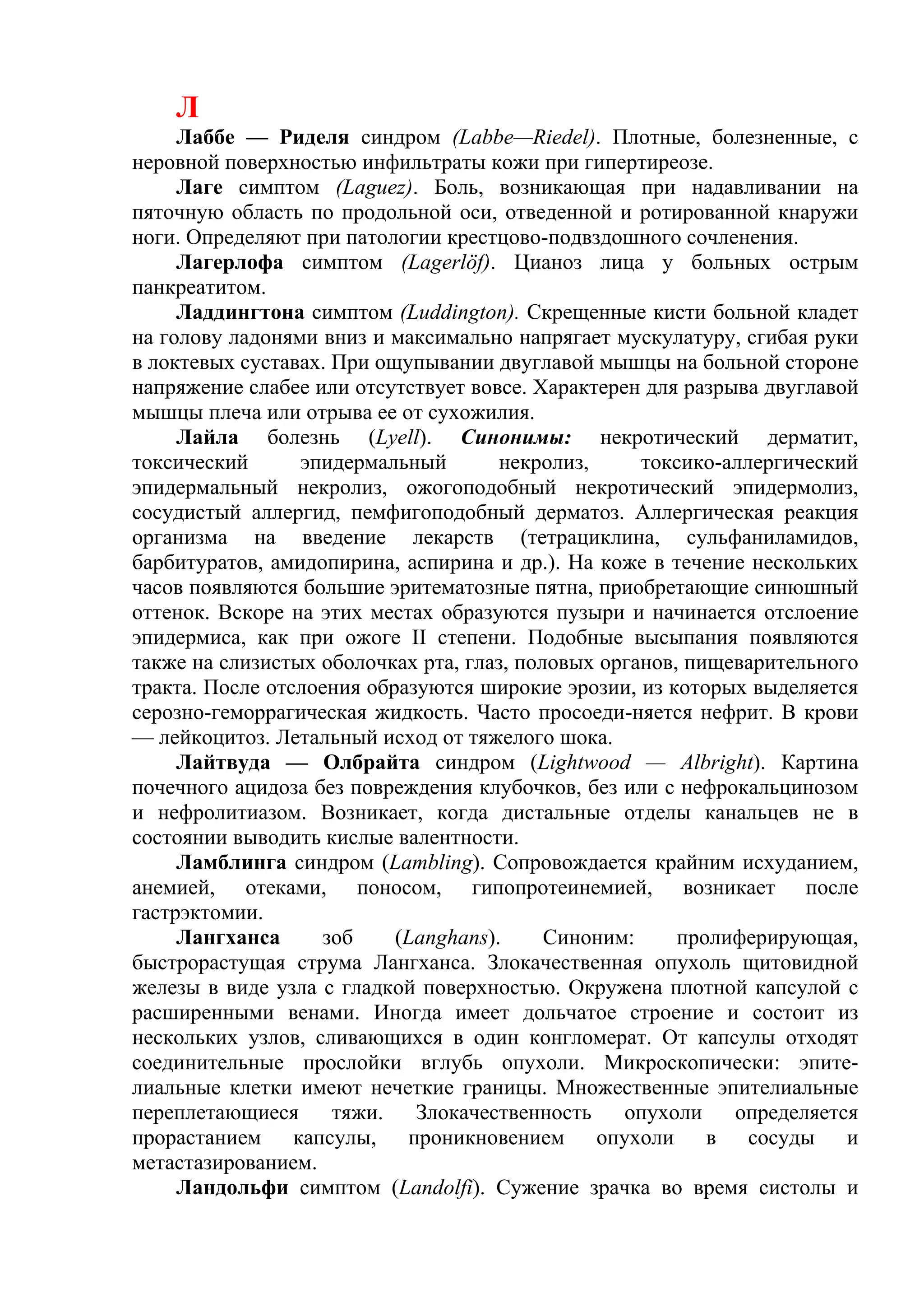 Л
     Лаббе — Риделя синдром (Labbe—Riedel). Плотные, болезненные, с
неровной поверхностью инфильтраты кожи при гипертиреозе.
     Лаге симптом (Laguez). Боль, возникающая при надавливании на
пяточную область по продольной оси, отведенной и ротированной кнаружи
ноги. Определяют при патологии крестцово-подвздошного сочленения.
     Лагерлофа симптом (Lagerlöf). Цианоз лица у больных острым
панкреатитом.
     Ладдингтона симптом (Luddington). Скрещенные кисти больной кладет
на голову ладонями вниз и максимально напрягает мускулатуру, сгибая руки
в локтевых суставах. При ощупывании двуглавой мышцы на больной стороне
напряжение слабее или отсутствует вовсе. Характерен для разрыва двуглавой
мышцы плеча или отрыва ее от сухожилия.
     Лайла болезнь (Lyell). Синонимы: некротический дерматит,
токсический      эпидермальный        некролиз,     токсико-аллергический
эпидермальный некролиз, ожогоподобный некротический эпидермолиз,
сосудистый аллергид, пемфигоподобный дерматоз. Аллергическая реакция
организма на введение лекарств (тетрациклина, сульфаниламидов,
барбитуратов, амидопирина, аспирина и др.). На коже в течение нескольких
часов появляются большие эритематозные пятна, приобретающие синюшный
оттенок. Вскоре на этих местах образуются пузыри и начинается отслоение
эпидермиса, как при ожоге II степени. Подобные высыпания появляются
также на слизистых оболочках рта, глаз, половых органов, пищеварительного
тракта. После отслоения образуются широкие эрозии, из которых выделяется
серозно-геморрагическая жидкость. Часто просоеди-няется нефрит. В крови
— лейкоцитоз. Летальный исход от тяжелого шока.
     Лайтвуда — Олбрайта синдром (Lightwood — Albright). Картина
почечного ацидоза без повреждения клубочков, без или с нефрокальцинозом
и нефролитиазом. Возникает, когда дистальные отделы канальцев не в
состоянии выводить кислые валентности.
     Ламблинга синдром (Lambling). Сопровождается крайним исхуданием,
анемией, отеками, поносом, гипопротеинемией, возникает после
гастрэктомии.
     Лангханса     зоб     (Langhans).     Синоним:     пролиферирующая,
быстрорастущая струма Лангханса. Злокачественная опухоль щитовидной
железы в виде узла с гладкой поверхностью. Окружена плотной капсулой с
расширенными венами. Иногда имеет дольчатое строение и состоит из
нескольких узлов, сливающихся в один конгломерат. От капсулы отходят
соединительные прослойки вглубь опухоли. Микроскопически: эпите-
лиальные клетки имеют нечеткие границы. Множественные эпителиальные
переплетающиеся      тяжи.   Злокачественность    опухоли    определяется
прорастанием капсулы, проникновением опухоли в сосуды и
метастазированием.
     Ландольфи симптом (Landolfi). Сужение зрачка во время систолы и
 