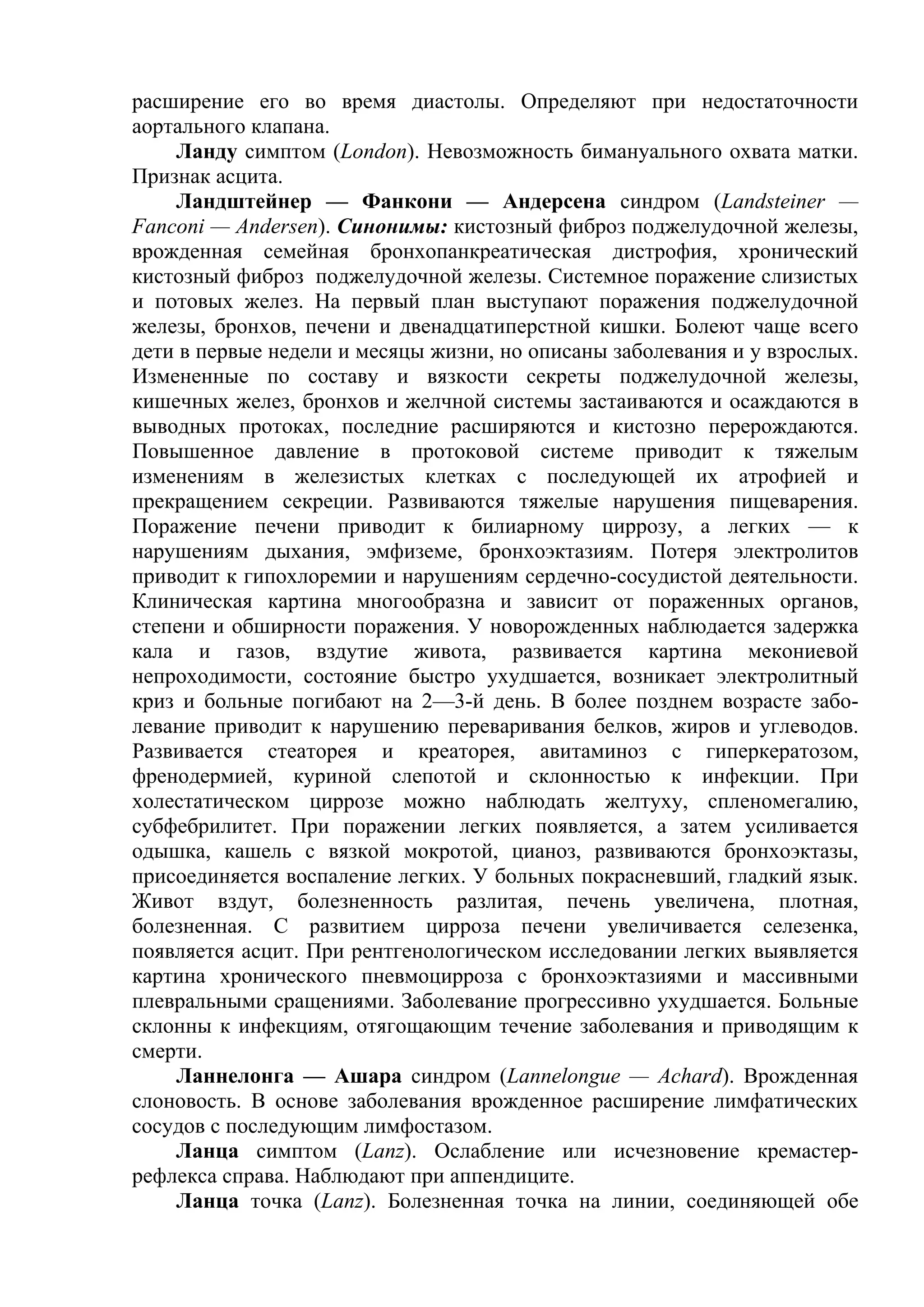 расширение его во время диастолы. Определяют при недостаточности
аортального клапана.
    Ланду симптом (London). Невозможность бимануального охвата матки.
Признак асцита.
    Ландштейнер — Фанкони — Андерсена синдром (Landsteiner —
Fanconi — Andersen). Синонимы: кистозный фиброз поджелудочной железы,
врожденная семейная бронхопанкреатическая дистрофия, хронический
кистозный фиброз поджелудочной железы. Системное поражение слизистых
и потовых желез. На первый план выступают поражения поджелудочной
железы, бронхов, печени и двенадцатиперстной кишки. Болеют чаще всего
дети в первые недели и месяцы жизни, но описаны заболевания и у взрослых.
Измененные по составу и вязкости секреты поджелудочной железы,
кишечных желез, бронхов и желчной системы застаиваются и осаждаются в
выводных протоках, последние расширяются и кистозно перерождаются.
Повышенное давление в протоковой системе приводит к тяжелым
изменениям в железистых клетках с последующей их атрофией и
прекращением секреции. Развиваются тяжелые нарушения пищеварения.
Поражение печени приводит к билиарному циррозу, а легких — к
нарушениям дыхания, эмфиземе, бронхоэктазиям. Потеря электролитов
приводит к гипохлоремии и нарушениям сердечно-сосудистой деятельности.
Клиническая картина многообразна и зависит от пораженных органов,
степени и обширности поражения. У новорожденных наблюдается задержка
кала и газов, вздутие живота, развивается картина мекониевой
непроходимости, состояние быстро ухудшается, возникает электролитный
криз и больные погибают на 2—3-й день. В более позднем возрасте забо-
левание приводит к нарушению переваривания белков, жиров и углеводов.
Развивается стеаторея и креаторея, авитаминоз с гиперкератозом,
френодермией, куриной слепотой и склонностью к инфекции. При
холестатическом циррозе можно наблюдать желтуху, спленомегалию,
субфебрилитет. При поражении легких появляется, а затем усиливается
одышка, кашель с вязкой мокротой, цианоз, развиваются бронхоэктазы,
присоединяется воспаление легких. У больных покрасневший, гладкий язык.
Живот вздут, болезненность разлитая, печень увеличена, плотная,
болезненная. С развитием цирроза печени увеличивается селезенка,
появляется асцит. При рентгенологическом исследовании легких выявляется
картина хронического пневмоцирроза с бронхоэктазиями и массивными
плевральными сращениями. Заболевание прогрессивно ухудшается. Больные
склонны к инфекциям, отягощающим течение заболевания и приводящим к
смерти.
    Ланнелонга — Ашара синдром (Lannelongue — Achard). Врожденная
слоновость. В основе заболевания врожденное расширение лимфатических
сосудов с последующим лимфостазом.
    Ланца симптом (Lanz). Ослабление или исчезновение кремастер-
рефлекса справа. Наблюдают при аппендиците.
    Ланца точка (Lanz). Болезненная точка на линии, соединяющей обе
 