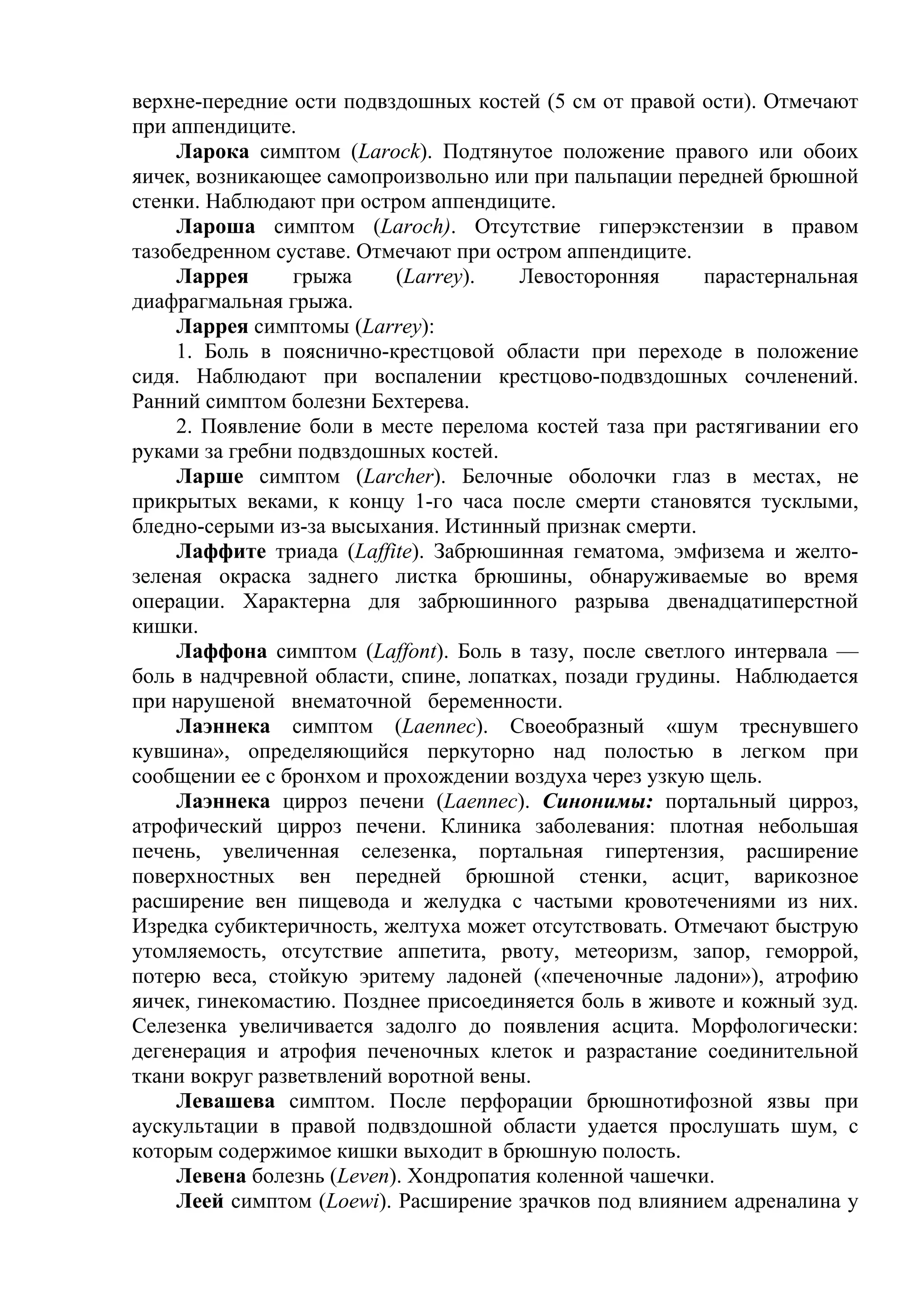 верхне-передние ости подвздошных костей (5 см от правой ости). Отмечают
при аппендиците.
    Ларока симптом (Larock). Подтянутое положение правого или обоих
яичек, возникающее самопроизвольно или при пальпации передней брюшной
стенки. Наблюдают при остром аппендиците.
    Лароша симптом (Laroch). Отсутствие гиперэкстензии в правом
тазобедренном суставе. Отмечают при остром аппендиците.
    Ларрея       грыжа     (Larrey).   Левосторонняя     парастернальная
диафрагмальная грыжа.
    Ларрея симптомы (Larrey):
    1. Боль в пояснично-крестцовой области при переходе в положение
сидя. Наблюдают при воспалении крестцово-подвздошных сочленений.
Ранний симптом болезни Бехтерева.
    2. Появление боли в месте перелома костей таза при растягивании его
руками за гребни подвздошных костей.
     Ларше симптом (Larcher). Белочные оболочки глаз в местах, не
прикрытых веками, к концу 1-го часа после смерти становятся тусклыми,
бледно-серыми из-за высыхания. Истинный признак смерти.
    Лаффите триада (Laffite). Забрюшинная гематома, эмфизема и желто-
зеленая окраска заднего листка брюшины, обнаруживаемые во время
операции. Характерна для забрюшинного разрыва двенадцатиперстной
кишки.
    Лаффона симптом (Laffont). Боль в тазу, после светлого интервала —
боль в надчревной области, спине, лопатках, позади грудины. Наблюдается
при нарушеной внематочной беременности.
    Лаэннека симптом (Laennec). Своеобразный «шум треснувшего
кувшина», определяющийся перкуторно над полостью в легком при
сообщении ее с бронхом и прохождении воздуха через узкую щель.
    Лаэннека цирроз печени (Laennec). Синонимы: портальный цирроз,
атрофический цирроз печени. Клиника заболевания: плотная небольшая
печень, увеличенная селезенка, портальная гипертензия, расширение
поверхностных вен передней брюшной стенки, асцит, варикозное
расширение вен пищевода и желудка с частыми кровотечениями из них.
Изредка субиктеричность, желтуха может отсутствовать. Отмечают быструю
утомляемость, отсутствие аппетита, рвоту, метеоризм, запор, геморрой,
потерю веса, стойкую эритему ладоней («печеночные ладони»), атрофию
яичек, гинекомастию. Позднее присоединяется боль в животе и кожный зуд.
Селезенка увеличивается задолго до появления асцита. Морфологически:
дегенерация и атрофия печеночных клеток и разрастание соединительной
ткани вокруг разветвлений воротной вены.
    Левашева симптом. После перфорации брюшнотифозной язвы при
аускультации в правой подвздошной области удается прослушать шум, с
которым содержимое кишки выходит в брюшную полость.
    Левена болезнь (Leven). Хондропатия коленной чашечки.
    Леей симптом (Loewi). Расширение зрачков под влиянием адреналина у
 