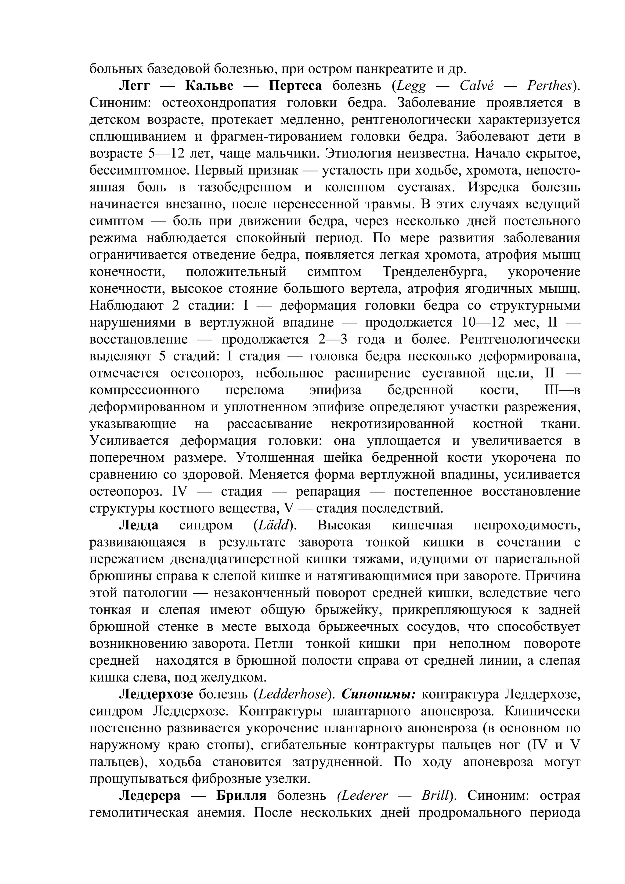 больных базедовой болезнью, при остром панкреатите и др.
    Легг — Кальве — Пертеса болезнь (Legg — Calvé — Perthes).
Синоним: остеохондропатия головки бедра. Заболевание проявляется в
детском возрасте, протекает медленно, рентгенологически характеризуется
сплющиванием и фрагмен-тированием головки бедра. Заболевают дети в
возрасте 5—12 лет, чаще мальчики. Этиология неизвестна. Начало скрытое,
бессимптомное. Первый признак — усталость при ходьбе, хромота, непосто-
янная боль в тазобедренном и коленном суставах. Изредка болезнь
начинается внезапно, после перенесенной травмы. В этих случаях ведущий
симптом — боль при движении бедра, через несколько дней постельного
режима наблюдается спокойный период. По мере развития заболевания
ограничивается отведение бедра, появляется легкая хромота, атрофия мышц
конечности, положительный симптом Тренделенбурга, укорочение
конечности, высокое стояние большого вертела, атрофия ягодичных мышц.
Наблюдают 2 стадии: I — деформация головки бедра со структурными
нарушениями в вертлужной впадине — продолжается 10—12 мес, II —
восстановление — продолжается 2—3 года и более. Рентгенологически
выделяют 5 стадий: I стадия — головка бедра несколько деформирована,
отмечается остеопороз, небольшое расширение суставной щели, II —
компрессионного     перелома     эпифиза    бедренной     кости,   III—в
деформированном и уплотненном эпифизе определяют участки разрежения,
указывающие на рассасывание некротизированной костной ткани.
Усиливается деформация головки: она уплощается и увеличивается в
поперечном размере. Утолщенная шейка бедренной кости укорочена по
сравнению со здоровой. Меняется форма вертлужной впадины, усиливается
остеопороз. IV — стадия — репарация — постепенное восстановление
структуры костного вещества, V — стадия последствий.
    Ледда синдром (Lädd). Высокая кишечная непроходимость,
развивающаяся в результате заворота тонкой кишки в сочетании с
пережатием двенадцатиперстной кишки тяжами, идущими от париетальной
брюшины справа к слепой кишке и натягивающимися при завороте. Причина
этой патологии — незаконченный поворот средней кишки, вследствие чего
тонкая и слепая имеют общую брыжейку, прикрепляющуюся к задней
брюшной стенке в месте выхода брыжеечных сосудов, что способствует
возникновению заворота. Петли тонкой кишки при неполном повороте
средней находятся в брюшной полости справа от средней линии, а слепая
кишка слева, под желудком.
    Леддерхозе болезнь (Ledderhose). Синонимы: контрактура Леддерхозе,
синдром Леддерхозе. Контрактуры плантарного апоневроза. Клинически
постепенно развивается укорочение плантарного апоневроза (в основном по
наружному краю стопы), сгибательные контрактуры пальцев ног (IV и V
пальцев), ходьба становится затрудненной. По ходу апоневроза могут
прощупываться фиброзные узелки.
    Ледерера — Брилля болезнь (Lederer — Brill). Синоним: острая
гемолитическая анемия. После нескольких дней продромального периода
 