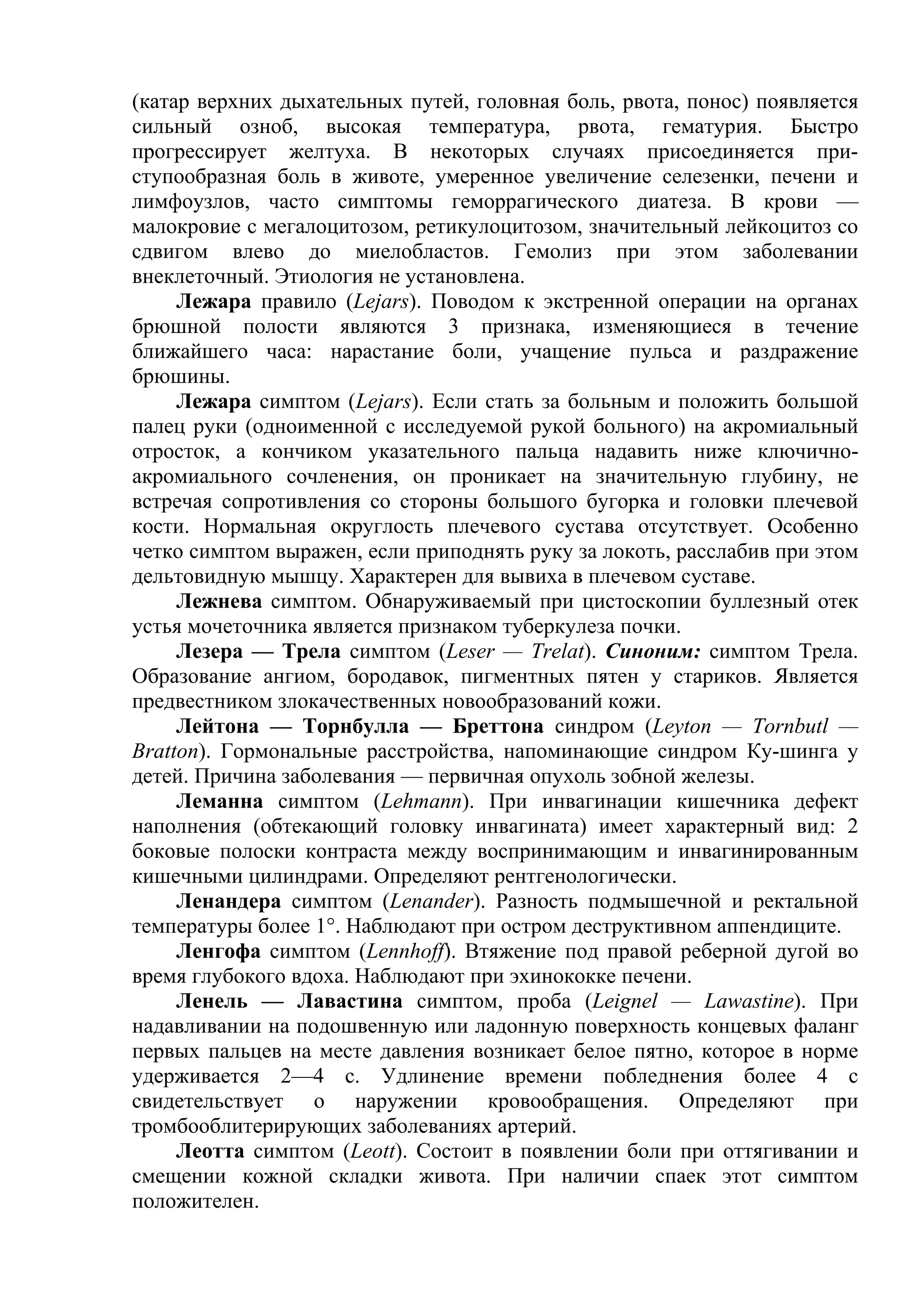 (катар верхних дыхательных путей, головная боль, рвота, понос) появляется
сильный озноб, высокая температура, рвота, гематурия. Быстро
прогрессирует желтуха. В некоторых случаях присоединяется при-
ступообразная боль в животе, умеренное увеличение селезенки, печени и
лимфоузлов, часто симптомы геморрагического диатеза. В крови —
малокровие с мегалоцитозом, ретикулоцитозом, значительный лейкоцитоз со
сдвигом влево до миелобластов. Гемолиз при этом заболевании
внеклеточный. Этиология не установлена.
     Лежара правило (Lejars). Поводом к экстренной операции на органах
брюшной полости являются 3 признака, изменяющиеся в течение
ближайшего часа: нарастание боли, учащение пульса и раздражение
брюшины.
     Лежара симптом (Lejars). Если стать за больным и положить большой
палец руки (одноименной с исследуемой рукой больного) на акромиальный
отросток, а кончиком указательного пальца надавить ниже ключично-
акромиального сочленения, он проникает на значительную глубину, не
встречая сопротивления со стороны большого бугорка и головки плечевой
кости. Нормальная округлость плечевого сустава отсутствует. Особенно
четко симптом выражен, если приподнять руку за локоть, расслабив при этом
дельтовидную мышцу. Характерен для вывиха в плечевом суставе.
     Лежнева симптом. Обнаруживаемый при цистоскопии буллезный отек
устья мочеточника является признаком туберкулеза почки.
     Лезера — Трела симптом (Leser — Trelat). Синоним: симптом Трела.
Образование ангиом, бородавок, пигментных пятен у стариков. Является
предвестником злокачественных новообразований кожи.
     Лейтона — Торнбулла — Бреттона синдром (Leyton — Tornbutl —
Bratton). Гормональные расстройства, напоминающие синдром Ку-шинга у
детей. Причина заболевания — первичная опухоль зобной железы.
     Леманна симптом (Lehmann). При инвагинации кишечника дефект
наполнения (обтекающий головку инвагината) имеет характерный вид: 2
боковые полоски контраста между воспринимающим и инвагинированным
кишечными цилиндрами. Определяют рентгенологически.
     Ленандера симптом (Lenander). Разность подмышечной и ректальной
температуры более 1°. Наблюдают при остром деструктивном аппендиците.
     Ленгофа симптом (Lennhoff). Втяжение под правой реберной дугой во
время глубокого вдоха. Наблюдают при эхинококке печени.
     Ленель — Лавастина симптом, проба (Leignel — Lawastine). При
надавливании на подошвенную или ладонную поверхность концевых фаланг
первых пальцев на месте давления возникает белое пятно, которое в норме
удерживается 2—4 с. Удлинение времени побледнения более 4 с
свидетельствует о наружении кровообращения. Определяют при
тромбооблитерирующих заболеваниях артерий.
     Леотта симптом (Leott). Состоит в появлении боли при оттягивании и
смещении кожной складки живота. При наличии спаек этот симптом
положителен.
 