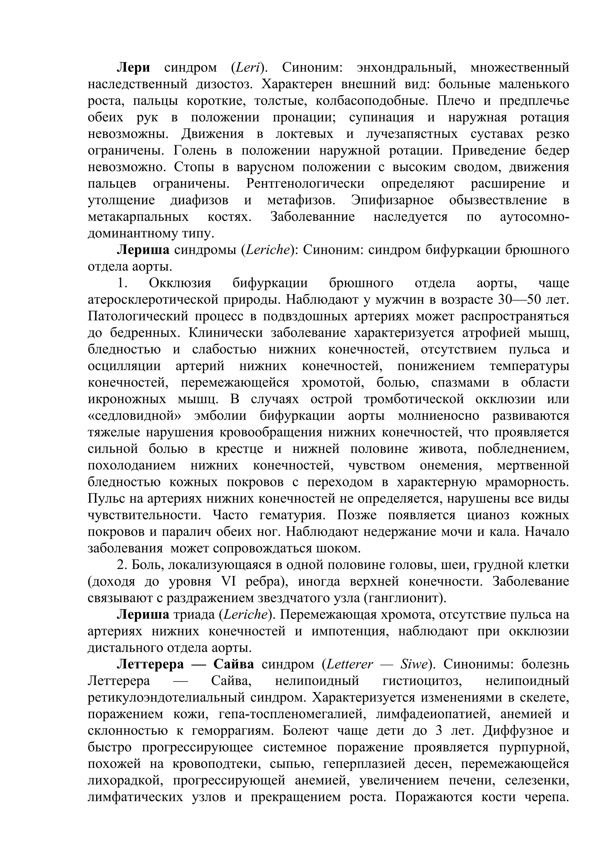 Лери синдром (Leri). Синоним: энхондральный, множественный
наследственный дизостоз. Характерен внешний вид: больные маленького
роста, пальцы короткие, толстые, колбасоподобные. Плечо и предплечье
обеих рук в положении пронации; супинация и наружная ротация
невозможны. Движения в локтевых и лучезапястных суставах резко
ограничены. Голень в положении наружной ротации. Приведение бедер
невозможно. Стопы в варусном положении с высоким сводом, движения
пальцев ограничены. Рентгенологически определяют расширение и
утолщение диафизов и метафизов. Эпифизарное обызвествление в
метакарпальных костях. Заболеванние наследуется по аутосомно-
доминантному типу.
    Лериша синдромы (Leriche): Синоним: синдром бифуркации брюшного
отдела аорты.
    1. Окклюзия бифуркации брюшного отдела аорты, чаще
атеросклеротической природы. Наблюдают у мужчин в возрасте 30—50 лет.
Патологический процесс в подвздошных артериях может распространяться
до бедренных. Клинически заболевание характеризуется атрофией мышц,
бледностью и слабостью нижних конечностей, отсутствием пульса и
осцилляции артерий нижних конечностей, понижением температуры
конечностей, перемежающейся хромотой, болью, спазмами в области
икроножных мышц. В случаях острой тромботической окклюзии или
«седловидной» эмболии бифуркации аорты молниеносно развиваются
тяжелые нарушения кровообращения нижних конечностей, что проявляется
сильной болью в крестце и нижней половине живота, побледнением,
похолоданием нижних конечностей, чувством онемения, мертвенной
бледностью кожных покровов с переходом в характерную мраморность.
Пульс на артериях нижних конечностей не определяется, нарушены все виды
чувствительности. Часто гематурия. Позже появляется цианоз кожных
покровов и паралич обеих ног. Наблюдают недержание мочи и кала. Начало
заболевания может сопровождаться шоком.
    2. Боль, локализующаяся в одной половине головы, шеи, грудной клетки
(доходя до уровня VI ребра), иногда верхней конечности. Заболевание
связывают с раздражением звездчатого узла (ганглионит).
    Лериша триада (Leriche). Перемежающая хромота, отсутствие пульса на
артериях нижних конечностей и импотенция, наблюдают при окклюзии
дистального отдела аорты.
    Леттерера — Сайва синдром (Letterer — Siwe). Синонимы: болезнь
Леттерера     —    Сайва,   нелипоидный      гистиоцитоз,   нелипоидный
ретикулоэндотелиальный синдром. Характеризуется изменениями в скелете,
поражением кожи, гепа-тоспленомегалией, лимфадеиопатией, анемией и
склонностью к геморрагиям. Болеют чаще дети до 3 лет. Диффузное и
быстро прогрессирующее системное поражение проявляется пурпурной,
похожей на кровоподтеки, сыпью, геперплазией десен, перемежающейся
лихорадкой, прогрессирующей анемией, увеличением печени, селезенки,
лимфатических узлов и прекращением роста. Поражаются кости черепа.
 