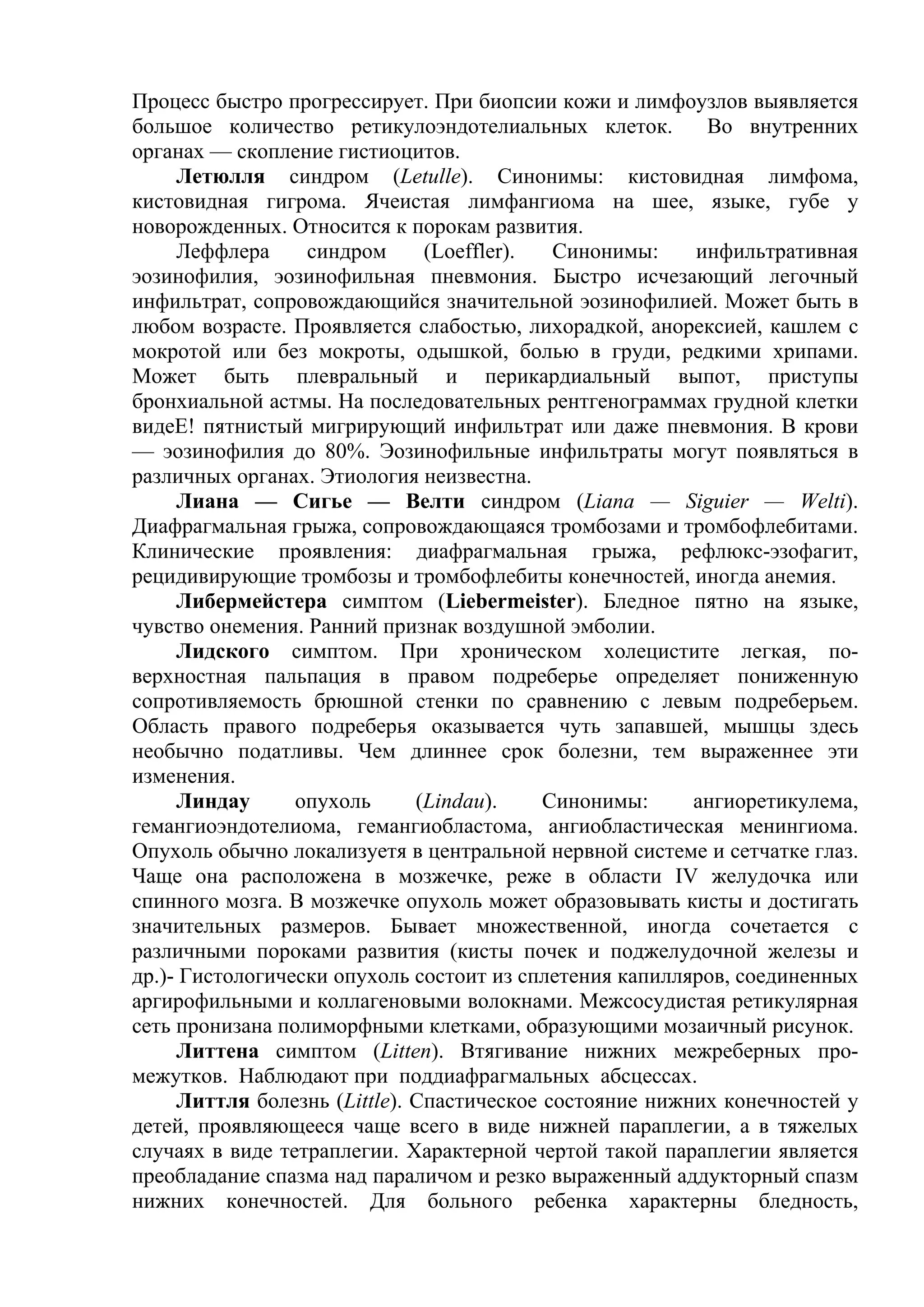Процесс быстро прогрессирует. При биопсии кожи и лимфоузлов выявляется
большое количество ретикулоэндотелиальных клеток.         Во внутренних
органах — скопление гистиоцитов.
     Летюлля синдром (Letulle). Синонимы: кистовидная лимфома,
кистовидная гигрома. Ячеистая лимфангиома на шее, языке, губе у
новорожденных. Относится к порокам развития.
     Леффлера     синдром      (Loeffler).  Синонимы:    инфильтративная
эозинофилия, эозинофильная пневмония. Быстро исчезающий легочный
инфильтрат, сопровождающийся значительной эозинофилией. Может быть в
любом возрасте. Проявляется слабостью, лихорадкой, анорексией, кашлем с
мокротой или без мокроты, одышкой, болью в груди, редкими хрипами.
Может быть плевральный и перикардиальный выпот, приступы
бронхиальной астмы. На последовательных рентгенограммах грудной клетки
видеЕ! пятнистый мигрирующий инфильтрат или даже пневмония. В крови
— эозинофилия до 80%. Эозинофильные инфильтраты могут появляться в
различных органах. Этиология неизвестна.
     Лиана — Сигье — Велти синдром (Liana — Siguier — Welti).
Диафрагмальная грыжа, сопровождающаяся тромбозами и тромбофлебитами.
Клинические проявления: диафрагмальная грыжа, рефлюкс-эзофагит,
рецидивирующие тромбозы и тромбофлебиты конечностей, иногда анемия.
     Либермейстера симптом (Liebermeister). Бледное пятно на языке,
чувство онемения. Ранний признак воздушной эмболии.
     Лидского симптом. При хроническом холецистите легкая, по-
верхностная пальпация в правом подреберье определяет пониженную
сопротивляемость брюшной стенки по сравнению с левым подреберьем.
Область правого подреберья оказывается чуть запавшей, мышцы здесь
необычно податливы. Чем длиннее срок болезни, тем выраженнее эти
изменения.
     Линдау      опухоль      (Lindau).    Синонимы:     ангиоретикулема,
гемангиоэндотелиома, гемангиобластома, ангиобластическая менингиома.
Опухоль обычно локализуетя в центральной нервной системе и сетчатке глаз.
Чаще она расположена в мозжечке, реже в области IV желудочка или
спинного мозга. В мозжечке опухоль может образовывать кисты и достигать
значительных размеров. Бывает множественной, иногда сочетается с
различными пороками развития (кисты почек и поджелудочной железы и
др.)- Гистологически опухоль состоит из сплетения капилляров, соединенных
аргирофильными и коллагеновыми волокнами. Межсосудистая ретикулярная
сеть пронизана полиморфными клетками, образующими мозаичный рисунок.
     Литтена симптом (Litten). Втягивание нижних межреберных про-
межутков. Наблюдают при поддиафрагмальных абсцессах.
     Литтля болезнь (Little). Спастическое состояние нижних конечностей у
детей, проявляющееся чаще всего в виде нижней параплегии, а в тяжелых
случаях в виде тетраплегии. Характерной чертой такой параплегии является
преобладание спазма над параличом и резко выраженный аддукторный спазм
нижних конечностей. Для больного ребенка характерны бледность,
 