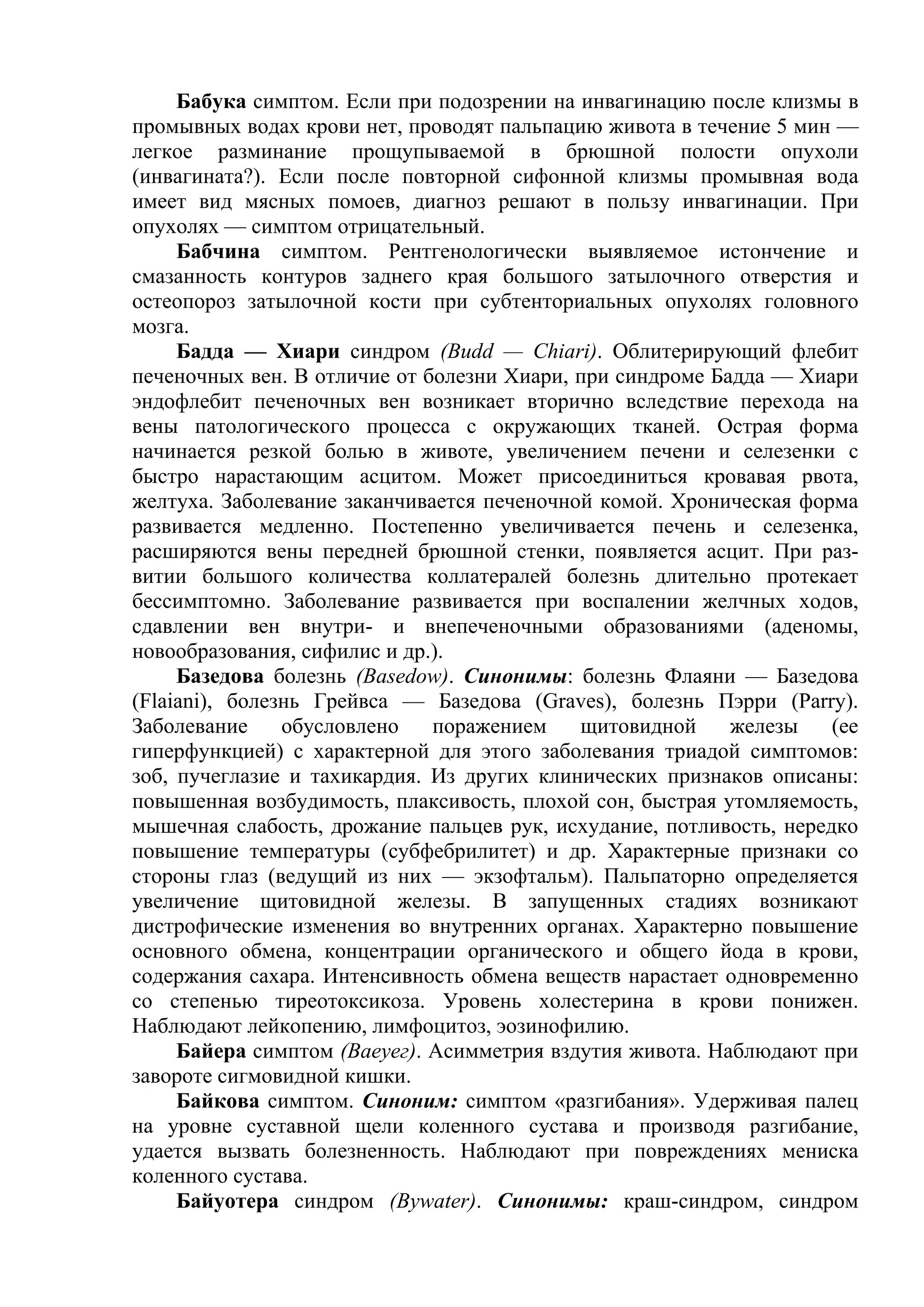 Бабука симптом. Если при подозрении на инвагинацию после клизмы в
промывных водах крови нет, проводят пальпацию живота в течение 5 мин —
легкое разминание прощупываемой в брюшной полости опухоли
(инвагината?). Если после повторной сифонной клизмы промывная вода
имеет вид мясных помоев, диагноз решают в пользу инвагинации. При
опухолях — симптом отрицательный.
     Бабчина симптом. Рентгенологически выявляемое истончение и
смазанность контуров заднего края большого затылочного отверстия и
остеопороз затылочной кости при субтенториальных опухолях головного
мозга.
     Бадда — Хиари синдром (Budd — Chiari). Облитерирующий флебит
печеночных вен. В отличие от болезни Хиари, при синдроме Бадда — Хиари
эндофлебит печеночных вен возникает вторично вследствие перехода на
вены патологического процесса с окружающих тканей. Острая форма
начинается резкой болью в животе, увеличением печени и селезенки с
быстро нарастающим асцитом. Может присоединиться кровавая рвота,
желтуха. Заболевание заканчивается печеночной комой. Хроническая форма
развивается медленно. Постепенно увеличивается печень и селезенка,
расширяются вены передней брюшной стенки, появляется асцит. При раз-
витии большого количества коллатералей болезнь длительно протекает
бессимптомно. Заболевание развивается при воспалении желчных ходов,
сдавлении вен внутри- и внепеченочными образованиями (аденомы,
новообразования, сифилис и др.).
     Базедова болезнь (Basedow). Синонимы: болезнь Флаяни — Базедова
(Flaiani), болезнь Грейвса — Базедова (Graves), болезнь Пэрри (Parry).
Заболевание     обусловлено   поражением    щитовидной     железы    (ее
гиперфункцией) с характерной для этого заболевания триадой симптомов:
зоб, пучеглазие и тахикардия. Из других клинических признаков описаны:
повышенная возбудимость, плаксивость, плохой сон, быстрая утомляемость,
мышечная слабость, дрожание пальцев рук, исхудание, потливость, нередко
повышение температуры (субфебрилитет) и др. Характерные признаки со
стороны глаз (ведущий из них — экзофтальм). Пальпаторно определяется
увеличение щитовидной железы. В запущенных стадиях возникают
дистрофические изменения во внутренних органах. Характерно повышение
основного обмена, концентрации органического и общего йода в крови,
содержания сахара. Интенсивность обмена веществ нарастает одновременно
со степенью тиреотоксикоза. Уровень холестерина в крови понижен.
Наблюдают лейкопению, лимфоцитоз, эозинофилию.
     Байера симптом (Ваеуег). Асимметрия вздутия живота. Наблюдают при
завороте сигмовидной кишки.
     Байкова симптом. Синоним: симптом «разгибания». Удерживая палец
на уровне суставной щели коленного сустава и производя разгибание,
удается вызвать болезненность. Наблюдают при повреждениях мениска
коленного сустава.
     Байуотера синдром (Bywater). Синонимы: краш-синдром, синдром
 