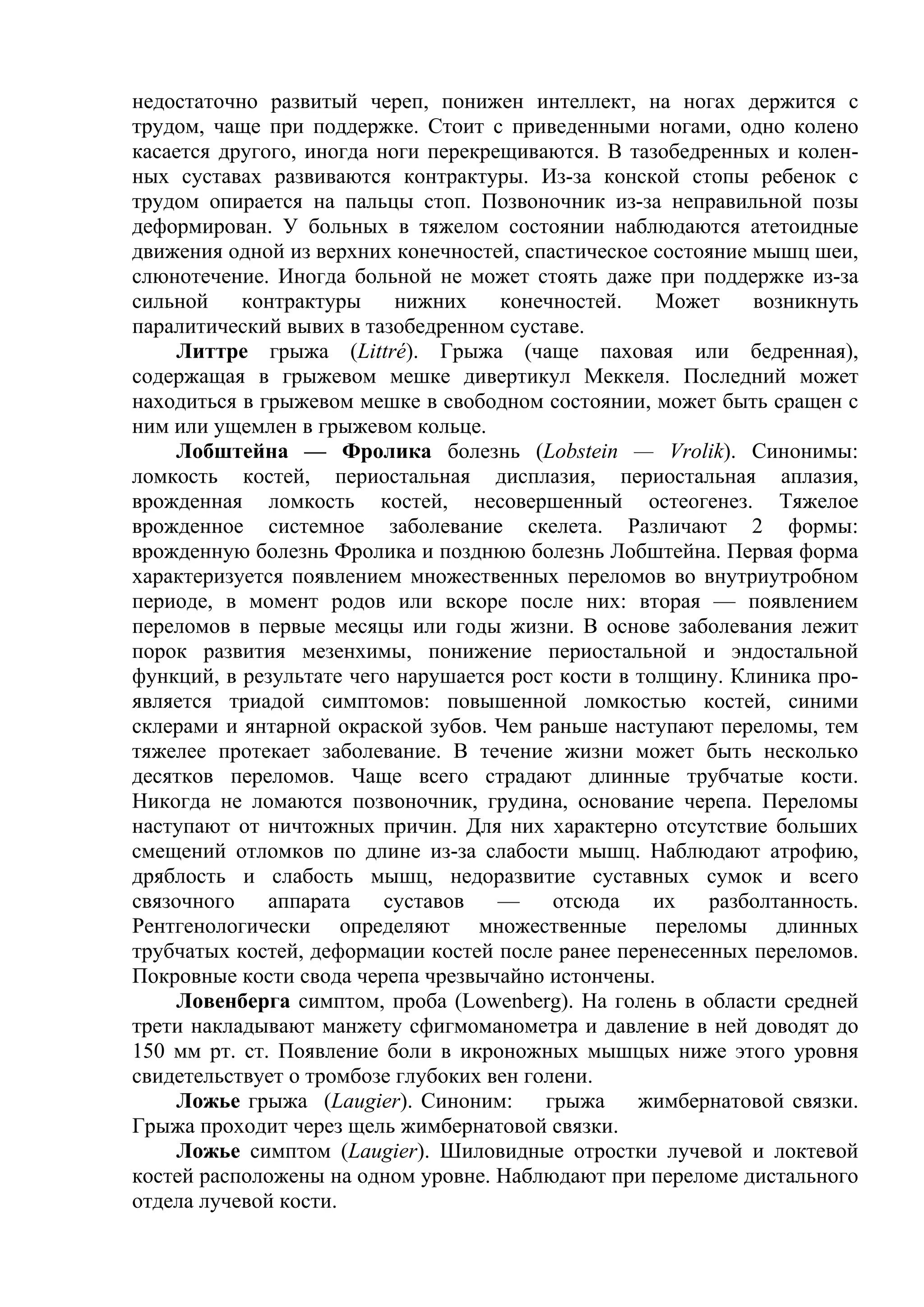 недостаточно развитый череп, понижен интеллект, на ногах держится с
трудом, чаще при поддержке. Стоит с приведенными ногами, одно колено
касается другого, иногда ноги перекрещиваются. В тазобедренных и колен-
ных суставах развиваются контрактуры. Из-за конской стопы ребенок с
трудом опирается на пальцы стоп. Позвоночник из-за неправильной позы
деформирован. У больных в тяжелом состоянии наблюдаются атетоидные
движения одной из верхних конечностей, спастическое состояние мышц шеи,
слюнотечение. Иногда больной не может стоять даже при поддержке из-за
сильной    контрактуры     нижних    конечностей.    Может    возникнуть
паралитический вывих в тазобедренном суставе.
     Литтре грыжа (Littré). Грыжа (чаще паховая или бедренная),
содержащая в грыжевом мешке дивертикул Меккеля. Последний может
находиться в грыжевом мешке в свободном состоянии, может быть сращен с
ним или ущемлен в грыжевом кольце.
     Лобштейна — Фролика болезнь (Lobstein — Vrolik). Синонимы:
ломкость костей, периостальная дисплазия, периостальная аплазия,
врожденная ломкость костей, несовершенный остеогенез. Тяжелое
врожденное системное заболевание скелета. Различают 2 формы:
врожденную болезнь Фролика и позднюю болезнь Лобштейна. Первая форма
характеризуется появлением множественных переломов во внутриутробном
периоде, в момент родов или вскоре после них: вторая — появлением
переломов в первые месяцы или годы жизни. В основе заболевания лежит
порок развития мезенхимы, понижение периостальной и эндостальной
функций, в результате чего нарушается рост кости в толщину. Клиника про-
является триадой симптомов: повышенной ломкостью костей, синими
склерами и янтарной окраской зубов. Чем раньше наступают переломы, тем
тяжелее протекает заболевание. В течение жизни может быть несколько
десятков переломов. Чаще всего страдают длинные трубчатые кости.
Никогда не ломаются позвоночник, грудина, основание черепа. Переломы
наступают от ничтожных причин. Для них характерно отсутствие больших
смещений отломков по длине из-за слабости мышц. Наблюдают атрофию,
дряблость и слабость мышц, недоразвитие суставных сумок и всего
связочного    аппарата    суставов   —     отсюда    их  разболтанность.
Рентгенологически определяют множественные переломы длинных
трубчатых костей, деформации костей после ранее перенесенных переломов.
Покровные кости свода черепа чрезвычайно истончены.
     Ловенберга симптом, проба (Lowenberg). На голень в области средней
трети накладывают манжету сфигмоманометра и давление в ней доводят до
150 мм pт. ст. Появление боли в икроножных мышцых ниже этого уровня
свидетельствует о тромбозе глубоких вен голени.
     Ложье грыжа (Laugier). Синоним:      грыжа    жимбернатовой связки.
Грыжа проходит через щель жимбернатовой связки.
     Ложье симптом (Laugier). Шиловидные отростки лучевой и локтевой
костей расположены на одном уровне. Наблюдают при переломе дистального
отдела лучевой кости.
 