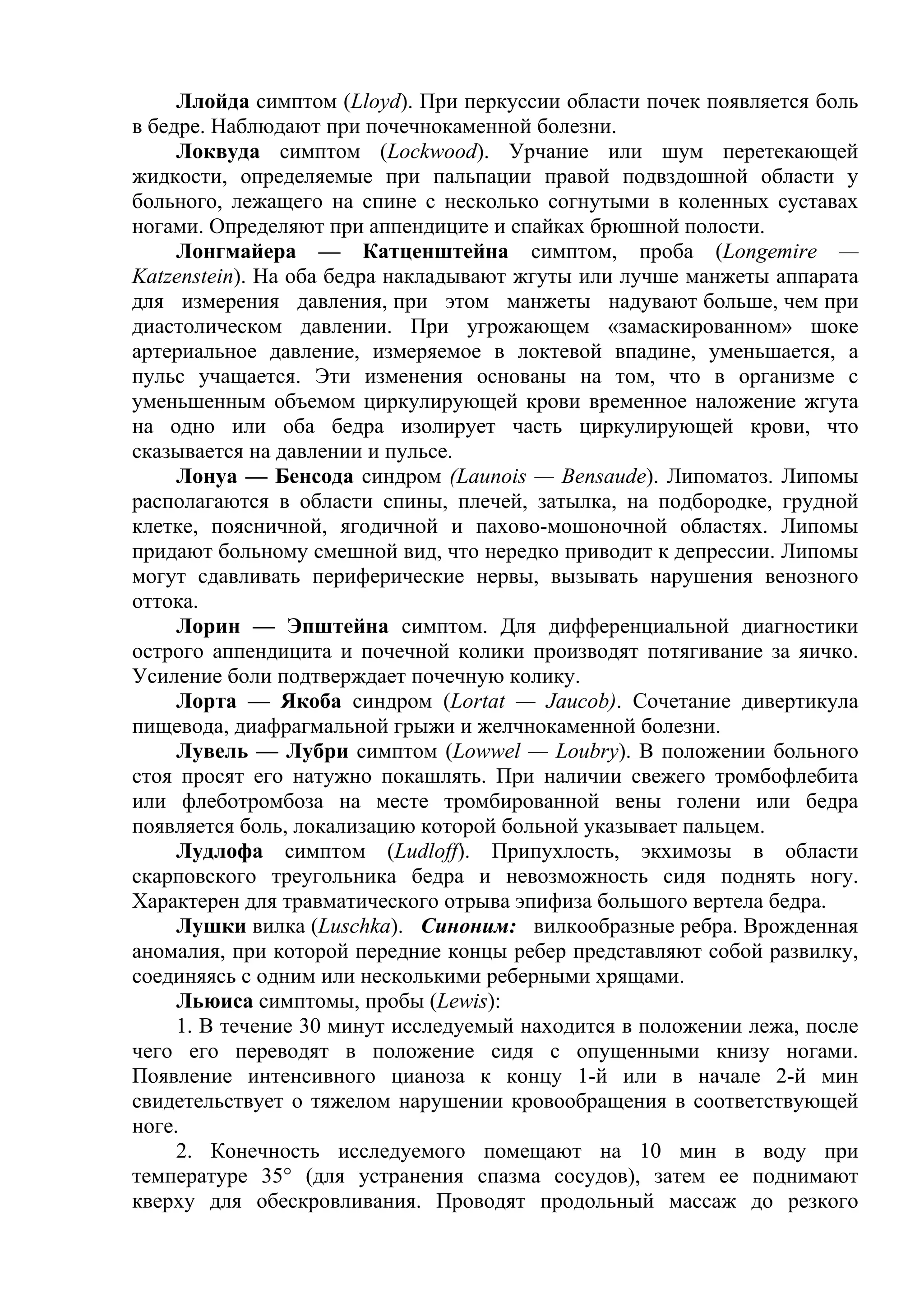 Ллойда симптом (Lloyd). При перкуссии области почек появляется боль
в бедре. Наблюдают при почечнокаменной болезни.
     Локвуда симптом (Lockwood). Урчание или шум перетекающей
жидкости, определяемые при пальпации правой подвздошной области у
больного, лежащего на спине с несколько согнутыми в коленных суставах
ногами. Определяют при аппендиците и спайках брюшной полости.
     Лонгмайера — Катценштейна симптом, проба (Longemire —
Katzenstein). На оба бедра накладывают жгуты или лучше манжеты аппарата
для измерения давления, при этом манжеты надувают больше, чем при
диастолическом давлении. При угрожающем «замаскированном» шоке
артериальное давление, измеряемое в локтевой впадине, уменьшается, а
пульс учащается. Эти изменения основаны на том, что в организме с
уменьшенным объемом циркулирующей крови временное наложение жгута
на одно или оба бедра изолирует часть циркулирующей крови, что
сказывается на давлении и пульсе.
     Лонуа — Бенсода синдром (Launois — Bensaude). Липоматоз. Липомы
располагаются в области спины, плечей, затылка, на подбородке, грудной
клетке, поясничной, ягодичной и пахово-мошоночной областях. Липомы
придают больному смешной вид, что нередко приводит к депрессии. Липомы
могут сдавливать периферические нервы, вызывать нарушения венозного
оттока.
     Лорин — Эпштейна симптом. Для дифференциальной диагностики
острого аппендицита и почечной колики производят потягивание за яичко.
Усиление боли подтверждает почечную колику.
     Лорта — Якоба синдром (Lortat — Jaucob). Сочетание дивертикула
пищевода, диафрагмальной грыжи и желчнокаменной болезни.
     Лувель — Лубри симптом (Lowwel — Loubry). В положении больного
стоя просят его натужно покашлять. При наличии свежего тромбофлебита
или флеботромбоза на месте тромбированной вены голени или бедра
появляется боль, локализацию которой больной указывает пальцем.
     Лудлофа симптом (Ludloff). Припухлость, экхимозы в области
скарповского треугольника бедра и невозможность сидя поднять ногу.
Характерен для травматического отрыва эпифиза большого вертела бедра.
     Лушки вилка (Luschka). Синоним: вилкообразные ребра. Врожденная
аномалия, при которой передние концы ребер представляют собой развилку,
соединяясь с одним или несколькими реберными хрящами.
     Льюиса симптомы, пробы (Lewis):
     1. В течение 30 минут исследуемый находится в положении лежа, после
чего его переводят в положение сидя с опущенными книзу ногами.
Появление интенсивного цианоза к концу 1-й или в начале 2-й мин
свидетельствует о тяжелом нарушении кровообращения в соответствующей
ноге.
     2. Конечность исследуемого помещают на 10 мин в воду при
температуре 35° (для устранения спазма сосудов), затем ее поднимают
кверху для обескровливания. Проводят продольный массаж до резкого
 