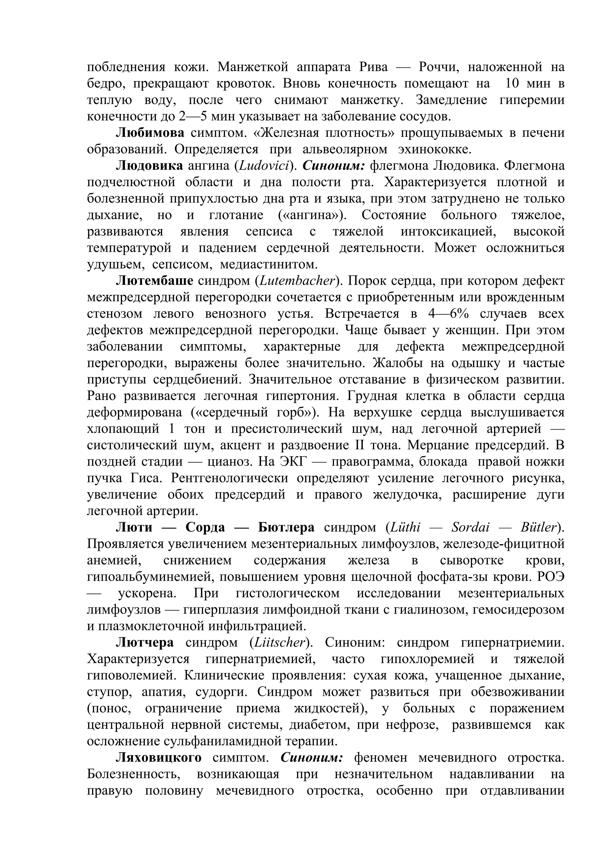 побледнения кожи. Манжеткой аппарата Рива — Роччи, наложенной на
бедро, прекращают кровоток. Вновь конечность помещают на 10 мин в
теплую воду, после чего снимают манжетку. Замедление гиперемии
конечности до 2—5 мин указывает на заболевание сосудов.
    Любимова симптом. «Железная плотность» прощупываемых в печени
образований. Определяется при альвеолярном эхинококке.
    Людовика ангина (Ludovici). Синоним: флегмона Людовика. Флегмона
подчелюстной области и дна полости рта. Характеризуется плотной и
болезненной припухлостью дна рта и языка, при этом затруднено не только
дыхание, но и глотание («ангина»). Состояние больного тяжелое,
развиваются явления сепсиса с тяжелой интоксикацией, высокой
температурой и падением сердечной деятельности. Может осложниться
удушьем, сепсисом, медиастинитом.
    Лютембаше синдром (Lutembacher). Порок сердца, при котором дефект
межпредсердной перегородки сочетается с приобретенным или врожденным
стенозом левого венозного устья. Встречается в 4—6% случаев всех
дефектов межпредсердной перегородки. Чаще бывает у женщин. При этом
заболевании симптомы, характерные для дефекта межпредсердной
перегородки, выражены более значительно. Жалобы на одышку и частые
приступы сердцебиений. Значительное отставание в физическом развитии.
Рано развивается легочная гипертония. Грудная клетка в области сердца
деформирована («сердечный горб»). На верхушке сердца выслушивается
хлопающий 1 тон и пресистолический шум, над легочной артерией —
систолический шум, акцент и раздвоение II тона. Мерцание предсердий. В
поздней стадии — цианоз. На ЭКГ — правограмма, блокада правой ножки
пучка Гиса. Рентгенологически определяют усиление легочного рисунка,
увеличение обоих предсердий и правого желудочка, расширение дуги
легочной артерии.
    Люти — Сорда — Бютлера синдром (Lüthi — Sordai — Bütler).
Проявляется увеличением мезентериальных лимфоузлов, железоде-фицитной
анемией,    снижением    содержания    железа    в   сыворотке   крови,
гипоальбуминемией, повышением уровня щелочной фосфата-зы крови. РОЭ
— ускорена. При гистологическом исследовании мезентериальных
лимфоузлов — гиперплазия лимфоидной ткани с гиалинозом, гемосидерозом
и плазмоклеточной инфильтрацией.
    Лютчера синдром (Liitscher). Синоним: синдром гипернатриемии.
Характеризуется гипернатриемией, часто гипохлоремией и тяжелой
гиповолемией. Клинические проявления: сухая кожа, учащенное дыхание,
ступор, апатия, судорги. Синдром может развиться при обезвоживании
(понос, ограничение приема жидкостей), у больных с поражением
центральной нервной системы, диабетом, при нефрозе, развившемся как
осложнение сульфаниламидной терапии.
    Ляховицкого симптом. Синоним: феномен мечевидного отростка.
Болезненность, возникающая при незначительном надавливании на
правую половину мечевидного отростка, особенно при отдавливании
 