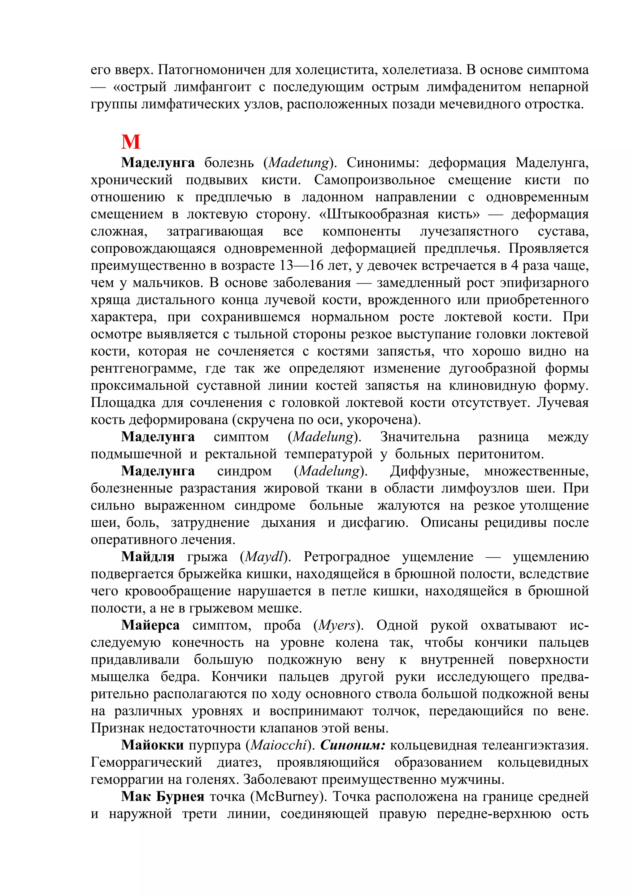его вверх. Патогномоничен для холецистита, холелетиаза. В основе симптома
— «острый лимфангоит с последующим острым лимфаденитом непарной
группы лимфатических узлов, расположенных позади мечевидного отростка.

    М
    Маделунга болезнь (Madetung). Синонимы: деформация Маделунга,
хронический подвывих кисти. Самопроизвольное смещение кисти по
отношению к предплечью в ладонном направлении с одновременным
смещением в локтевую сторону. «Штыкообразная кисть» — деформация
сложная, затрагивающая все компоненты лучезапястного сустава,
сопровождающаяся одновременной деформацией предплечья. Проявляется
преимущественно в возрасте 13—16 лет, у девочек встречается в 4 раза чаще,
чем у мальчиков. В основе заболевания — замедленный рост эпифизарного
хряща дистального конца лучевой кости, врожденного или приобретенного
характера, при сохранившемся нормальном росте локтевой кости. При
осмотре выявляется с тыльной стороны резкое выступание головки локтевой
кости, которая не сочленяется с костями запястья, что хорошо видно на
рентгенограмме, где так же определяют изменение дугообразной формы
проксимальной суставной линии костей запястья на клиновидную форму.
Площадка для сочленения с головкой локтевой кости отсутствует. Лучевая
кость деформирована (скручена по оси, укорочена).
    Маделунга симптом (Madelung). Значительна разница между
подмышечной и ректальной температурой у больных перитонитом.
    Маделунга синдром (Madelung). Диффузные, множественные,
болезненные разрастания жировой ткани в области лимфоузлов шеи. При
сильно выраженном синдроме больные жалуются на резкое утолщение
шеи, боль, затруднение дыхания и дисфагию. Описаны рецидивы после
оперативного лечения.
    Майдля грыжа (Maydl). Ретроградное ущемление — ущемлению
подвергается брыжейка кишки, находящейся в брюшной полости, вследствие
чего кровообращение нарушается в петле кишки, находящейся в брюшной
полости, а не в грыжевом мешке.
    Майерса симптом, проба (Myers). Одной рукой охватывают ис-
следуемую конечность на уровне колена так, чтобы кончики пальцев
придавливали большую подкожную вену к внутренней поверхности
мыщелка бедра. Кончики пальцев другой руки исследующего предва-
рительно располагаются по ходу основного ствола большой подкожной вены
на различных уровнях и воспринимают толчок, передающийся по вене.
Признак недостаточности клапанов этой вены.
    Майокки пурпура (Maiocchi). Синоним: кольцевидная телеангиэктазия.
Геморрагический диатез, проявляющийся образованием кольцевидных
геморрагии на голенях. Заболевают преимущественно мужчины.
    Мак Бурнея точка (МсВurnеу). Точка расположена на границе средней
и наружной трети линии, соединяющей правую передне-верхнюю ость
 