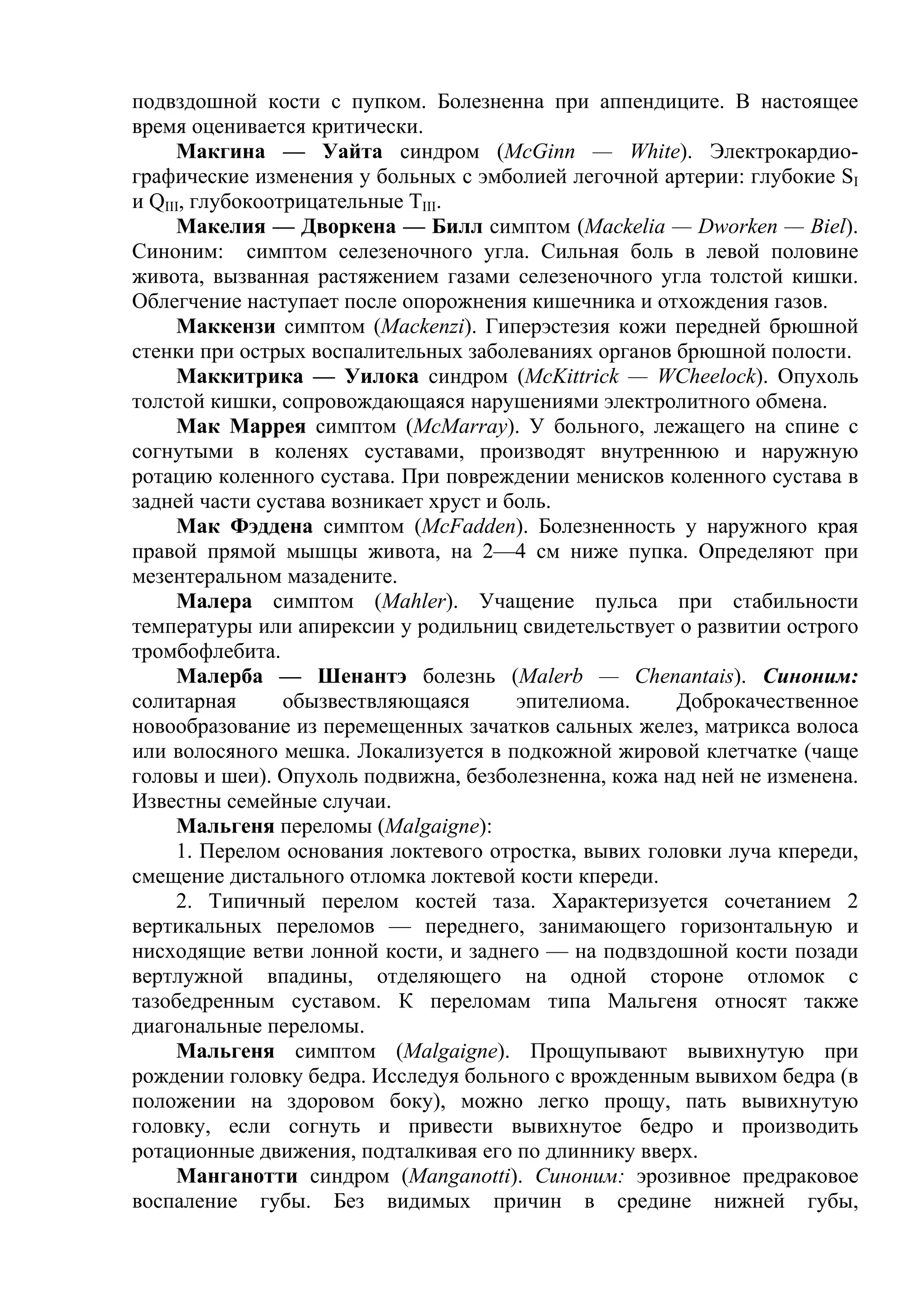 подвздошной кости с пупком. Болезненна при аппендиците. В настоящее
время оценивается критически.
     Макгина — Уайта синдром (McGinn — White). Электрокардио-
графические изменения у больных с эмболией легочной артерии: глубокие SI
и QIII, глубокоотрицательные ТIII.
     Макелия — Дворкена — Билл симптом (Mackelia — Dworken — Biel).
Синоним: симптом селезеночного угла. Сильная боль в левой половине
живота, вызванная растяжением газами селезеночного угла толстой кишки.
Облегчение наступает после опорожнения кишечника и отхождения газов.
     Маккензи симптом (Mackenzi). Гиперэстезия кожи передней брюшной
стенки при острых воспалительных заболеваниях органов брюшной полости.
     Маккитрика — Уилока синдром (McKittrick — WCheelock). Опухоль
толстой кишки, сопровождающаяся нарушениями электролитного обмена.
     Мак Маррея симптом (МсМarrау). У больного, лежащего на спине с
согнутыми в коленях суставами, производят внутреннюю и наружную
ротацию коленного сустава. При повреждении менисков коленного сустава в
задней части сустава возникает хруст и боль.
     Мак Фэддена симптом (McFadden). Болезненность у наружного края
правой прямой мышцы живота, на 2—4 см ниже пупка. Определяют при
мезентеральном мазадените.
     Малера симптом (Mahler). Учащение пульса при стабильности
температуры или апирексии у родильниц свидетельствует о развитии острого
тромбофлебита.
     Малерба — Шенантэ болезнь (Malerb — Chenantais). Синоним:
солитарная       обызвествляющаяся      эпителиома.    Доброкачественное
новообразование из перемещенных зачатков сальных желез, матрикса волоса
или волосяного мешка. Локализуется в подкожной жировой клетчатке (чаще
головы и шеи). Опухоль подвижна, безболезненна, кожа над ней не изменена.
Известны семейные случаи.
     Мальгеня переломы (Malgaigne):
     1. Перелом основания локтевого отростка, вывих головки луча кпереди,
смещение дистального отломка локтевой кости кпереди.
     2. Типичный перелом костей таза. Характеризуется сочетанием 2
вертикальных переломов — переднего, занимающего горизонтальную и
нисходящие ветви лонной кости, и заднего — на подвздошной кости позади
вертлужной впадины, отделяющего на одной стороне отломок с
тазобедренным суставом. К переломам типа Мальгеня относят также
диагональные переломы.
     Мальгеня симптом (Malgaigne). Прощупывают вывихнутую при
рождении головку бедра. Исследуя больного с врожденным вывихом бедра (в
положении на здоровом боку), можно легко прощу, пать вывихнутую
головку, если согнуть и привести вывихнутое бедро и производить
ротационные движения, подталкивая его по длиннику вверх.
     Манганотти синдром (Manganotti). Синоним: эрозивное предраковое
воспаление губы. Без видимых причин в средине нижней губы,
 