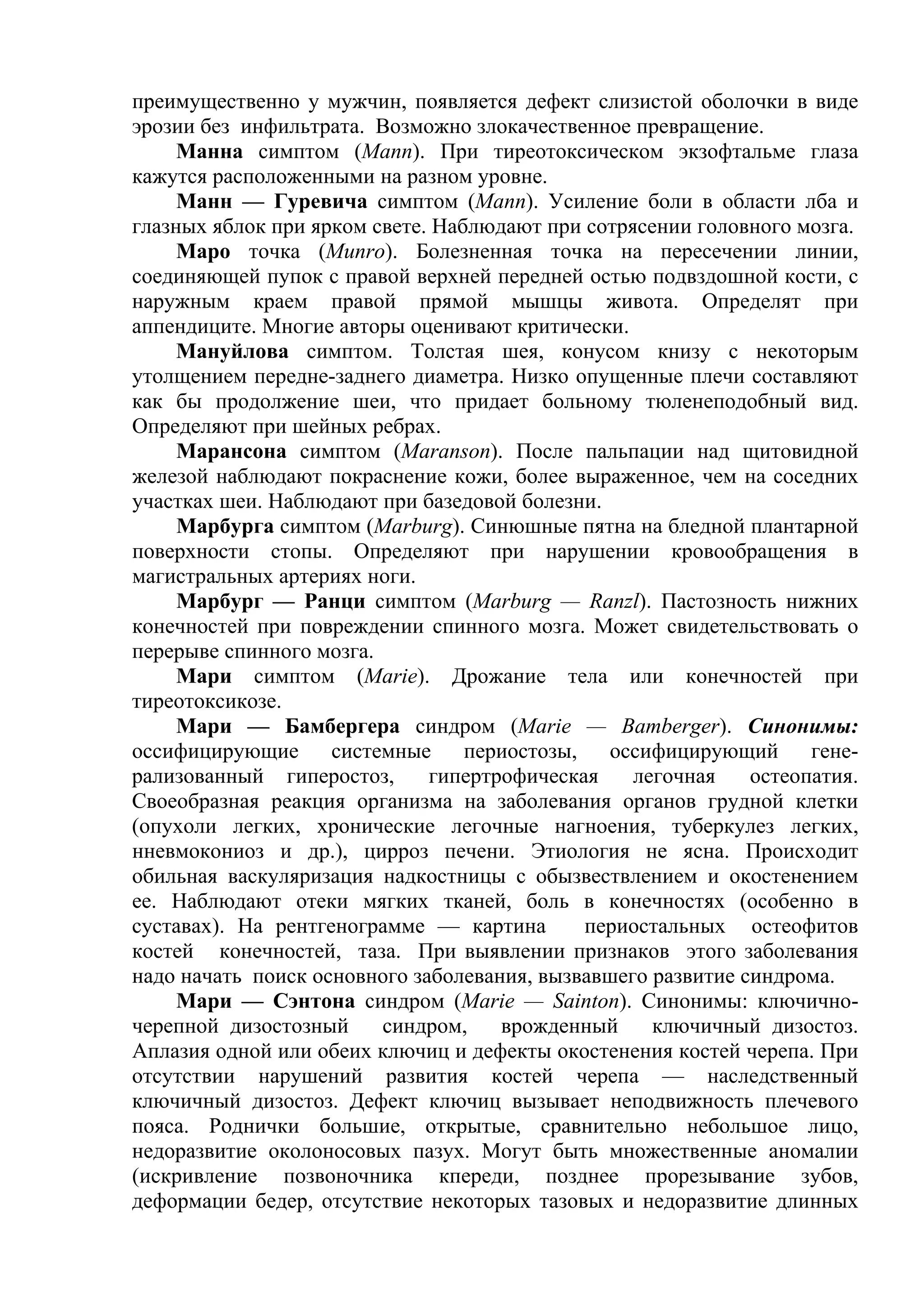 преимущественно у мужчин, появляется дефект слизистой оболочки в виде
эрозии без инфильтрата. Возможно злокачественное превращение.
     Манна симптом (Маnn). При тиреотоксическом экзофтальме глаза
кажутся расположенными на разном уровне.
     Манн — Гуревича симптом (Маnn). Усиление боли в области лба и
глазных яблок при ярком свете. Наблюдают при сотрясении головного мозга.
     Маро точка (Мunrо). Болезненная точка на пересечении линии,
соединяющей пупок с правой верхней передней остью подвздошной кости, с
наружным краем правой прямой мышцы живота. Определят при
аппендиците. Многие авторы оценивают критически.
     Мануйлова симптом. Толстая шея, конусом книзу с некоторым
утолщением передне-заднего диаметра. Низко опущенные плечи составляют
как бы продолжение шеи, что придает больному тюленеподобный вид.
Определяют при шейных ребрах.
     Марансона симптом (Maranson). После пальпации над щитовидной
железой наблюдают покраснение кожи, более выраженное, чем на соседних
участках шеи. Наблюдают при базедовой болезни.
     Марбурга симптом (Marburg). Синюшные пятна на бледной плантарной
поверхности стопы. Определяют при нарушении кровообращения в
магистральных артериях ноги.
     Марбург — Ранци симптом (Marburg — Ranzl). Пастозность нижних
конечностей при повреждении спинного мозга. Может свидетельствовать о
перерыве спинного мозга.
     Мари симптом (Marie). Дрожание тела или конечностей при
тиреотоксикозе.
     Мари — Бамбергера синдром (Marie — Bamberger). Синонимы:
оссифицирующие      системные     периостозы,   оссифицирующий      гене-
рализованный гиперостоз,      гипертрофическая    легочная    остеопатия.
Своеобразная реакция организма на заболевания органов грудной клетки
(опухоли легких, хронические легочные нагноения, туберкулез легких,
нневмокониоз и др.), цирроз печени. Этиология не ясна. Происходит
обильная васкуляризация надкостницы с обызвествлением и окостенением
ее. Наблюдают отеки мягких тканей, боль в конечностях (особенно в
суставах). На рентгенограмме — картина        периостальных остеофитов
костей конечностей, таза. При выявлении признаков этого заболевания
надо начать поиск основного заболевания, вызвавшего развитие синдрома.
     Мари — Сэнтона синдром (Marie — Sainton). Синонимы: ключично-
черепной дизостозный     синдром,    врожденный     ключичный дизостоз.
Аплазия одной или обеих ключиц и дефекты окостенения костей черепа. При
отсутствии нарушений развития костей черепа — наследственный
ключичный дизостоз. Дефект ключиц вызывает неподвижность плечевого
пояса. Роднички большие, открытые, сравнительно небольшое лицо,
недоразвитие околоносовых пазух. Могут быть множественные аномалии
(искривление позвоночника кпереди, позднее прорезывание зубов,
деформации бедер, отсутствие некоторых тазовых и недоразвитие длинных
 