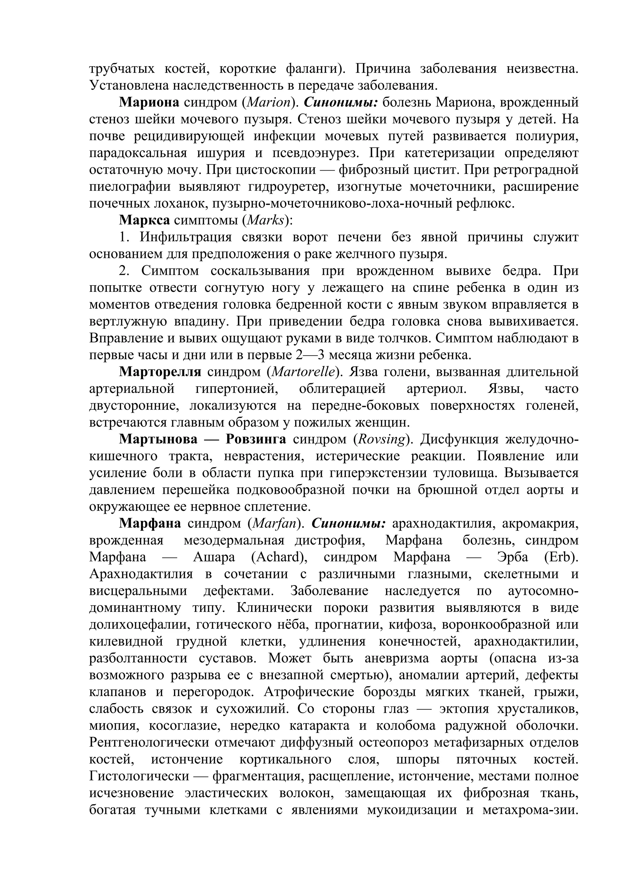 трубчатых костей, короткие фаланги). Причина заболевания неизвестна.
Установлена наследственность в передаче заболевания.
    Мариона синдром (Marion). Синонимы: болезнь Мариона, врожденный
стеноз шейки мочевого пузыря. Стеноз шейки мочевого пузыря у детей. На
почве рецидивирующей инфекции мочевых путей развивается полиурия,
парадоксальная ишурия и псевдоэнурез. При катетеризации определяют
остаточную мочу. При цистоскопии — фиброзный цистит. При ретроградной
пиелографии выявляют гидроуретер, изогнутые мочеточники, расширение
почечных лоханок, пузырно-мочеточниково-лоха-ночный рефлюкс.
    Маркса симптомы (Marks):
    1. Инфильтрация связки ворот печени без явной причины служит
основанием для предположения о раке желчного пузыря.
    2. Симптом соскальзывания при врожденном вывихе бедра. При
попытке отвести согнутую ногу у лежащего на спине ребенка в один из
моментов отведения головка бедренной кости с явным звуком вправляется в
вертлужную впадину. При приведении бедра головка снова вывихивается.
Вправление и вывих ощущают руками в виде толчков. Симптом наблюдают в
первые часы и дни или в первые 2—3 месяца жизни ребенка.
    Марторелля синдром (Martorelle). Язва голени, вызванная длительной
артериальной гипертонией, облитерацией артериол. Язвы, часто
двусторонние, локализуются на передне-боковых поверхностях голеней,
встречаются главным образом у пожилых женщин.
    Мартынова — Ровзинга синдром (Rovsing). Дисфункция желудочно-
кишечного тракта, неврастения, истерические реакции. Появление или
усиление боли в области пупка при гиперэкстензии туловища. Вызывается
давлением перешейка подковообразной почки на брюшной отдел аорты и
окружающее ее нервное сплетение.
    Марфана синдром (Marfan). Синонимы: арахнодактилия, акромакрия,
врожденная мезодермальная дистрофия, Марфана болезнь, синдром
Марфана — Ашара (Achard), синдром Марфана — Эрба (Erb).
Арахнодактилия в сочетании с различными глазными, скелетными и
висцеральными дефектами. Заболевание наследуется по аутосомно-
доминантному типу. Клинически пороки развития выявляются в виде
долихоцефалии, готического нёба, прогнатии, кифоза, воронкообразной или
килевидной грудной клетки, удлинения конечностей, арахнодактилии,
разболтанности суставов. Может быть аневризма аорты (опасна из-за
возможного разрыва ее с внезапной смертью), аномалии артерий, дефекты
клапанов и перегородок. Атрофические борозды мягких тканей, грыжи,
слабость связок и сухожилий. Со стороны глаз — эктопия хрусталиков,
миопия, косоглазие, нередко катаракта и колобома радужной оболочки.
Рентгенологически отмечают диффузный остеопороз метафизарных отделов
костей, истончение кортикального слоя, шпоры пяточных костей.
Гистологически — фрагментация, расщепление, истончение, местами полное
исчезновение эластических волокон, замещающая их фиброзная ткань,
богатая тучными клетками с явлениями мукоидизации и метахрома-зии.
 