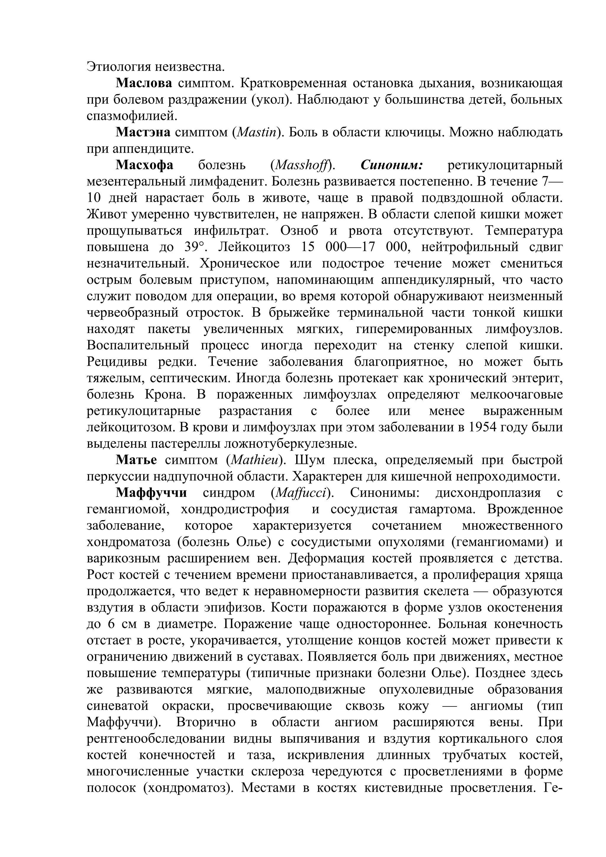 Этиология неизвестна.
    Маслова симптом. Кратковременная остановка дыхания, возникающая
при болевом раздражении (укол). Наблюдают у большинства детей, больных
спазмофилией.
    Мастэна симптом (Mastin). Боль в области ключицы. Можно наблюдать
при аппендиците.
    Масхофа       болезнь    (Masshoff).  Синоним:     ретикулоцитарный
мезентеральный лимфаденит. Болезнь развивается постепенно. В течение 7—
10 дней нарастает боль в животе, чаще в правой подвздошной области.
Живот умеренно чувствителен, не напряжен. В области слепой кишки может
прощупываться инфильтрат. Озноб и рвота отсутствуют. Температура
повышена до 39°. Лейкоцитоз 15 000—17 000, нейтрофильный сдвиг
незначительный. Хроническое или подострое течение может смениться
острым болевым приступом, напоминающим аппендикулярный, что часто
служит поводом для операции, во время которой обнаруживают неизменный
червеобразный отросток. В брыжейке терминальной части тонкой кишки
находят пакеты увеличенных мягких, гиперемированных лимфоузлов.
Воспалительный процесс иногда переходит на стенку слепой кишки.
Рецидивы редки. Течение заболевания благоприятное, но может быть
тяжелым, септическим. Иногда болезнь протекает как хронический энтерит,
болезнь Крона. В пораженных лимфоузлах определяют мелкоочаговые
ретикулоцитарные разрастания с более или менее выраженным
лейкоцитозом. В крови и лимфоузлах при этом заболевании в 1954 году были
выделены пастереллы ложнотуберкулезные.
    Матье симптом (Mathieu). Шум плеска, определяемый при быстрой
перкуссии надпупочной области. Характерен для кишечной непроходимости.
    Маффуччи синдром (Maffucci). Синонимы: дисхондроплазия с
гемангиомой, хондродистрофия        и сосудистая гамартома. Врожденное
заболевание, которое характеризуется сочетанием множественного
хондроматоза (болезнь Олье) с сосудистыми опухолями (гемангиомами) и
варикозным расширением вен. Деформация костей проявляется с детства.
Рост костей с течением времени приостанавливается, а пролиферация хряща
продолжается, что ведет к неравномерности развития скелета — образуются
вздутия в области эпифизов. Кости поражаются в форме узлов окостенения
до 6 см в диаметре. Поражение чаще одностороннее. Больная конечность
отстает в росте, укорачивается, утолщение концов костей может привести к
ограничению движений в суставах. Появляется боль при движениях, местное
повышение температуры (типичные признаки болезни Олье). Позднее здесь
же развиваются мягкие, малоподвижные опухолевидные образования
синеватой окраски, просвечивающие сквозь кожу — ангиомы (тип
Маффуччи). Вторично в области ангиом расширяются вены. При
рентгенообследовании видны выпячивания и вздутия кортикального слоя
костей конечностей и таза, искривления длинных трубчатых костей,
многочисленные участки склероза чередуются с просветлениями в форме
полосок (хондроматоз). Местами в костях кистевидные просветления. Ге-
 