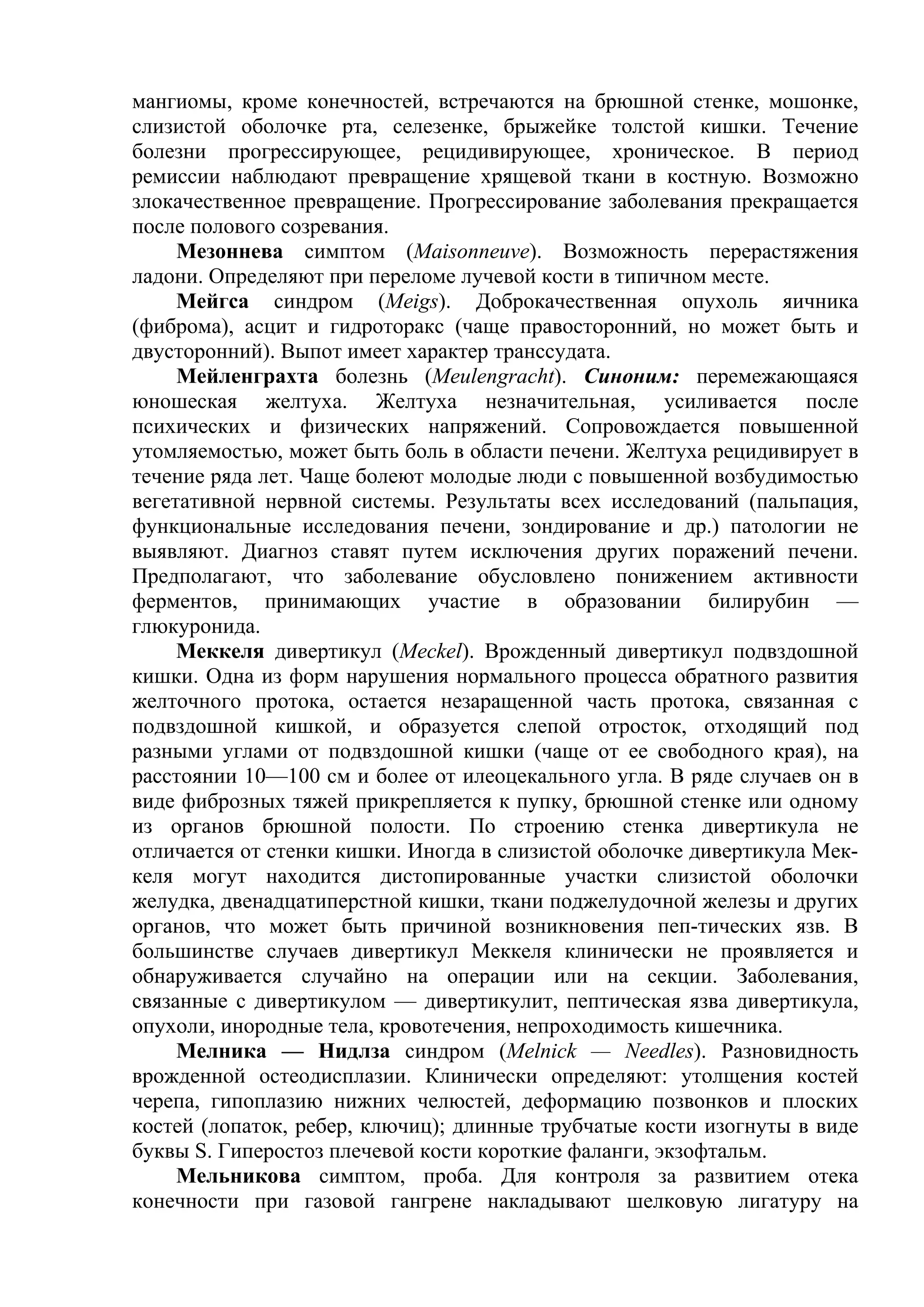 мангиомы, кроме конечностей, встречаются на брюшной стенке, мошонке,
слизистой оболочке рта, селезенке, брыжейке толстой кишки. Течение
болезни прогрессирующее, рецидивирующее, хроническое. В период
ремиссии наблюдают превращение хрящевой ткани в костную. Возможно
злокачественное превращение. Прогрессирование заболевания прекращается
после полового созревания.
     Мезоннева симптом (Maisonneuve). Возможность перерастяжения
ладони. Определяют при переломе лучевой кости в типичном месте.
     Мейгса синдром (Meigs). Доброкачественная опухоль яичника
(фиброма), асцит и гидроторакс (чаще правосторонний, но может быть и
двусторонний). Выпот имеет характер транссудата.
     Мейленграхта болезнь (Meulengracht). Синоним: перемежающаяся
юношеская желтуха. Желтуха незначительная, усиливается после
психических и физических напряжений. Сопровождается повышенной
утомляемостью, может быть боль в области печени. Желтуха рецидивирует в
течение ряда лет. Чаще болеют молодые люди с повышенной возбудимостью
вегетативной нервной системы. Результаты всех исследований (пальпация,
функциональные исследования печени, зондирование и др.) патологии не
выявляют. Диагноз ставят путем исключения других поражений печени.
Предполагают, что заболевание обусловлено понижением активности
ферментов, принимающих участие в образовании билирубин —
глюкуронида.
     Меккеля дивертикул (Meckel). Врожденный дивертикул подвздошной
кишки. Одна из форм нарушения нормального процесса обратного развития
желточного протока, остается незаращенной часть протока, связанная с
подвздошной кишкой, и образуется слепой отросток, отходящий под
разными углами от подвздошной кишки (чаще от ее свободного края), на
расстоянии 10—100 см и более от илеоцекального угла. В ряде случаев он в
виде фиброзных тяжей прикрепляется к пупку, брюшной стенке или одному
из органов брюшной полости. По строению стенка дивертикула не
отличается от стенки кишки. Иногда в слизистой оболочке дивертикула Мек-
келя могут находится дистопированные участки слизистой оболочки
желудка, двенадцатиперстной кишки, ткани поджелудочной железы и других
органов, что может быть причиной возникновения пеп-тических язв. В
большинстве случаев дивертикул Меккеля клинически не проявляется и
обнаруживается случайно на операции или на секции. Заболевания,
связанные с дивертикулом — дивертикулит, пептическая язва дивертикула,
опухоли, инородные тела, кровотечения, непроходимость кишечника.
     Мелника — Нидлза синдром (Melnick — Needles). Разновидность
врожденной остеодисплазии. Клинически определяют: утолщения костей
черепа, гипоплазию нижних челюстей, деформацию позвонков и плоских
костей (лопаток, ребер, ключиц); длинные трубчатые кости изогнуты в виде
буквы S. Гиперостоз плечевой кости короткие фаланги, экзофтальм.
     Мельникова симптом, проба. Для контроля за развитием отека
конечности при газовой гангрене накладывают шелковую лигатуру на
 
