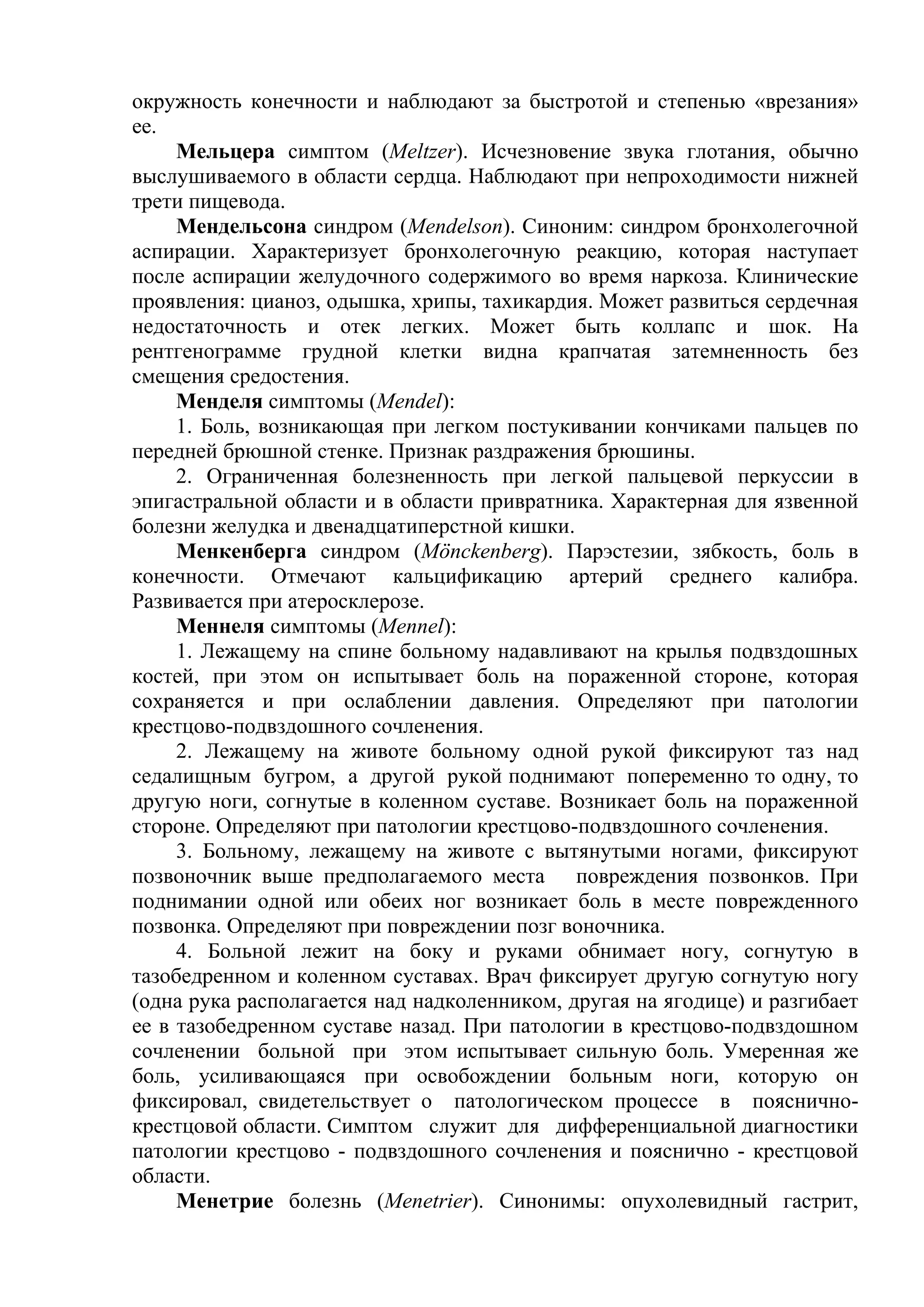 окружность конечности и наблюдают за быстротой и степенью «врезания»
ее.
     Мельцера симптом (Meltzer). Исчезновение звука глотания, обычно
выслушиваемого в области сердца. Наблюдают при непроходимости нижней
трети пищевода.
     Мендельсона синдром (Mendelson). Синоним: синдром бронхолегочной
аспирации. Характеризует бронхолегочную реакцию, которая наступает
после аспирации желудочного содержимого во время наркоза. Клинические
проявления: цианоз, одышка, хрипы, тахикардия. Может развиться сердечная
недостаточность и отек легких. Может быть коллапс и шок. На
рентгенограмме грудной клетки видна крапчатая затемненность без
смещения средостения.
     Менделя симптомы (Mendel):
     1. Боль, возникающая при легком постукивании кончиками пальцев по
передней брюшной стенке. Признак раздражения брюшины.
     2. Ограниченная болезненность при легкой пальцевой перкуссии в
эпигастральной области и в области привратника. Характерная для язвенной
болезни желудка и двенадцатиперстной кишки.
     Менкенберга синдром (Mönckenberg). Парэстезии, зябкость, боль в
конечности. Отмечают кальцификацию артерий среднего калибра.
Развивается при атеросклерозе.
     Меннеля симптомы (Mennel):
     1. Лежащему на спине больному надавливают на крылья подвздошных
костей, при этом он испытывает боль на пораженной стороне, которая
сохраняется и при ослаблении давления. Определяют при патологии
крестцово-подвздошного сочленения.
     2. Лежащему на животе больному одной рукой фиксируют таз над
седалищным бугром, а другой рукой поднимают попеременно то одну, то
другую ноги, согнутые в коленном суставе. Возникает боль на пораженной
стороне. Определяют при патологии крестцово-подвздошного сочленения.
     3. Больному, лежащему на животе с вытянутыми ногами, фиксируют
позвоночник выше предполагаемого места повреждения позвонков. При
поднимании одной или обеих ног возникает боль в месте поврежденного
позвонка. Определяют при повреждении позг воночника.
     4. Больной лежит на боку и руками обнимает ногу, согнутую в
тазобедренном и коленном суставах. Врач фиксирует другую согнутую ногу
(одна рука располагается над надколенником, другая на ягодице) и разгибает
ее в тазобедренном суставе назад. При патологии в крестцово-подвздошном
сочленении больной при этом испытывает сильную боль. Умеренная же
боль, усиливающаяся при освобождении больным ноги, которую он
фиксировал, свидетельствует о патологическом процессе в пояснично-
крестцовой области. Симптом служит для дифференциальной диагностики
патологии крестцово - подвздошного сочленения и пояснично - крестцовой
области.
     Менетрие болезнь (Menetrier). Синонимы: опухолевидный гастрит,
 