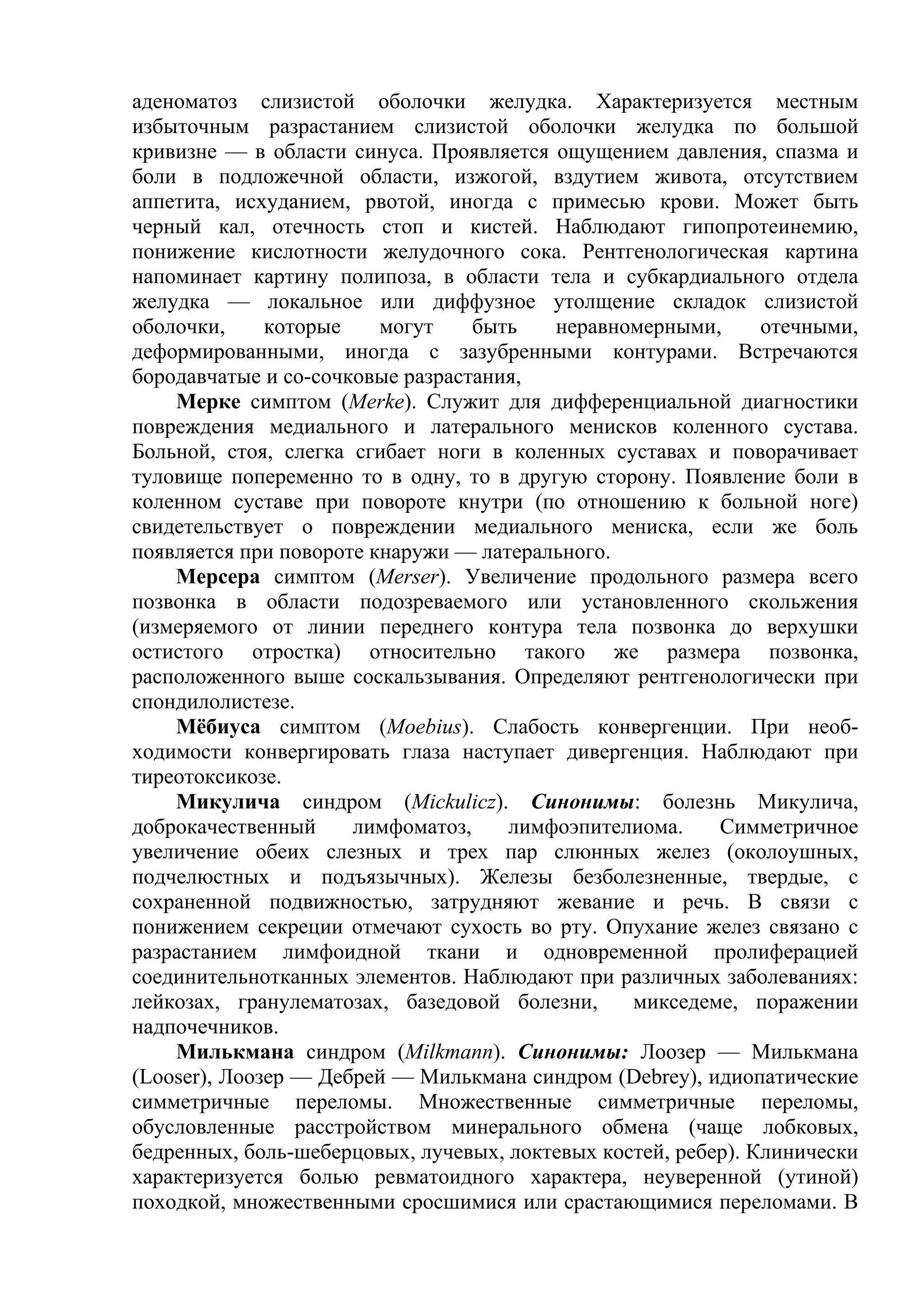 аденоматоз слизистой оболочки желудка. Характеризуется местным
избыточным разрастанием слизистой оболочки желудка по большой
кривизне — в области синуса. Проявляется ощущением давления, спазма и
боли в подложечной области, изжогой, вздутием живота, отсутствием
аппетита, исхуданием, рвотой, иногда с примесью крови. Может быть
черный кал, отечность стоп и кистей. Наблюдают гипопротеинемию,
понижение кислотности желудочного сока. Рентгенологическая картина
напоминает картину полипоза, в области тела и субкардиального отдела
желудка — локальное или диффузное утолщение складок слизистой
оболочки,     которые    могут    быть   неравномерными,       отечными,
деформированными, иногда с зазубренными контурами. Встречаются
бородавчатые и со-сочковые разрастания,
    Мерке симптом (Merke). Служит для дифференциальной диагностики
повреждения медиального и латерального менисков коленного сустава.
Больной, стоя, слегка сгибает ноги в коленных суставах и поворачивает
туловище попеременно то в одну, то в другую сторону. Появление боли в
коленном суставе при повороте кнутри (по отношению к больной ноге)
свидетельствует о повреждении медиального мениска, если же боль
появляется при повороте кнаружи — латерального.
    Мерсера симптом (Merser). Увеличение продольного размера всего
позвонка в области подозреваемого или установленного скольжения
(измеряемого от линии переднего контура тела позвонка до верхушки
остистого отростка) относительно такого же размера позвонка,
расположенного выше соскальзывания. Определяют рентгенологически при
спондилолистезе.
    Мёбиуса симптом (Moebius). Слабость конвергенции. При необ-
ходимости конвергировать глаза наступает дивергенция. Наблюдают при
тиреотоксикозе.
    Микулича синдром (Mickulicz). Синонимы: болезнь Микулича,
доброкачественный     лимфоматоз,    лимфоэпителиома.     Симметричное
увеличение обеих слезных и трех пар слюнных желез (околоушных,
подчелюстных и подъязычных). Железы безболезненные, твердые, с
сохраненной подвижностью, затрудняют жевание и речь. В связи с
понижением секреции отмечают сухость во рту. Опухание желез связано с
разрастанием лимфоидной ткани и одновременной пролиферацией
соединительнотканных элементов. Наблюдают при различных заболеваниях:
лейкозах, гранулематозах, базедовой болезни,     микседеме, поражении
надпочечников.
    Милькмана синдром (Milkmann). Синонимы: Лоозер — Милькмана
(Looser), Лоозер — Дебрей — Милькмана синдром (Debrey), идиопатические
симметричные переломы. Множественные симметричные переломы,
обусловленные расстройством минерального обмена (чаще лобковых,
бедренных, боль-шеберцовых, лучевых, локтевых костей, ребер). Клинически
характеризуется болью ревматоидного характера, неуверенной (утиной)
походкой, множественными сросшимися или срастающимися переломами. В
 