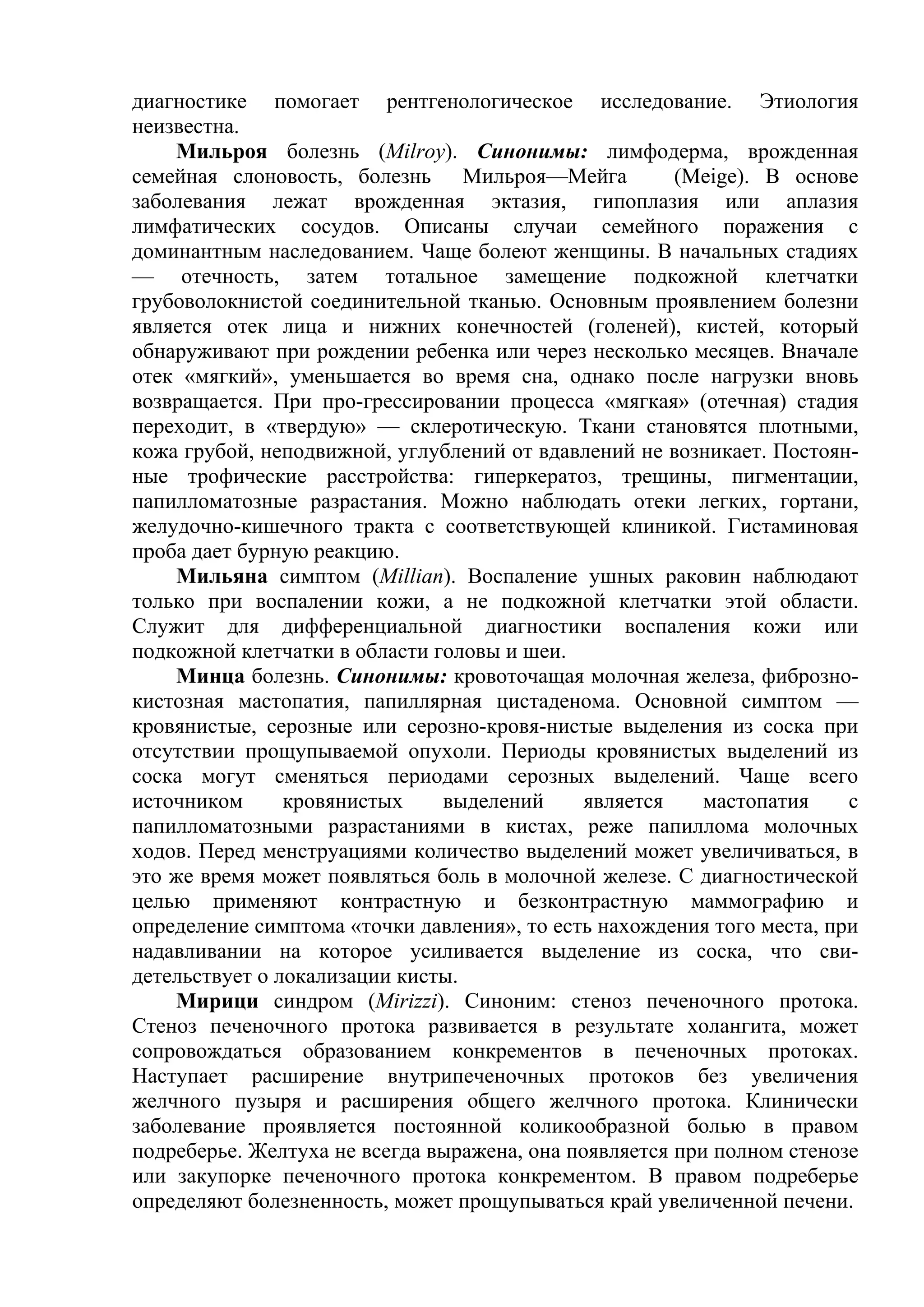 диагностике помогает рентгенологическое исследование. Этиология
неизвестна.
    Мильроя болезнь (Мilrоу). Синонимы: лимфодерма, врожденная
семейная слоновость, болезнь Мильроя—Мейга             (Meige). В основе
заболевания лежат врожденная эктазия, гипоплазия или аплазия
лимфатических сосудов. Описаны случаи семейного поражения с
доминантным наследованием. Чаще болеют женщины. В начальных стадиях
— отечность, затем тотальное замещение подкожной клетчатки
грубоволокнистой соединительной тканью. Основным проявлением болезни
является отек лица и нижних конечностей (голеней), кистей, который
обнаруживают при рождении ребенка или через несколько месяцев. Вначале
отек «мягкий», уменьшается во время сна, однако после нагрузки вновь
возвращается. При про-грессировании процесса «мягкая» (отечная) стадия
переходит, в «твердую» — склеротическую. Ткани становятся плотными,
кожа грубой, неподвижной, углублений от вдавлений не возникает. Постоян-
ные трофические расстройства: гиперкератоз, трещины, пигментации,
папилломатозные разрастания. Можно наблюдать отеки легких, гортани,
желудочно-кишечного тракта с соответствующей клиникой. Гистаминовая
проба дает бурную реакцию.
    Мильяна симптом (Millian). Воспаление ушных раковин наблюдают
только при воспалении кожи, а не подкожной клетчатки этой области.
Служит для дифференциальной диагностики воспаления кожи или
подкожной клетчатки в области головы и шеи.
    Минца болезнь. Синонимы: кровоточащая молочная железа, фиброзно-
кистозная мастопатия, папиллярная цистаденома. Основной симптом —
кровянистые, серозные или серозно-кровя-нистые выделения из соска при
отсутствии прощупываемой опухоли. Периоды кровянистых выделений из
соска могут сменяться периодами серозных выделений. Чаще всего
источником      кровянистых    выделений      является    мастопатия    с
папилломатозными разрастаниями в кистах, реже папиллома молочных
ходов. Перед менструациями количество выделений может увеличиваться, в
это же время может появляться боль в молочной железе. С диагностической
целью применяют контрастную и безконтрастную маммографию и
определение симптома «точки давления», то есть нахождения того места, при
надавливании на которое усиливается выделение из соска, что сви-
детельствует о локализации кисты.
    Мирици синдром (Mirizzi). Синоним: стеноз печеночного протока.
Стеноз печеночного протока развивается в результате холангита, может
сопровождаться образованием конкрементов в печеночных протоках.
Наступает расширение внутрипеченочных протоков без увеличения
желчного пузыря и расширения общего желчного протока. Клинически
заболевание проявляется постоянной коликообразной болью в правом
подреберье. Желтуха не всегда выражена, она появляется при полном стенозе
или закупорке печеночного протока конкрементом. В правом подреберье
определяют болезненность, может прощупываться край увеличенной печени.
 