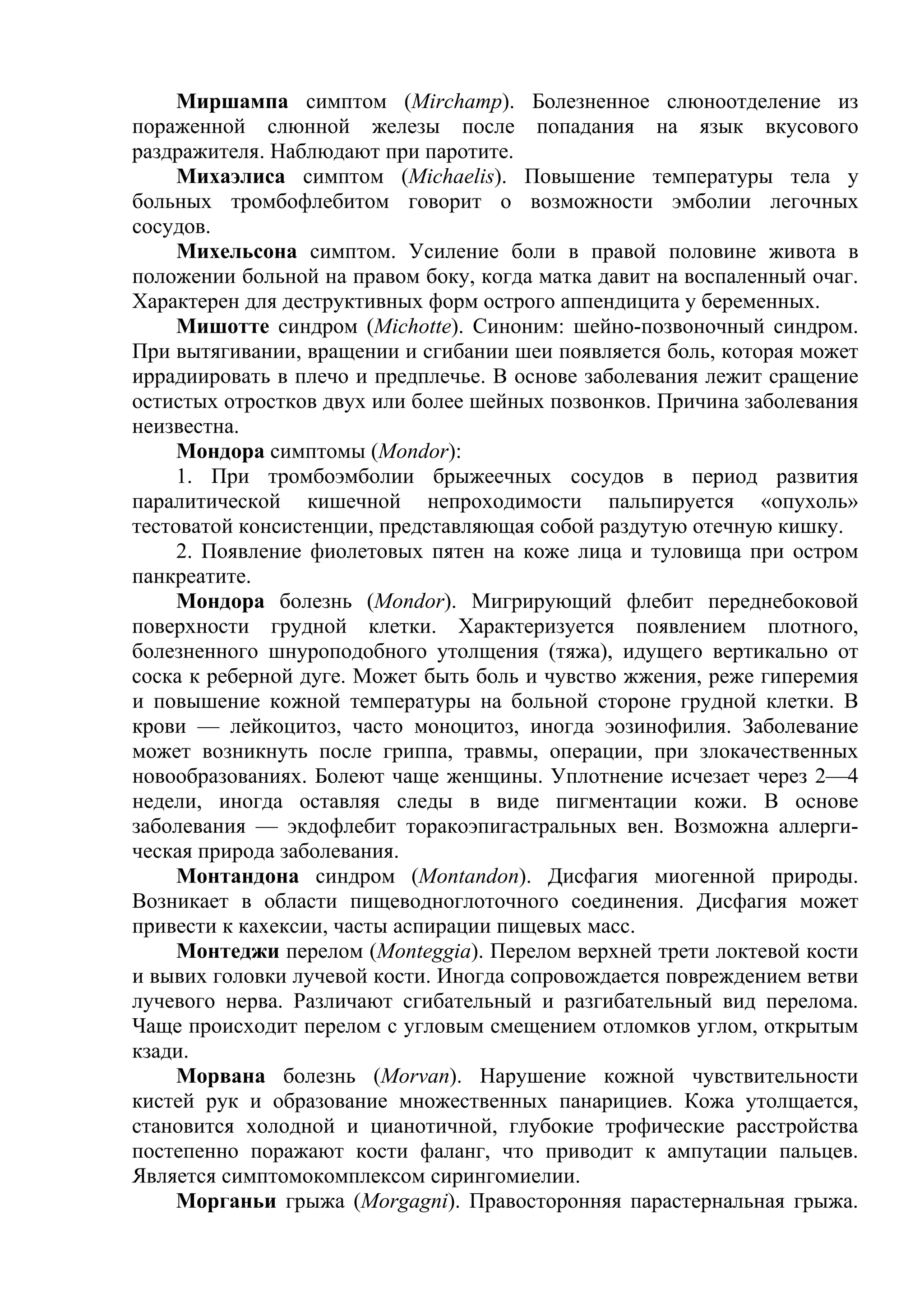 Миршампа симптом (Mirchamp). Болезненное слюноотделение из
пораженной слюнной железы после попадания на язык вкусового
раздражителя. Наблюдают при паротите.
     Михаэлиса симптом (Michaelis). Повышение температуры тела у
больных тромбофлебитом говорит о возможности эмболии легочных
сосудов.
     Михельсона симптом. Усиление боли в правой половине живота в
положении больной на правом боку, когда матка давит на воспаленный очаг.
Характерен для деструктивных форм острого аппендицита у беременных.
     Мишотте синдром (Michotte). Синоним: шейно-позвоночный синдром.
При вытягивании, вращении и сгибании шеи появляется боль, которая может
иррадиировать в плечо и предплечье. В основе заболевания лежит сращение
остистых отростков двух или более шейных позвонков. Причина заболевания
неизвестна.
     Мондора симптомы (Mondor):
     1. При тромбоэмболии брыжеечных сосудов в период развития
паралитической кишечной непроходимости пальпируется «опухоль»
тестоватой консистенции, представляющая собой раздутую отечную кишку.
     2. Появление фиолетовых пятен на коже лица и туловища при остром
панкреатите.
     Мондора болезнь (Mondor). Мигрирующий флебит переднебоковой
поверхности грудной клетки. Характеризуется появлением плотного,
болезненного шнуроподобного утолщения (тяжа), идущего вертикально от
соска к реберной дуге. Может быть боль и чувство жжения, реже гиперемия
и повышение кожной температуры на больной стороне грудной клетки. В
крови — лейкоцитоз, часто моноцитоз, иногда эозинофилия. Заболевание
может возникнуть после гриппа, травмы, операции, при злокачественных
новообразованиях. Болеют чаще женщины. Уплотнение исчезает через 2—4
недели, иногда оставляя следы в виде пигментации кожи. В основе
заболевания — экдофлебит торакоэпигастральных вен. Возможна аллерги-
ческая природа заболевания.
     Монтандона синдром (Montandon). Дисфагия миогенной природы.
Возникает в области пищеводноглоточного соединения. Дисфагия может
привести к кахексии, часты аспирации пищевых масс.
     Монтеджи перелом (Monteggia). Перелом верхней трети локтевой кости
и вывих головки лучевой кости. Иногда сопровождается повреждением ветви
лучевого нерва. Различают сгибательный и разгибательный вид перелома.
Чаще происходит перелом с угловым смещением отломков углом, открытым
кзади.
     Морвана болезнь (Morvan). Нарушение кожной чувствительности
кистей рук и образование множественных панарициев. Кожа утолщается,
становится холодной и цианотичной, глубокие трофические расстройства
постепенно поражают кости фаланг, что приводит к ампутации пальцев.
Является симптомокомплексом сирингомиелии.
     Морганьи грыжа (Morgagni). Правосторонняя парастернальная грыжа.
 