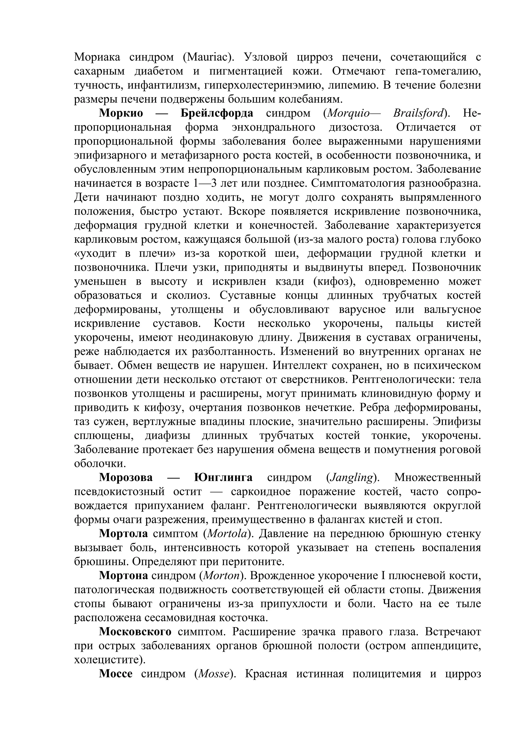 Мориака синдром (Mauriac). Узловой цирроз печени, сочетающийся с
сахарным диабетом и пигментацией кожи. Отмечают гепа-томегалию,
тучность, инфантилизм, гиперхолестеринэмию, липемию. В течение болезни
размеры печени подвержены большим колебаниям.
     Моркио — Брейлсфорда синдром (Morquio— Brailsford). Не-
пропорциональная форма энхондрального дизостоза. Отличается от
пропорциональной формы заболевания более выраженными нарушениями
эпифизарного и метафизарного роста костей, в особенности позвоночника, и
обусловленным этим непропорциональным карликовым ростом. Заболевание
начинается в возрасте 1—3 лет или позднее. Симптоматология разнообразна.
Дети начинают поздно ходить, не могут долго сохранять выпрямленного
положения, быстро устают. Вскоре появляется искривление позвоночника,
деформация грудной клетки и конечностей. Заболевание характеризуется
карликовым ростом, кажущаяся большой (из-за малого роста) голова глубоко
«уходит в плечи» из-за короткой шеи, деформации грудной клетки и
позвоночника. Плечи узки, приподняты и выдвинуты вперед. Позвоночник
уменьшен в высоту и искривлен кзади (кифоз), одновременно может
образоваться и сколиоз. Суставные концы длинных трубчатых костей
деформированы, утолщены и обусловливают варусное или вальгусное
искривление суставов. Кости несколько укорочены, пальцы кистей
укорочены, имеют неодинаковую длину. Движения в суставах ограничены,
реже наблюдается их разболтанность. Изменений во внутренних органах не
бывает. Обмен веществ ие нарушен. Интеллект сохранен, но в психическом
отношении дети несколько отстают от сверстников. Рентгенологически: тела
позвонков утолщены и расширены, могут принимать клиновидную форму и
приводить к кифозу, очертания позвонков нечеткие. Ребра деформированы,
таз сужен, вертлужные впадины плоские, значительно расширены. Эпифизы
сплющены, диафизы длинных трубчатых костей тонкие, укорочены.
Заболевание протекает без нарушения обмена веществ и помутнения роговой
оболочки.
     Морозова — Юнглинга синдром (Jangling). Множественный
псевдокистозный остит — саркоидное поражение костей, часто сопро-
вождается припуханием фаланг. Рентгенологически выявляются округлой
формы очаги разрежения, преимущественно в фалангах кистей и стоп.
     Мортола симптом (Mortola). Давление на переднюю брюшную стенку
вызывает боль, интенсивность которой указывает на степень воспаления
брюшины. Определяют при перитоните.
     Мортона синдром (Morton). Врожденное укорочение I плюсневой кости,
патологическая подвижность соответствующей ей области стопы. Движения
стопы бывают ограничены из-за припухлости и боли. Часто на ее тыле
расположена сесамовидная косточка.
     Московского симптом. Расширение зрачка правого глаза. Встречают
при острых заболеваниях органов брюшной полости (остром аппендиците,
холецистите).
     Моссе синдром (Mosse). Красная истинная полицитемия и цирроз
 