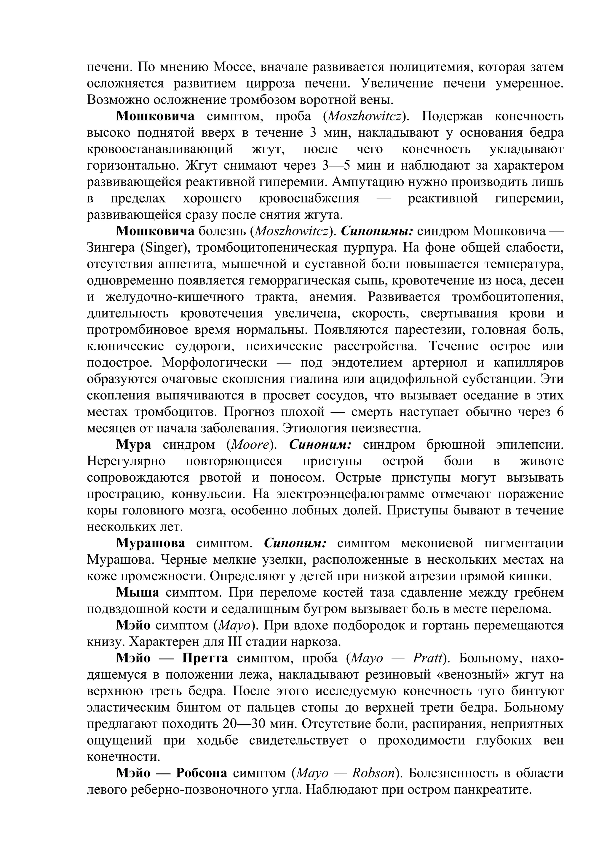 печени. По мнению Моссе, вначале развивается полицитемия, которая затем
осложняется развитием цирроза печени. Увеличение печени умеренное.
Возможно осложнение тромбозом воротной вены.
    Мошковича симптом, проба (Moszhowitcz). Подержав конечность
высоко поднятой вверх в течение 3 мин, накладывают у основания бедра
кровоостанавливающий жгут, после чего конечность укладывают
горизонтально. Жгут снимают через 3—5 мин и наблюдают за характером
развивающейся реактивной гиперемии. Ампутацию нужно производить лишь
в пределах хорошего кровоснабжения — реактивной гиперемии,
развивающейся сразу после снятия жгута.
    Мошковича болезнь (Moszhowitcz). Синонимы: синдром Мошковича —
Зингера (Singer), тромбоцитопеническая пурпура. На фоне общей слабости,
отсутствия аппетита, мышечной и суставной боли повышается температура,
одновременно появляется геморрагическая сыпь, кровотечение из носа, десен
и желудочно-кишечного тракта, анемия. Развивается тромбоцитопения,
длительность кровотечения увеличена, скорость, свертывания крови и
протромбиновое время нормальны. Появляются парестезии, головная боль,
клонические судороги, психические расстройства. Течение острое или
подострое. Морфологически — под эндотелием артериол и капилляров
образуются очаговые скопления гиалина или ацидофильной субстанции. Эти
скопления выпячиваются в просвет сосудов, что вызывает оседание в этих
местах тромбоцитов. Прогноз плохой — смерть наступает обычно через 6
месяцев от начала заболевания. Этиология неизвестна.
    Мура синдром (Moore). Синоним: синдром брюшной эпилепсии.
Нерегулярно повторяющиеся приступы острой боли в животе
сопровождаются рвотой и поносом. Острые приступы могут вызывать
прострацию, конвульсии. На электроэнцефалограмме отмечают поражение
коры головного мозга, особенно лобных долей. Приступы бывают в течение
нескольких лет.
    Мурашова симптом. Синоним: симптом мекониевой пигментации
Мурашова. Черные мелкие узелки, расположенные в нескольких местах на
коже промежности. Определяют у детей при низкой атрезии прямой кишки.
    Мыша симптом. При переломе костей таза сдавление между гребнем
подвздошной кости и седалищным бугром вызывает боль в месте перелома.
    Мэйо симптом (Mayo). При вдохе подбородок и гортань перемещаются
книзу. Характерен для III стадии наркоза.
    Мэйо — Претта симптом, проба (Mayo — Pratt). Больному, нахо-
дящемуся в положении лежа, накладывают резиновый «венозный» жгут на
верхнюю треть бедра. После этого исследуемую конечность туго бинтуют
эластическим бинтом от пальцев стопы до верхней трети бедра. Больному
предлагают походить 20—30 мин. Отсутствие боли, распирания, неприятных
ощущений при ходьбе свидетельствует о проходимости глубоких вен
конечности.
    Мэйо — Робсона симптом (Mayo — Robson). Болезненность в области
левого реберно-позвоночного угла. Наблюдают при остром панкреатите.
 
