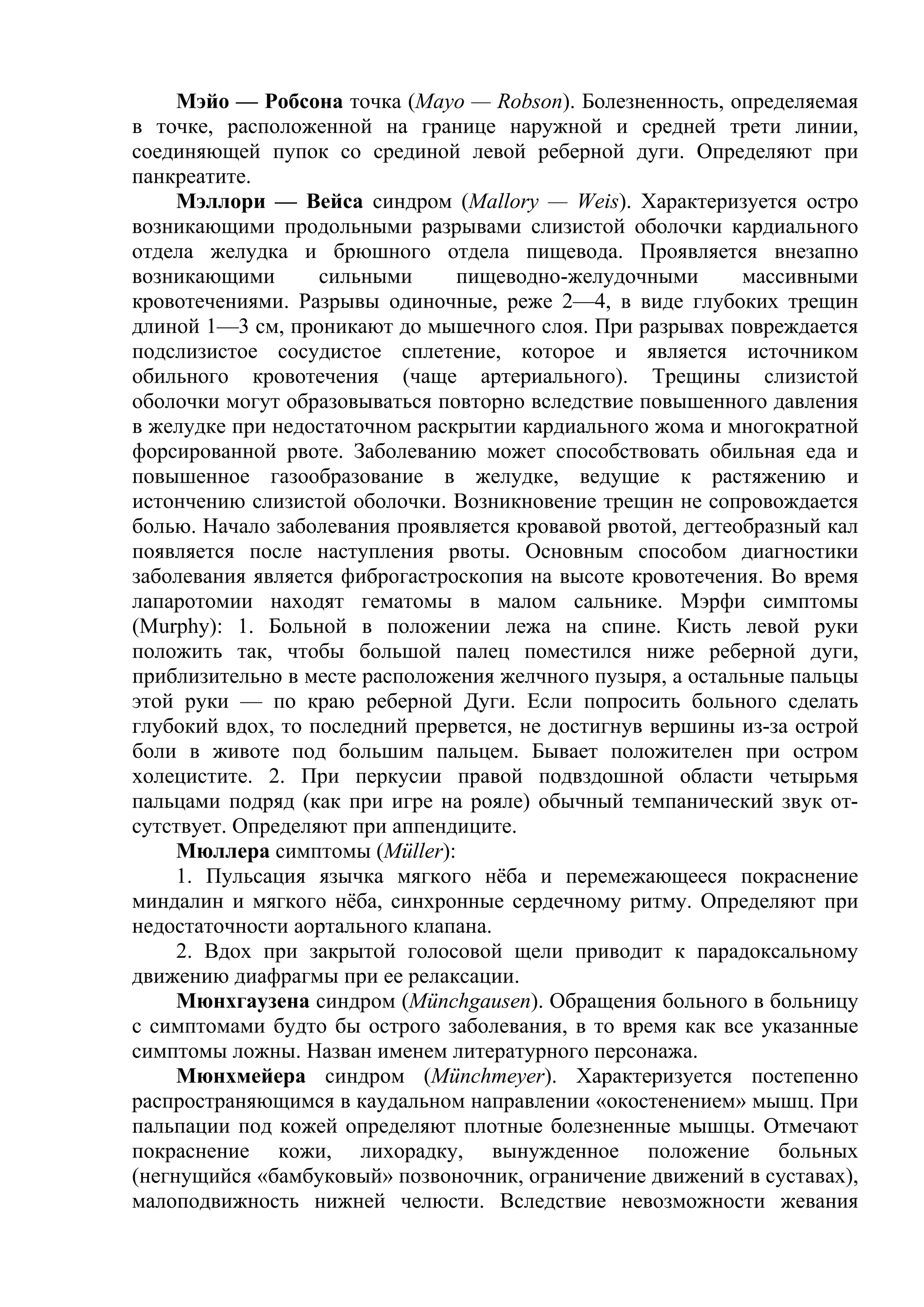 Мэйо — Робсона точка (Mayo — Robson). Болезненность, определяемая
в точке, расположенной на границе наружной и средней трети линии,
соединяющей пупок со срединой левой реберной дуги. Определяют при
панкреатите.
     Мэллори — Вейса синдром (Mallory — Weis). Характеризуется остро
возникающими продольными разрывами слизистой оболочки кардиального
отдела желудка и брюшного отдела пищевода. Проявляется внезапно
возникающими       сильными     пищеводно-желудочными        массивными
кровотечениями. Разрывы одиночные, реже 2—4, в виде глубоких трещин
длиной 1—3 см, проникают до мышечного слоя. При разрывах повреждается
подслизистое сосудистое сплетение, которое и является источником
обильного кровотечения (чаще артериального). Трещины слизистой
оболочки могут образовываться повторно вследствие повышенного давления
в желудке при недостаточном раскрытии кардиального жома и многократной
форсированной рвоте. Заболеванию может способствовать обильная еда и
повышенное газообразование в желудке, ведущие к растяжению и
истончению слизистой оболочки. Возникновение трещин не сопровождается
болью. Начало заболевания проявляется кровавой рвотой, дегтеобразный кал
появляется после наступления рвоты. Основным способом диагностики
заболевания является фиброгастроскопия на высоте кровотечения. Во время
лапаротомии находят гематомы в малом сальнике. Мэрфи симптомы
(Murphy): 1. Больной в положении лежа на спине. Кисть левой руки
положить так, чтобы большой палец поместился ниже реберной дуги,
приблизительно в месте расположения желчного пузыря, а остальные пальцы
этой руки — по краю реберной Дуги. Если попросить больного сделать
глубокий вдох, то последний прервется, не достигнув вершины из-за острой
боли в животе под большим пальцем. Бывает положителен при остром
холецистите. 2. При перкусии правой подвздошной области четырьмя
пальцами подряд (как при игре на рояле) обычный темпанический звук от-
сутствует. Определяют при аппендиците.
     Мюллера симптомы (Müller):
     1. Пульсация язычка мягкого нёба и перемежающееся покраснение
миндалин и мягкого нёба, синхронные сердечному ритму. Определяют при
недостаточности аортального клапана.
     2. Вдох при закрытой голосовой щели приводит к парадоксальному
движению диафрагмы при ее релаксации.
     Мюнхгаузена синдром (Münchgausen). Обращения больного в больницу
с симптомами будто бы острого заболевания, в то время как все указанные
симптомы ложны. Назван именем литературного персонажа.
     Мюнхмейера синдром (Münchmeyer). Характеризуется постепенно
распространяющимся в каудальном направлении «окостенением» мышц. При
пальпации под кожей определяют плотные болезненные мышцы. Отмечают
покраснение кожи, лихорадку, вынужденное положение больных
(негнущийся «бамбуковый» позвоночник, ограничение движений в суставах),
малоподвижность нижней челюсти. Вследствие невозможности жевания
 