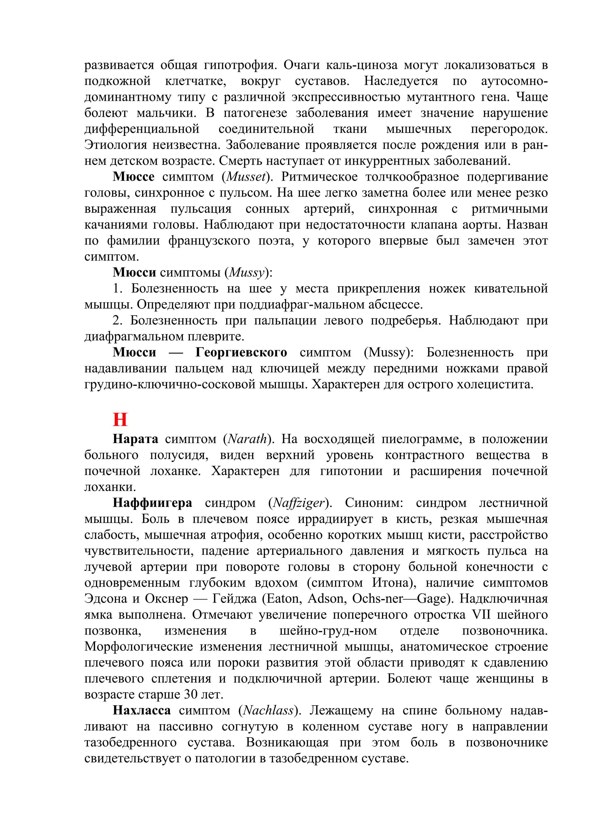 развивается общая гипотрофия. Очаги каль-циноза могут локализоваться в
подкожной клетчатке, вокруг суставов. Наследуется по аутосомно-
доминантному типу с различной экспрессивностью мутантного гена. Чаще
болеют мальчики. В патогенезе заболевания имеет значение нарушение
дифференциальной соединительной ткани мышечных перегородок.
Этиология неизвестна. Заболевание проявляется после рождения или в ран-
нем детском возрасте. Смерть наступает от инкуррентных заболеваний.
    Мюссе симптом (Musset). Ритмическое толчкообразное подергивание
головы, синхронное с пульсом. На шее легко заметна более или менее резко
выраженная пульсация сонных артерий, синхронная с ритмичными
качаниями головы. Наблюдают при недостаточности клапана аорты. Назван
по фамилии французского поэта, у которого впервые был замечен этот
симптом.
    Мюсси симптомы (Mussy):
    1. Болезненность на шее у места прикрепления ножек кивательной
мышцы. Определяют при поддиафраг-мальном абсцессе.
    2. Болезненность при пальпации левого подреберья. Наблюдают при
диафрагмальном плеврите.
    Мюсси — Георгиевского симптом (Mussy): Болезненность при
надавливании пальцем над ключицей между передними ножками правой
грудино-ключично-сосковой мышцы. Характерен для острого холецистита.

    Н
    Нарата симптом (Narath). На восходящей пиелограмме, в положении
больного полусидя, виден верхний уровень контрастного вещества в
почечной лоханке. Характерен для гипотонии и расширения почечной
лоханки.
    Наффиигера синдром (Naffziger). Синоним: синдром лестничной
мышцы. Боль в плечевом поясе иррадиирует в кисть, резкая мышечная
слабость, мышечная атрофия, особенно коротких мышц кисти, расстройство
чувствительности, падение артериального давления и мягкость пульса на
лучевой артерии при повороте головы в сторону больной конечности с
одновременным глубоким вдохом (симптом Итона), наличие симптомов
Эдсона и Окснер — Гейджа (Eaton, Adson, Ochs-ner—Gage). Надключичная
ямка выполнена. Отмечают увеличение поперечного отростка VII шейного
позвонка,    изменения    в     шейно-груд-ном    отделе позвоночника.
Морфологические изменения лестничной мышцы, анатомическое строение
плечевого пояса или пороки развития этой области приводят к сдавлению
плечевого сплетения и подключичной артерии. Болеют чаще женщины в
возрасте старше 30 лет.
    Нахласса симптом (Nachlass). Лежащему на спине больному надав-
ливают на пассивно согнутую в коленном суставе ногу в направлении
тазобедренного сустава. Возникающая при этом боль в позвоночнике
свидетельствует о патологии в тазобедренном суставе.
 