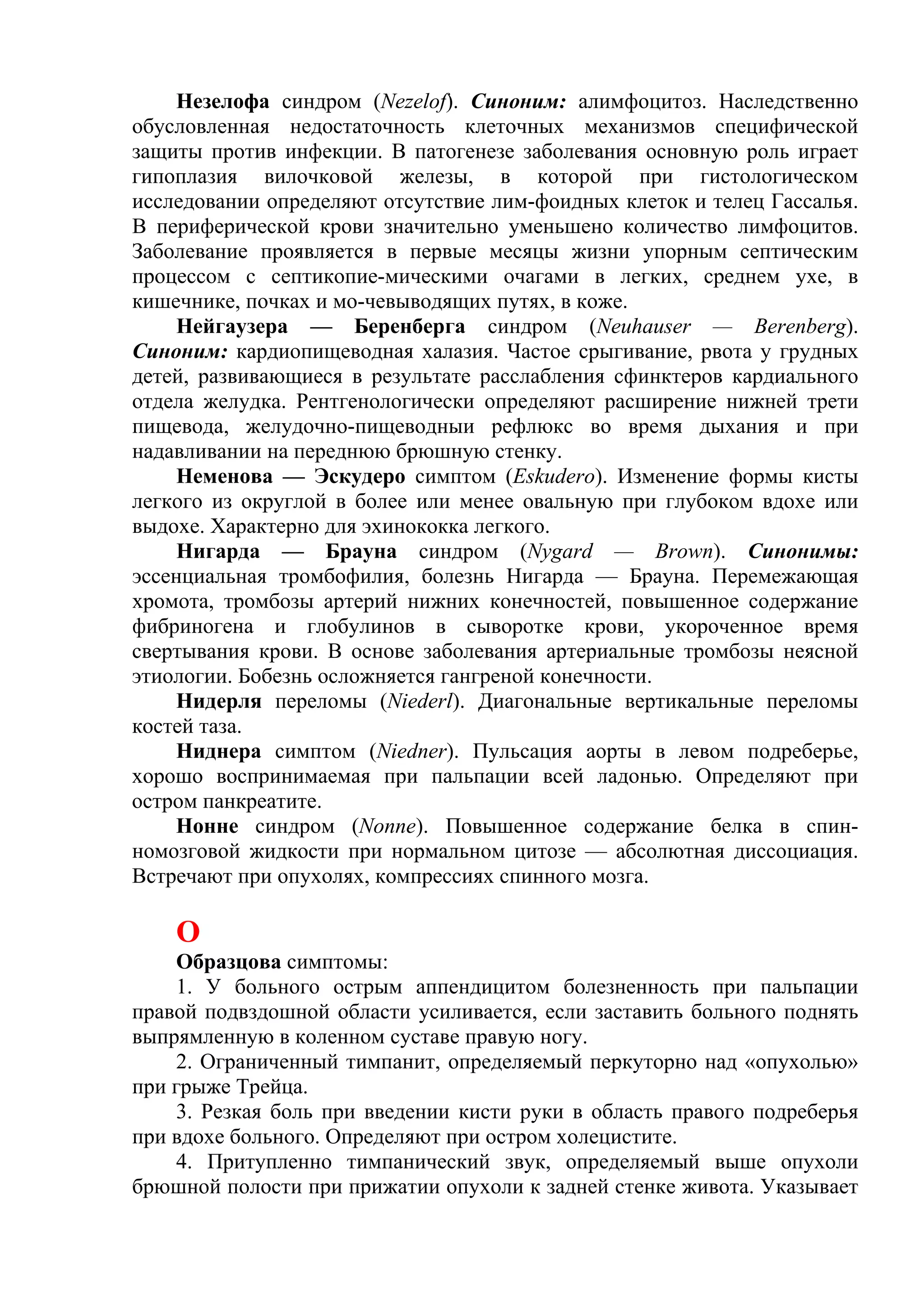 Незелофа синдром (Nezelof). Синоним: алимфоцитоз. Наследственно
обусловленная недостаточность клеточных механизмов специфической
защиты против инфекции. В патогенезе заболевания основную роль играет
гипоплазия вилочковой железы, в которой при гистологическом
исследовании определяют отсутствие лим-фоидных клеток и телец Гассалья.
В периферической крови значительно уменьшено количество лимфоцитов.
Заболевание проявляется в первые месяцы жизни упорным септическим
процессом с септикопие-мическими очагами в легких, среднем ухе, в
кишечнике, почках и мо-чевыводящих путях, в коже.
    Нейгаузера — Беренберга синдром (Neuhauser — Berenberg).
Синоним: кардиопищеводная халазия. Частое срыгивание, рвота у грудных
детей, развивающиеся в результате расслабления сфинктеров кардиального
отдела желудка. Рентгенологически определяют расширение нижней трети
пищевода, желудочно-пищеводныи рефлюкс во время дыхания и при
надавливании на переднюю брюшную стенку.
    Неменова — Эскудеро симптом (Eskudero). Изменение формы кисты
легкого из округлой в более или менее овальную при глубоком вдохе или
выдохе. Характерно для эхинококка легкого.
     Нигарда — Брауна синдром (Nygard — Brown). Синонимы:
эссенциальная тромбофилия, болезнь Нигарда — Брауна. Перемежающая
хромота, тромбозы артерий нижних конечностей, повышенное содержание
фибриногена и глобулинов в сыворотке крови, укороченное время
свертывания крови. В основе заболевания артериальные тромбозы неясной
этиологии. Бобезнь осложняется гангреной конечности.
    Нидерля переломы (Niederl). Диагональные вертикальные переломы
костей таза.
    Ниднера симптом (Niedner). Пульсация аорты в левом подреберье,
хорошо воспринимаемая при пальпации всей ладонью. Определяют при
остром панкреатите.
    Нонне синдром (Nonne). Повышенное содержание белка в спин-
номозговой жидкости при нормальном цитозе — абсолютная диссоциация.
Встречают при опухолях, компрессиях спинного мозга.

    О
    Образцова симптомы:
    1. У больного острым аппендицитом болезненность при пальпации
правой подвздошной области усиливается, если заставить больного поднять
выпрямленную в коленном суставе правую ногу.
     2. Ограниченный тимпанит, определяемый перкуторно над «опухолью»
при грыже Трейца.
    3. Резкая боль при введении кисти руки в область правого подреберья
при вдохе больного. Определяют при остром холецистите.
    4. Притупленно тимпанический звук, определяемый выше опухоли
брюшной полости при прижатии опухоли к задней стенке живота. Указывает
 