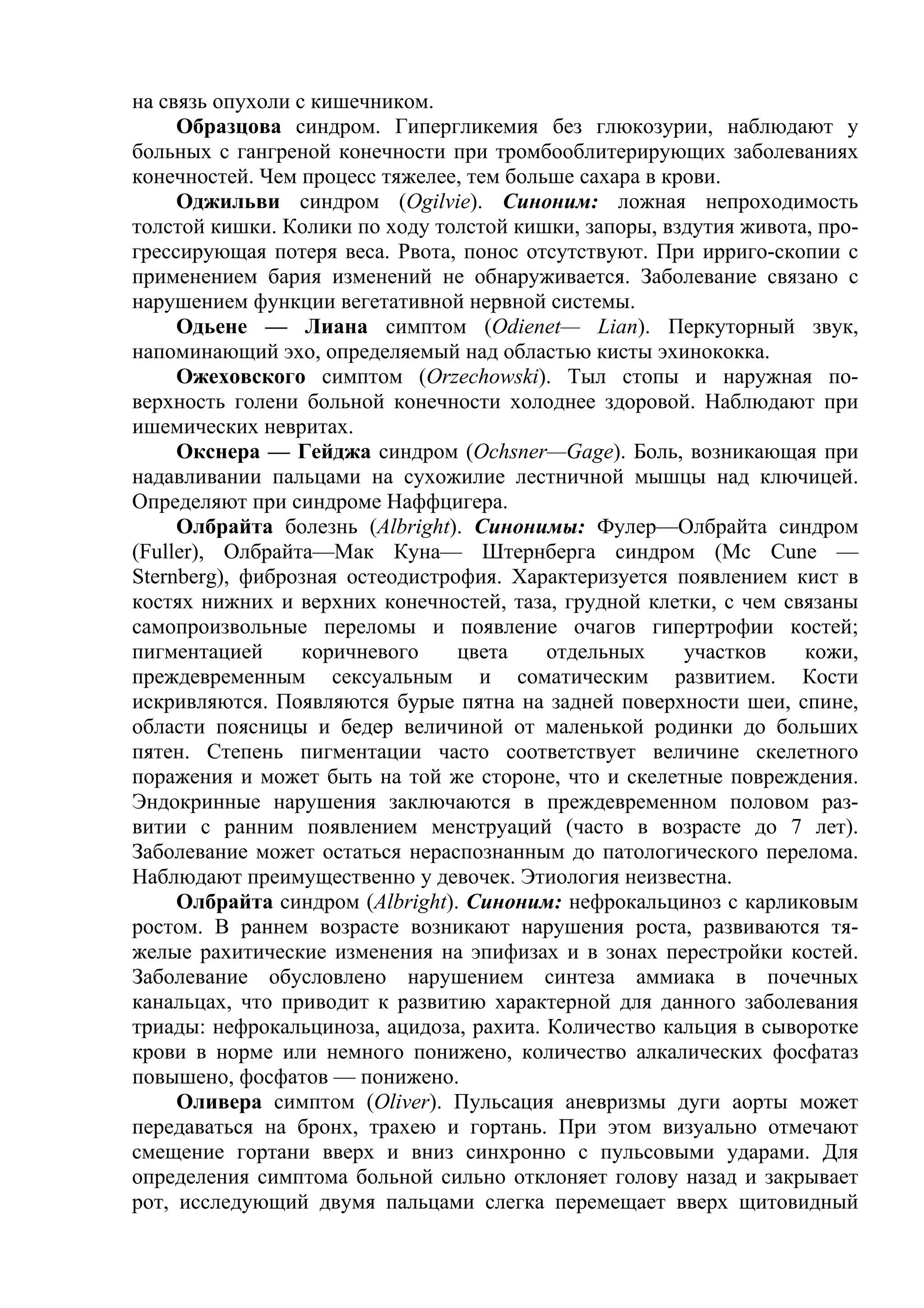 на связь опухоли с кишечником.
     Образцова синдром. Гипергликемия без глюкозурии, наблюдают у
больных с гангреной конечности при тромбооблитерирующих заболеваниях
конечностей. Чем процесс тяжелее, тем больше сахара в крови.
     Оджильви синдром (Ogilvie). Синоним: ложная непроходимость
толстой кишки. Колики по ходу толстой кишки, запоры, вздутия живота, про-
грессирующая потеря веса. Рвота, понос отсутствуют. При ирриго-скопии с
применением бария изменений не обнаруживается. Заболевание связано с
нарушением функции вегетативной нервной системы.
     Одьене — Лиана симптом (Odienet— Lian). Перкуторный звук,
напоминающий эхо, определяемый над областью кисты эхинококка.
     Ожеховского симптом (Orzechowski). Тыл стопы и наружная по-
верхность голени больной конечности холоднее здоровой. Наблюдают при
ишемических невритах.
     Окснера — Гейджа синдром (Ochsner—Gage). Боль, возникающая при
надавливании пальцами на сухожилие лестничной мышцы над ключицей.
Определяют при синдроме Наффцигера.
     Олбрайта болезнь (Albright). Синонимы: Фулер—Олбрайта синдром
(Fuller), Олбрайта—Мак Куна— Штернберга синдром (Мс Cune —
Sternberg), фиброзная остеодистрофия. Характеризуется появлением кист в
костях нижних и верхних конечностей, таза, грудной клетки, с чем связаны
самопроизвольные переломы и появление очагов гипертрофии костей;
пигментацией      коричневого    цвета    отдельных     участков   кожи,
преждевременным сексуальным и соматическим развитием. Кости
искривляются. Появляются бурые пятна на задней поверхности шеи, спине,
области поясницы и бедер величиной от маленькой родинки до больших
пятен. Степень пигментации часто соответствует величине скелетного
поражения и может быть на той же стороне, что и скелетные повреждения.
Эндокринные нарушения заключаются в преждевременном половом раз-
витии с ранним появлением менструаций (часто в возрасте до 7 лет).
Заболевание может остаться нераспознанным до патологического перелома.
Наблюдают преимущественно у девочек. Этиология неизвестна.
     Олбрайта синдром (Albright). Синоним: нефрокальциноз с карликовым
ростом. В раннем возрасте возникают нарушения роста, развиваются тя-
желые рахитические изменения на эпифизах и в зонах перестройки костей.
Заболевание обусловлено нарушением синтеза аммиака в почечных
канальцах, что приводит к развитию характерной для данного заболевания
триады: нефрокальциноза, ацидоза, рахита. Количество кальция в сыворотке
крови в норме или немного понижено, количество алкалических фосфатаз
повышено, фосфатов — понижено.
     Оливера симптом (Oliver). Пульсация аневризмы дуги аорты может
передаваться на бронх, трахею и гортань. При этом визуально отмечают
смещение гортани вверх и вниз синхронно с пульсовыми ударами. Для
определения симптома больной сильно отклоняет голову назад и закрывает
рот, исследующий двумя пальцами слегка перемещает вверх щитовидный
 