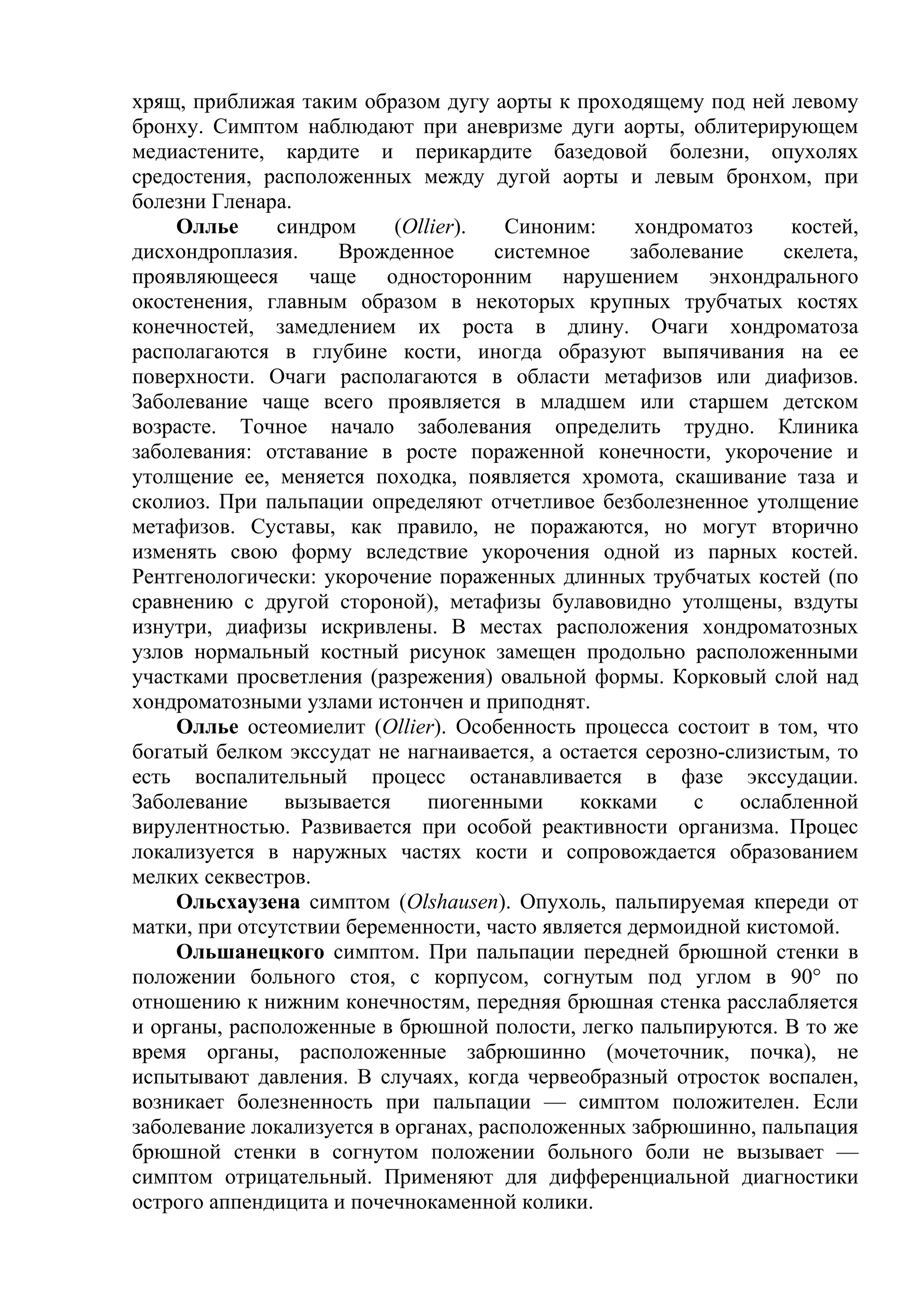 хрящ, приближая таким образом дугу аорты к проходящему под ней левому
бронху. Симптом наблюдают при аневризме дуги аорты, облитерирующем
медиастените, кардите и перикардите базедовой болезни, опухолях
средостения, расположенных между дугой аорты и левым бронхом, при
болезни Гленара.
    Оллье      синдром     (Ollier).   Синоним:     хондроматоз    костей,
дисхондроплазия.     Врожденное      системное     заболевание    скелета,
проявляющееся чаще односторонним нарушением энхондрального
окостенения, главным образом в некоторых крупных трубчатых костях
конечностей, замедлением их роста в длину. Очаги хондроматоза
располагаются в глубине кости, иногда образуют выпячивания на ее
поверхности. Очаги располагаются в области метафизов или диафизов.
Заболевание чаще всего проявляется в младшем или старшем детском
возрасте. Точное начало заболевания определить трудно. Клиника
заболевания: отставание в росте пораженной конечности, укорочение и
утолщение ее, меняется походка, появляется хромота, скашивание таза и
сколиоз. При пальпации определяют отчетливое безболезненное утолщение
метафизов. Суставы, как правило, не поражаются, но могут вторично
изменять свою форму вследствие укорочения одной из парных костей.
Рентгенологически: укорочение пораженных длинных трубчатых костей (по
сравнению с другой стороной), метафизы булавовидно утолщены, вздуты
изнутри, диафизы искривлены. В местах расположения хондроматозных
узлов нормальный костный рисунок замещен продольно расположенными
участками просветления (разрежения) овальной формы. Корковый слой над
хондроматозными узлами истончен и приподнят.
    Оллье остеомиелит (Ollier). Особенность процесса состоит в том, что
богатый белком экссудат не нагнаивается, а остается серозно-слизистым, то
есть воспалительный процесс останавливается в фазе экссудации.
Заболевание     вызывается     пиогенными     кокками    с    ослабленной
вирулентностью. Развивается при особой реактивности организма. Процес
локализуется в наружных частях кости и сопровождается образованием
мелких секвестров.
    Ольсхаузена симптом (Olshausen). Опухоль, пальпируемая кпереди от
матки, при отсутствии беременности, часто является дермоидной кистомой.
    Ольшанецкого симптом. При пальпации передней брюшной стенки в
положении больного стоя, с корпусом, согнутым под углом в 90° по
отношению к нижним конечностям, передняя брюшная стенка расслабляется
и органы, расположенные в брюшной полости, легко пальпируются. В то же
время органы, расположенные забрюшинно (мочеточник, почка), не
испытывают давления. В случаях, когда червеобразный отросток воспален,
возникает болезненность при пальпации — симптом положителен. Если
заболевание локализуется в органах, расположенных забрюшинно, пальпация
брюшной стенки в согнутом положении больного боли не вызывает —
симптом отрицательный. Применяют для дифференциальной диагностики
острого аппендицита и почечнокаменной колики.
 