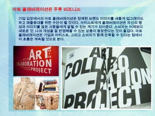 아트 콜래버레이션은 주류 비즈니스

 기업 입장에서의 아트 콜래버레이션은 정체된 브랜드 이미지를 새롭게 업그레이드
 하고 매출증대를 위한 수단이 될 것이다. 아티스트에게 콜래버레이션은 자신의 명
 성과 이미지를 많은 사람들에게 알릴 수 있는 계기가 되어준다. 소비자는 어제보다
 새로운 것, 나의 개성을 잘 반영해줄 수 있는 상품이 등장한다는 것이 즐겁다. 아트
 콜래버레이션은 기업과 아티스트, 그리고 소비자가 함께 만족할 수 있다는 점에서
 이 흐름은 계속될 것으로 본다.
 