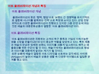 아트 콜래버레이션 개념과 특징
 아트 콜래버레이션 개념

 콜래버레이션의 뜻은 ‘협력, 협업’으로 ‘브랜드 간 경쟁력을 유지기적으
 로 결합해 시너지를 발휘하는 전략’으로 확장돼 쓰이고 있다. 산업 전방
 위적으로 다양한 콜래버레이션이 진행되고 있지만 그중 단연 눈에 띄는
 것은 예술과 대중문화상품이 결합한 ‘아트 콜래버레이션’이다.

 아트 콜래버레이션 특징

  아트 콜래버레이션은 진화하는 고객의 욕구 충족과 기업의 지속가능한
 매출 신장을 만들어내는데 있어 중요한 역할을 담당하고 있다. 특히 제품
 과 예술의 만남은 정체된 브랜드 이미지를 새롭게 업그레이드 해주고 매
 출증대를 위한 수단이 될 것 이다. 예술가에게는 콜래버레이션으로 명성
 과 이미지를 대중에게 알리는 계기가 될 것이다.
  또한 상품에 예술이 결합된 아트 디자인을 선호하는 감각세대, 아티젠
 (Artygen)이 늘면서 예술과 상품은 생활 속 다양한 아이템으로 밀접환 관
 계를 맺고 있다.
 