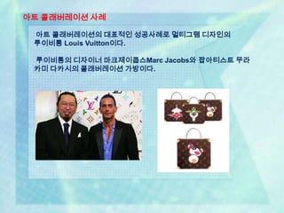 아트 콜래버레이션 사례

 아트 콜래버레이션의 대표적인 성공사례로 멀티그램 디자인의
 루이비통 Louis Vuitton이다.

 루이비통의 디자이너 마크제이콥스Marc Jacobs와 팝아티스트 무라
 카미 다카시의 콜래버레이션 가방이다.
 