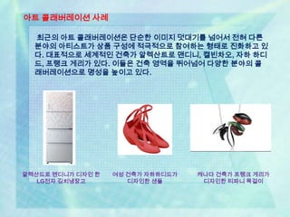 아트 콜래버레이션 사례

  최근의 아트 콜래버레이션은 단순한 이미지 덧대기를 넘어서 전혀 다른
  분야의 아티스트가 상품 구성에 적극적으로 참여하는 형태로 진화하고 있
  다. 대표적으로 세계적인 건축가 알렉산트로 맨디니, 캘빈차오, 자하 하디
  드, 프랭크 게리가 있다. 이들은 건축 영역을 뛰어넘어 다양한 분야의 콜
  래버레이션으로 명성을 높이고 있다.




알렉산드로 멘디니가 디자인 한   여성 건축가 자하하디드가   캐나다 건축가 프랭크 게리가
   LG전자 김치냉장고         디자인한 샌들       디자인한 티파니 목걸이
 