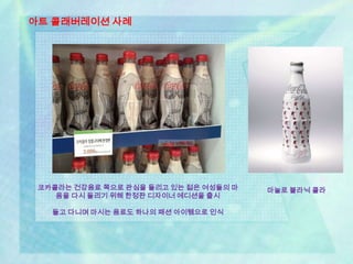 아트 콜래버레이션 사례




 코카콜라는 건강음료 쪽으로 관심을 돌리고 있는 젊은 여성들의 마   마놀로 블라닉 콜라
    음을 다시 돌리기 위해 한정판 디자이너 에디션을 출시

   들고 다니며 마시는 음료도 하나의 패션 아이템으로 인식
 
