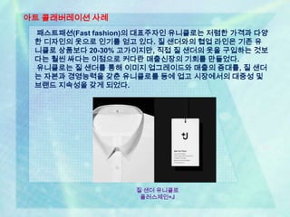 아트 콜래버레이션 사례
 패스트패션(Fast fashion)의 대표주자인 유니클로는 저렴한 가격과 다양
 한 디자인의 옷으로 인기를 얻고 있다. 질 샌더와의 협업 라인은 기존 유
 니클로 상품보다 20-30% 고가이지만, 직접 질 샌더의 옷을 구입하는 것보
 다는 훨씬 싸다는 이점으로 커다란 매출신장의 기회를 만들었다.
 유니클로는 질 샌더를 통해 이미지 업그레이드와 매출의 증대를, 질 샌더
 는 자본과 경영능력을 갖춘 유니클로를 등에 업고 시장에서의 대중성 및
 브랜드 지속성을 갖게 되었다.




                   질 샌더 유니클로
                    플러스제인+J
 
