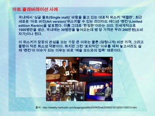 아트 콜래버레이션 사례
 국내에서 ‘싱글 몰트(Single malt)’ 바람을 몰고 있는 대표적 위스키 ‘맥캘란’. 최근
 새로운 ‘아트 버전(Art version)’위스키랄 수 있는 리미티드 에디션 ‘랜킨’(Limited
 edition Rankin)을 발표했다. 이름 그대로 ‘한정판’이라는 의미. 전세계적으로
 1000병만을 생산, 국내에는 30병만을 들여오는데 병 당 가격은 무려 200만원(소비
 자가)이나 된다.

 이 위스키가 당장의 관심을 끄는 가장 큰 이유는 물론 (엄청나게) 비싼 가격, 그리고
 물량이 적은 희소성 덕분이다. 하지만 그런 ‘표피적인’ 이유를 제쳐 놓고서라도 실
 제 ‘랜킨’이 이슈가 되는 이유는 바로 ‘예술 코드와의 접목’ 때문이다.




        출처 : http://weekly.hankooki.com/lpage/goodlife/200905/wk20090519135551105010.htm
 