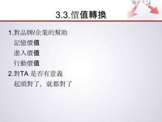 3.3.價值轉換
1.對品牌/企業的幫助
 記憶價值
 進入價值
 行動價值
2.對TA 是否有意義
 起頭對了，就都對了
 