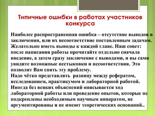Типичные ошибки в работах участников
               конкурса
Наиболее распространенная ошибка – отсутствие выводов в
заключении, или их несоответствие поставленным задачам.
Желательно иметь выводы к каждой главе. Наш совет:
после написания работы прочитайте отдельно сначала
введение, а затем сразу заключение с выводами, и вы сами
увидите возможные нестыковки и несоответствия. Это
позволит Вам снять эту проблему.
Надо чётко представлять разницу между рефератом,
исследованием, практикумом и лабораторной работой.
Иногда без всяких объяснений описывается ход
лабораторной работы или проведение опытов, которые не
подкреплены необходимым научным аппаратом, не
аргументированы и не имеют теоретических оснований..
 