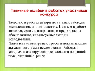 Типичные ошибки в работах участников
              конкурса

Зачастую в работах авторы не называют методы
исследования, или не знают их. Ценным в работе
является, если спланированы, и представлены
обоснованные, используемые методы
исследования.
 Значительно выигрывают работы показывающие
актуальность темы исследования. Работы, в
которых анализируются исследования по данной
теме, сделанные ранее.
 