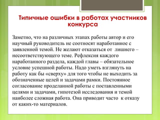Типичные ошибки в работах участников
               конкурса

Заметно, что на различных этапах работы автор и его
научный руководитель не соотносят наработанное с
заявленной темой. Не желают отказаться от лишнего –
несоответствующего теме. Рефлексия каждого
наработанного раздела, каждой главы – обязательное
условие успешной работы. Надо уметь взглянуть на
работу как бы «сверху» для того чтобы не выходить за
обозначенные целей и задачами рамки. Постоянное
согласование проделанной работы с поставленными
целями и задачами, гипотезой исследования и темой
наиболее сложная работа. Она приводит часто к отказу
от каких-то материалов.
 