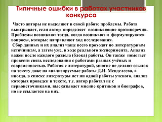 Типичные ошибки в работах участников
               конкурса
 Часто авторы не выделяют в своей работе проблемы. Работа
выигрывает, если автор определяет возникающие противоречия.
Проблемы возникают тогда, когда возникают и формулируются
вопросы, которые направляют ход исследования.
 Сбор данных и их анализ чаще всего проходят по литературным
источникам, а затем уже, в ходе реального эксперимента. Анализ
важен после каждого раздела (блока) работы. Он также помогает
провести связь исследования с работами разных учёных и
современностью. Работая с литературой, многие не делают ссылок
по тексту даже на анализируемые работы Д.И. Менделеева, а
иногда, в списке литературы нет ни одной работы ученого, анализ
которых проведен в тексте, т.е. автор работал не с
первоисточниками, высказывает мнение критиков и биографов,
но не ссылается на них.
 