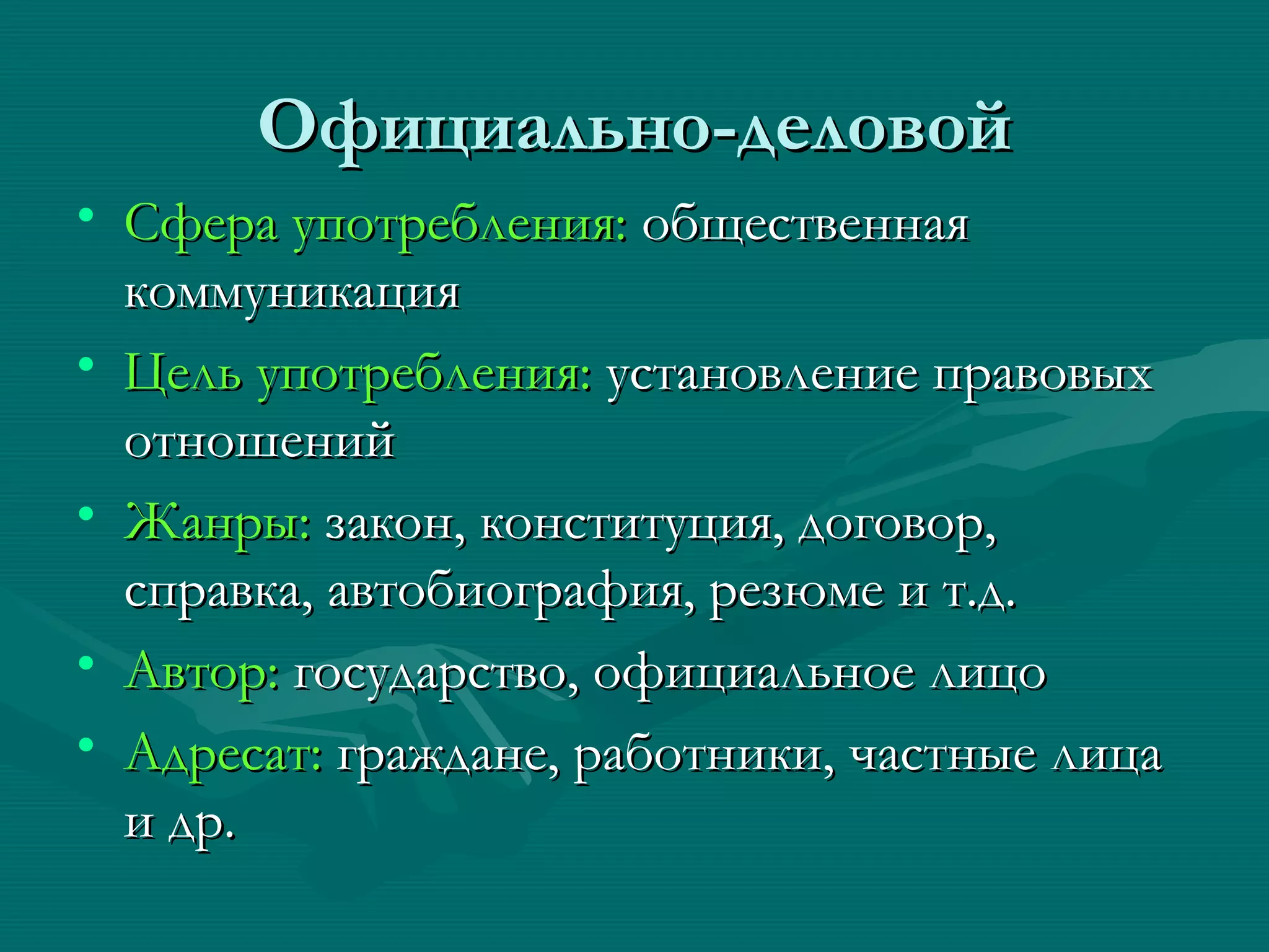 Официально-деловой
• Сфера употребления: общественная
  коммуникация
• Цель употребления: установление правовых
  отношений
• Жанры: закон, конституция, договор,
  справка, автобиография, резюме и т.д.
• Автор: государство, официальное лицо
• Адресат: граждане, работники, частные лица
  и др.
 
