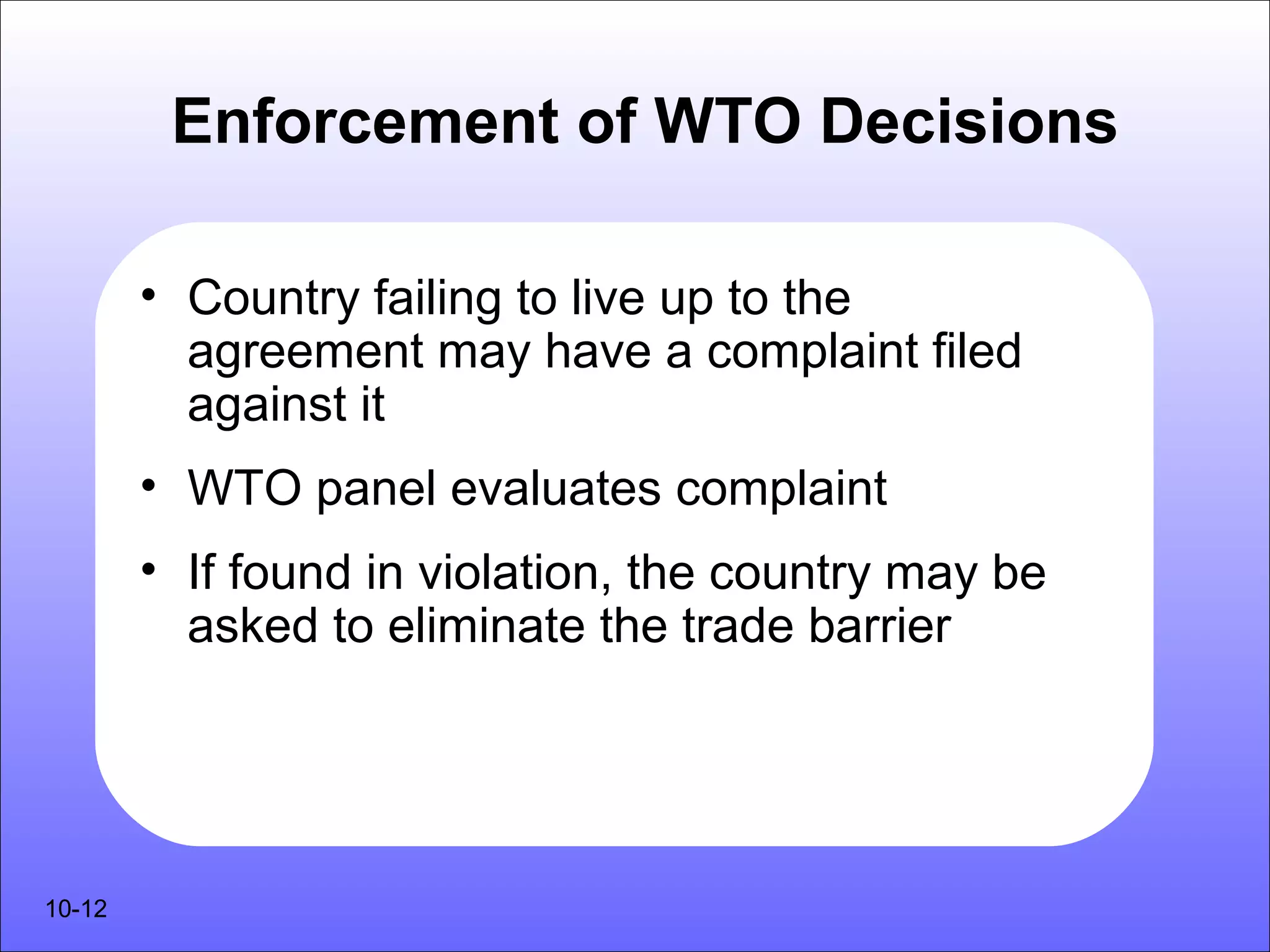 Enforcement of WTO Decisions

        • Country failing to live up to the
          agreement may have a complaint filed
          against it
        • WTO panel evaluates complaint
        • If found in violation, the country may be
          asked to eliminate the trade barrier




10-12
 